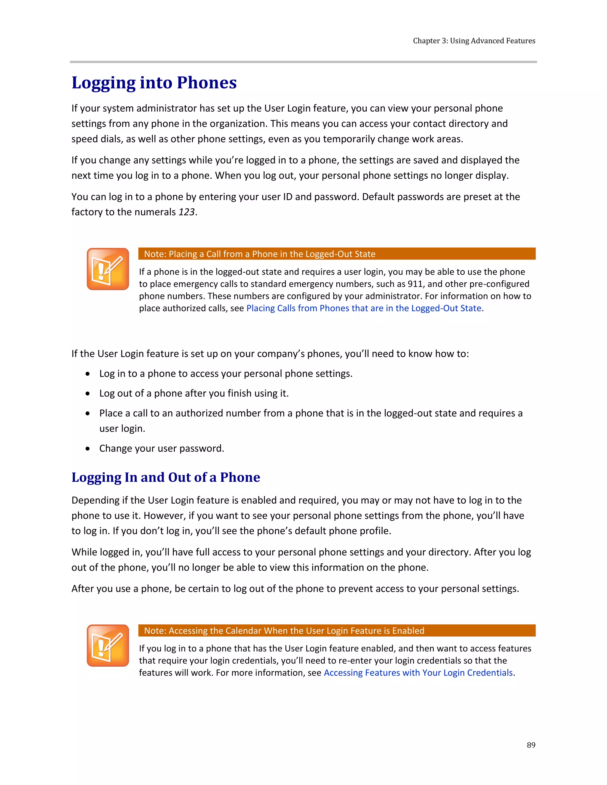 Chapter 3: Using Advanced Features
89
Logging into Phones
If your system administrator has set up the User Login feature, you can view your personal phone
settings from any phone in the organization. This means you can access your contact directory and
speed dials, as well as other phone settings, even as you temporarily change work areas.
If you change any settings while you’re logged in to a phone, the settings are saved and displayed the
next time you log in to a phone. When you log out, your personal phone settings no longer display.
You can log in to a phone by entering your user ID and password. Default passwords are preset at the
factory to the numerals 123.
Note: Placing a Call from a Phone in the Logged-Out State
If a phone is in the logged-out state and requires a user login, you may be able to use the phone
to place emergency calls to standard emergency numbers, such as 911, and other pre-configured
phone numbers. These numbers are configured by your administrator. For information on how to
place authorized calls, see Placing Calls from Phones that are in the Logged-Out State.
If the User Login feature is set up on your company’s phones, you’ll need to know how to:
 Log in to a phone to access your personal phone settings.
 Log out of a phone after you finish using it.
 Place a call to an authorized number from a phone that is in the logged-out state and requires a
user login.
 Change your user password.
Logging In and Out of a Phone
Depending if the User Login feature is enabled and required, you may or may not have to log in to the
phone to use it. However, if you want to see your personal phone settings from the phone, you’ll have
to log in. If you don’t log in, you’ll see the phone’s default phone profile.
While logged in, you’ll have full access to your personal phone settings and your directory. After you log
out of the phone, you’ll no longer be able to view this information on the phone.
After you use a phone, be certain to log out of the phone to prevent access to your personal settings.
Note: Accessing the Calendar When the User Login Feature is Enabled
If you log in to a phone that has the User Login feature enabled, and then want to access features
that require your login credentials, you’ll need to re-enter your login credentials so that the
features will work. For more information, see Accessing Features with Your Login Credentials.
 