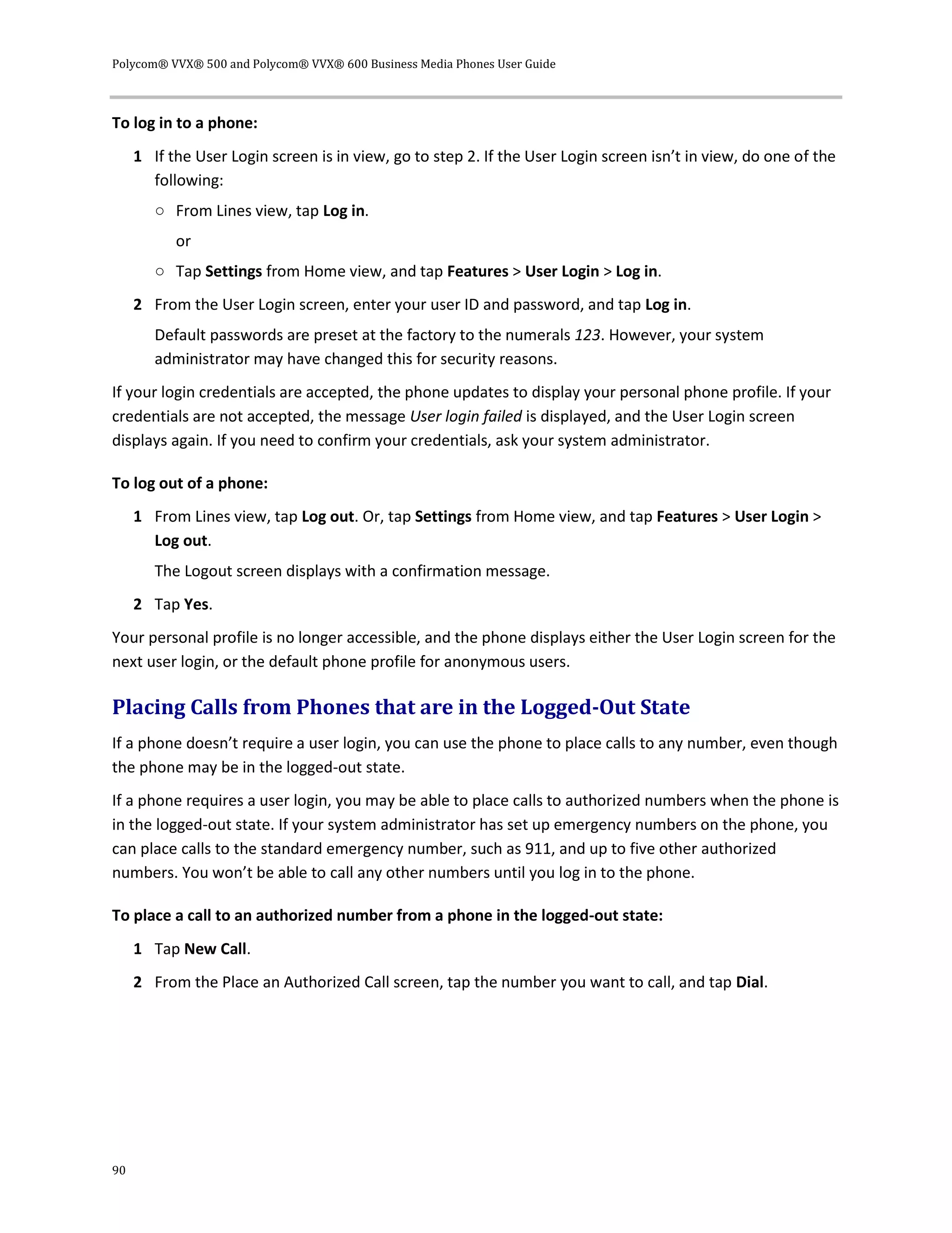 Polycom® VVX® 500 and Polycom® VVX® 600 Business Media Phones User Guide
90
To log in to a phone:
1 If the User Login screen is in view, go to step 2. If the User Login screen isn’t in view, do one of the
following:
○ From Lines view, tap Log in.
or
○ Tap Settings from Home view, and tap Features > User Login > Log in.
2 From the User Login screen, enter your user ID and password, and tap Log in.
Default passwords are preset at the factory to the numerals 123. However, your system
administrator may have changed this for security reasons.
If your login credentials are accepted, the phone updates to display your personal phone profile. If your
credentials are not accepted, the message User login failed is displayed, and the User Login screen
displays again. If you need to confirm your credentials, ask your system administrator.
To log out of a phone:
1 From Lines view, tap Log out. Or, tap Settings from Home view, and tap Features > User Login >
Log out.
The Logout screen displays with a confirmation message.
2 Tap Yes.
Your personal profile is no longer accessible, and the phone displays either the User Login screen for the
next user login, or the default phone profile for anonymous users.
Placing Calls from Phones that are in the Logged-Out State
If a phone doesn’t require a user login, you can use the phone to place calls to any number, even though
the phone may be in the logged-out state.
If a phone requires a user login, you may be able to place calls to authorized numbers when the phone is
in the logged-out state. If your system administrator has set up emergency numbers on the phone, you
can place calls to the standard emergency number, such as 911, and up to five other authorized
numbers. You won’t be able to call any other numbers until you log in to the phone.
To place a call to an authorized number from a phone in the logged-out state:
1 Tap New Call.
2 From the Place an Authorized Call screen, tap the number you want to call, and tap Dial.
 
