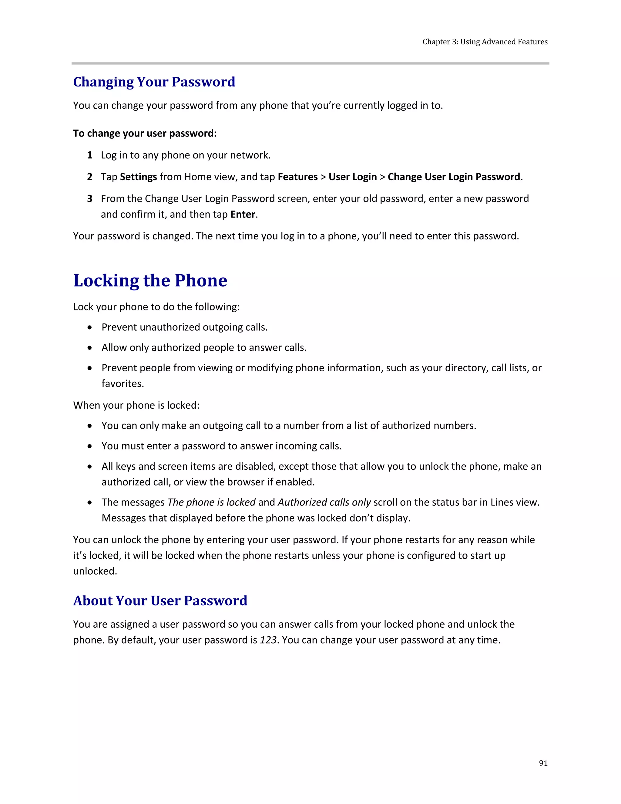 Chapter 3: Using Advanced Features
91
Changing Your Password
You can change your password from any phone that you’re currently logged in to.
To change your user password:
1 Log in to any phone on your network.
2 Tap Settings from Home view, and tap Features > User Login > Change User Login Password.
3 From the Change User Login Password screen, enter your old password, enter a new password
and confirm it, and then tap Enter.
Your password is changed. The next time you log in to a phone, you’ll need to enter this password.
Locking the Phone
Lock your phone to do the following:
 Prevent unauthorized outgoing calls.
 Allow only authorized people to answer calls.
 Prevent people from viewing or modifying phone information, such as your directory, call lists, or
favorites.
When your phone is locked:
 You can only make an outgoing call to a number from a list of authorized numbers.
 You must enter a password to answer incoming calls.
 All keys and screen items are disabled, except those that allow you to unlock the phone, make an
authorized call, or view the browser if enabled.
 The messages The phone is locked and Authorized calls only scroll on the status bar in Lines view.
Messages that displayed before the phone was locked don’t display.
You can unlock the phone by entering your user password. If your phone restarts for any reason while
it’s locked, it will be locked when the phone restarts unless your phone is configured to start up
unlocked.
About Your User Password
You are assigned a user password so you can answer calls from your locked phone and unlock the
phone. By default, your user password is 123. You can change your user password at any time.
 