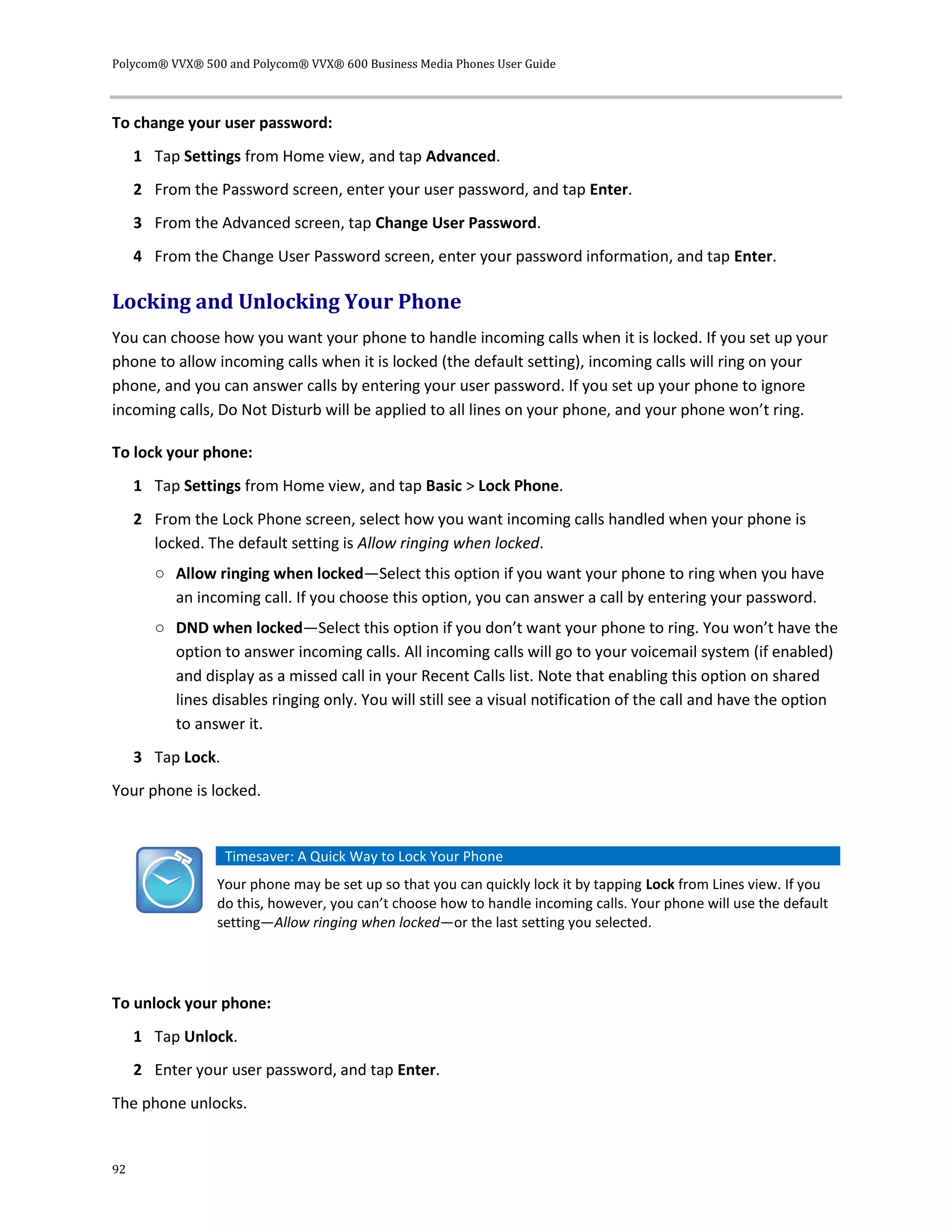 Polycom® VVX® 500 and Polycom® VVX® 600 Business Media Phones User Guide
92
To change your user password:
1 Tap Settings from Home view, and tap Advanced.
2 From the Password screen, enter your user password, and tap Enter.
3 From the Advanced screen, tap Change User Password.
4 From the Change User Password screen, enter your password information, and tap Enter.
Locking and Unlocking Your Phone
You can choose how you want your phone to handle incoming calls when it is locked. If you set up your
phone to allow incoming calls when it is locked (the default setting), incoming calls will ring on your
phone, and you can answer calls by entering your user password. If you set up your phone to ignore
incoming calls, Do Not Disturb will be applied to all lines on your phone, and your phone won’t ring.
To lock your phone:
1 Tap Settings from Home view, and tap Basic > Lock Phone.
2 From the Lock Phone screen, select how you want incoming calls handled when your phone is
locked. The default setting is Allow ringing when locked.
○ Allow ringing when locked—Select this option if you want your phone to ring when you have
an incoming call. If you choose this option, you can answer a call by entering your password.
○ DND when locked—Select this option if you don’t want your phone to ring. You won’t have the
option to answer incoming calls. All incoming calls will go to your voicemail system (if enabled)
and display as a missed call in your Recent Calls list. Note that enabling this option on shared
lines disables ringing only. You will still see a visual notification of the call and have the option
to answer it.
3 Tap Lock.
Your phone is locked.
Timesaver: A Quick Way to Lock Your Phone
Your phone may be set up so that you can quickly lock it by tapping Lock from Lines view. If you
do this, however, you can’t choose how to handle incoming calls. Your phone will use the default
setting—Allow ringing when locked—or the last setting you selected.
To unlock your phone:
1 Tap Unlock.
2 Enter your user password, and tap Enter.
The phone unlocks.
 