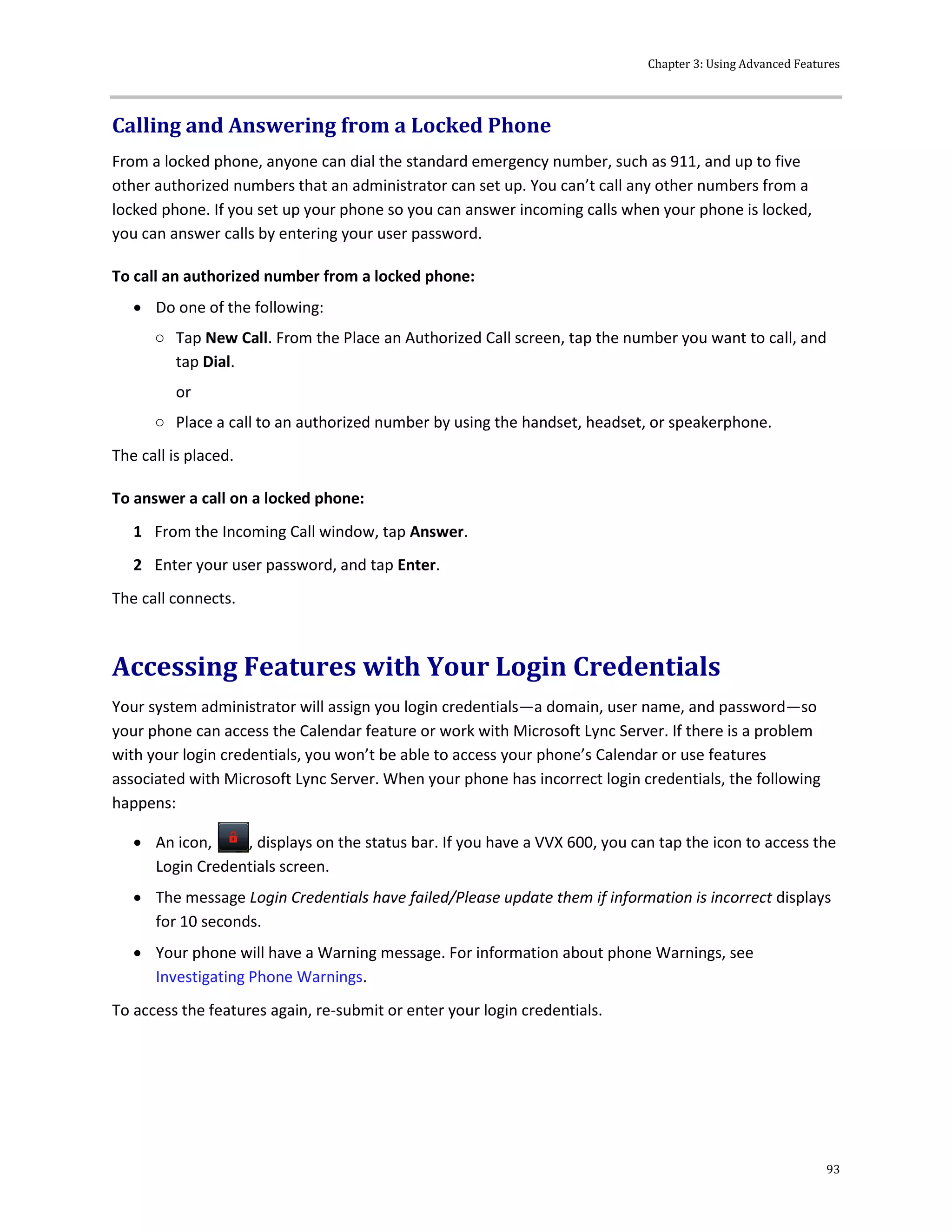 Chapter 3: Using Advanced Features
93
Calling and Answering from a Locked Phone
From a locked phone, anyone can dial the standard emergency number, such as 911, and up to five
other authorized numbers that an administrator can set up. You can’t call any other numbers from a
locked phone. If you set up your phone so you can answer incoming calls when your phone is locked,
you can answer calls by entering your user password.
To call an authorized number from a locked phone:
 Do one of the following:
○ Tap New Call. From the Place an Authorized Call screen, tap the number you want to call, and
tap Dial.
or
○ Place a call to an authorized number by using the handset, headset, or speakerphone.
The call is placed.
To answer a call on a locked phone:
1 From the Incoming Call window, tap Answer.
2 Enter your user password, and tap Enter.
The call connects.
Accessing Features with Your Login Credentials
Your system administrator will assign you login credentials—a domain, user name, and password—so
your phone can access the Calendar feature or work with Microsoft Lync Server. If there is a problem
with your login credentials, you won’t be able to access your phone’s Calendar or use features
associated with Microsoft Lync Server. When your phone has incorrect login credentials, the following
happens:
 An icon, , displays on the status bar. If you have a VVX 600, you can tap the icon to access the
Login Credentials screen.
 The message Login Credentials have failed/Please update them if information is incorrect displays
for 10 seconds.
 Your phone will have a Warning message. For information about phone Warnings, see
Investigating Phone Warnings.
To access the features again, re-submit or enter your login credentials.
 