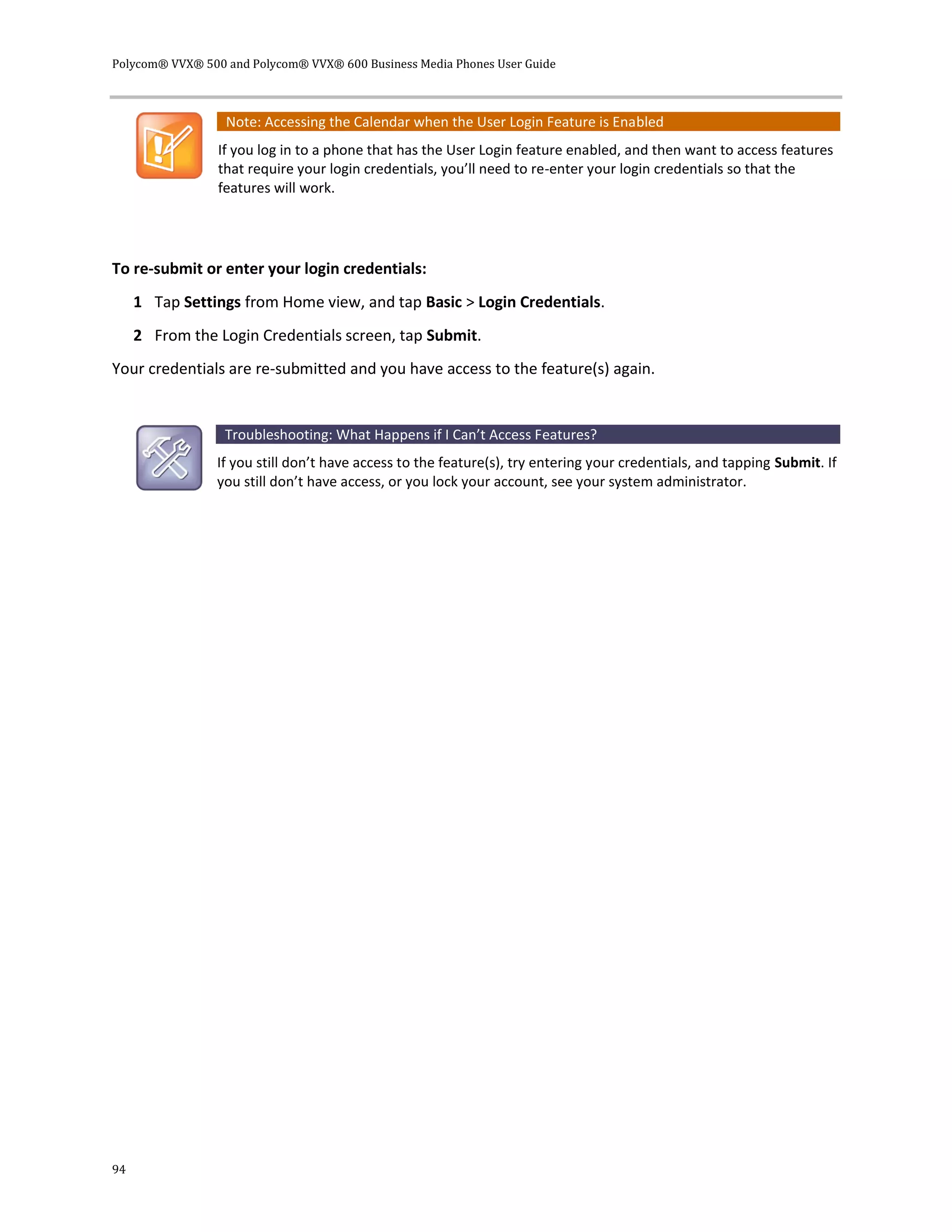 Polycom® VVX® 500 and Polycom® VVX® 600 Business Media Phones User Guide
94
Note: Accessing the Calendar when the User Login Feature is Enabled
If you log in to a phone that has the User Login feature enabled, and then want to access features
that require your login credentials, you’ll need to re-enter your login credentials so that the
features will work.
To re-submit or enter your login credentials:
1 Tap Settings from Home view, and tap Basic > Login Credentials.
2 From the Login Credentials screen, tap Submit.
Your credentials are re-submitted and you have access to the feature(s) again.
Troubleshooting: What Happens if I Can’t Access Features?
If you still don’t have access to the feature(s), try entering your credentials, and tapping Submit. If
you still don’t have access, or you lock your account, see your system administrator.
 