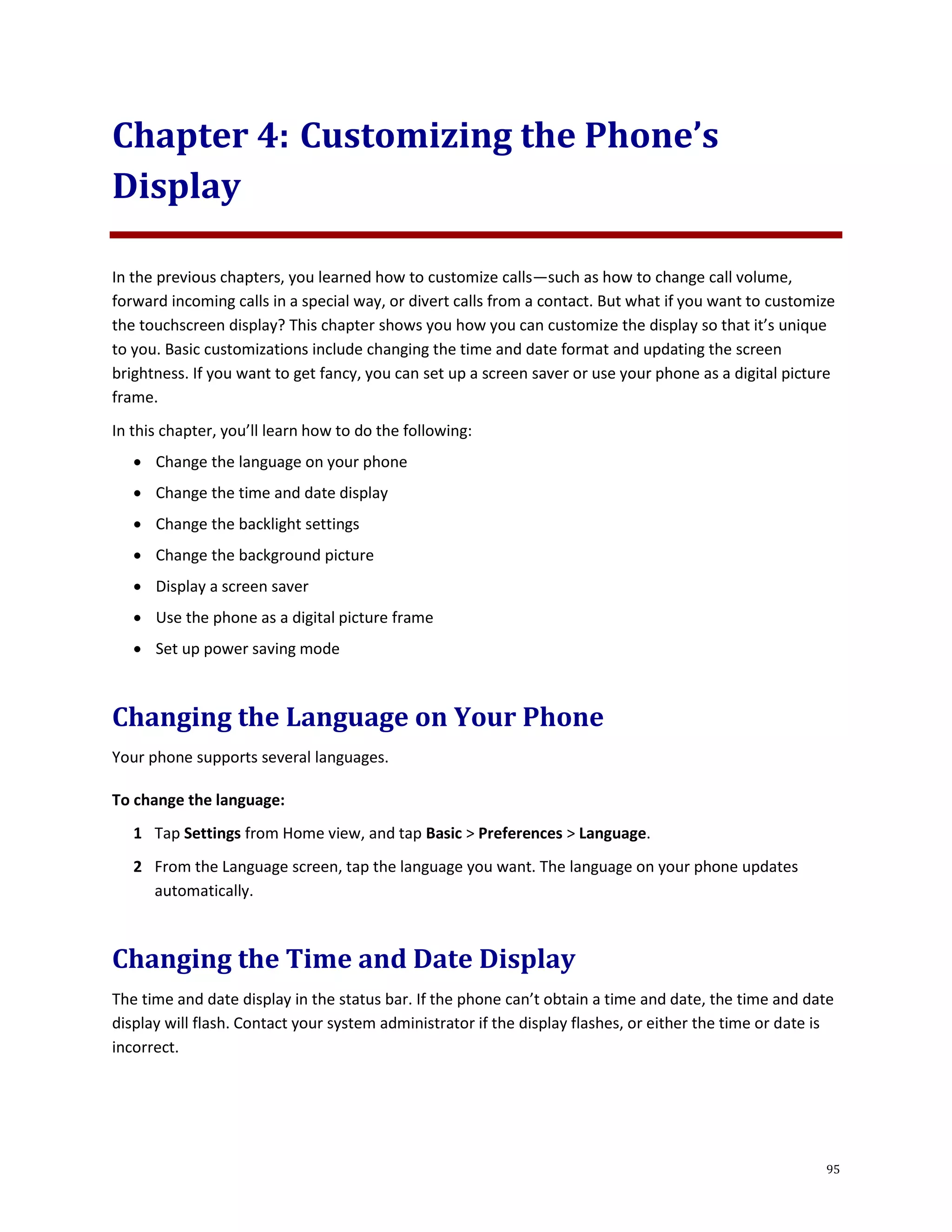 95
Chapter 4: Customizing the Phone’s
Display
In the previous chapters, you learned how to customize calls—such as how to change call volume,
forward incoming calls in a special way, or divert calls from a contact. But what if you want to customize
the touchscreen display? This chapter shows you how you can customize the display so that it’s unique
to you. Basic customizations include changing the time and date format and updating the screen
brightness. If you want to get fancy, you can set up a screen saver or use your phone as a digital picture
frame.
In this chapter, you’ll learn how to do the following:
 Change the language on your phone
 Change the time and date display
 Change the backlight settings
 Change the background picture
 Display a screen saver
 Use the phone as a digital picture frame
 Set up power saving mode
Changing the Language on Your Phone
Your phone supports several languages.
To change the language:
1 Tap Settings from Home view, and tap Basic > Preferences > Language.
2 From the Language screen, tap the language you want. The language on your phone updates
automatically.
Changing the Time and Date Display
The time and date display in the status bar. If the phone can’t obtain a time and date, the time and date
display will flash. Contact your system administrator if the display flashes, or either the time or date is
incorrect.
 