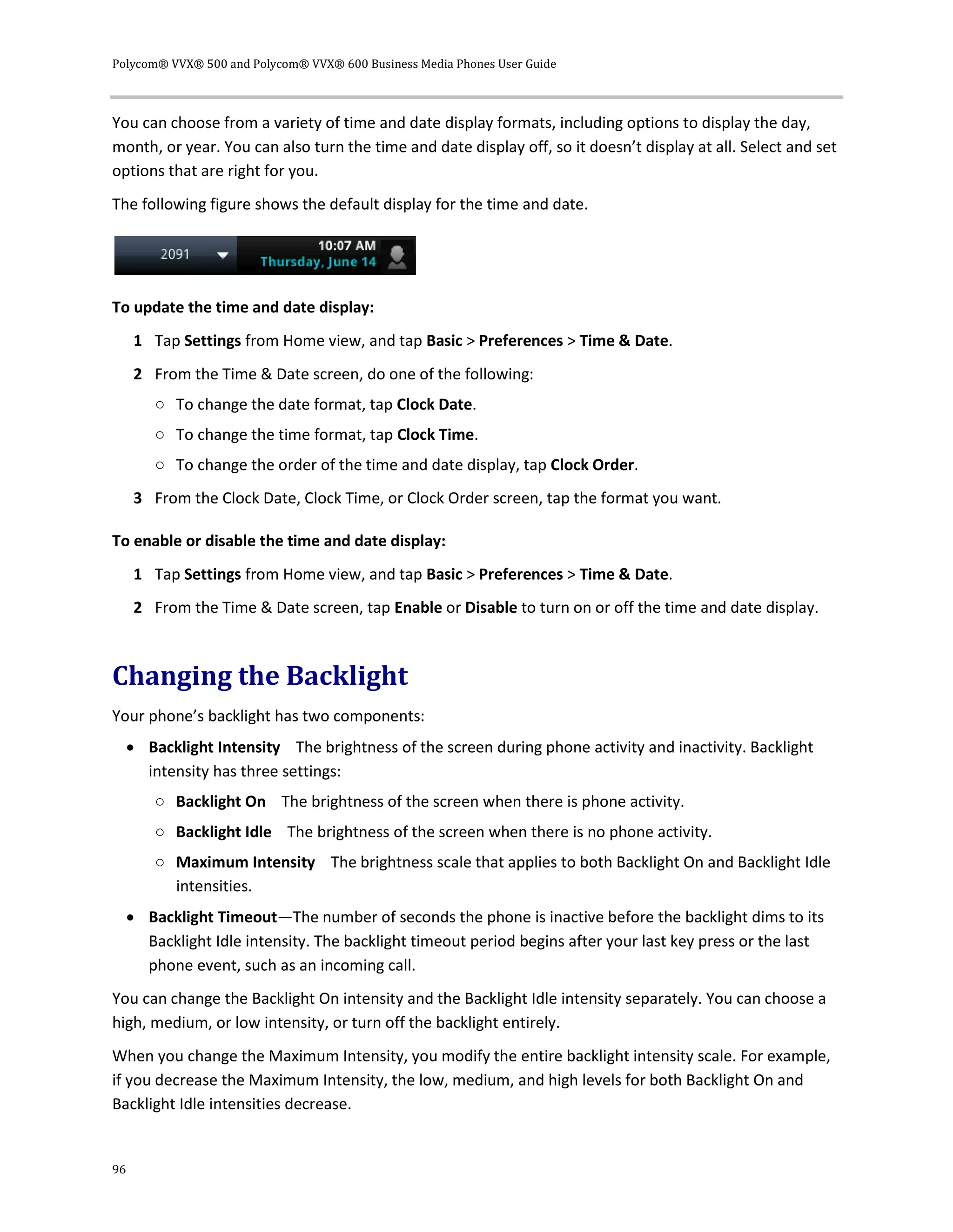 Polycom® VVX® 500 and Polycom® VVX® 600 Business Media Phones User Guide
96
You can choose from a variety of time and date display formats, including options to display the day,
month, or year. You can also turn the time and date display off, so it doesn’t display at all. Select and set
options that are right for you.
The following figure shows the default display for the time and date.
To update the time and date display:
1 Tap Settings from Home view, and tap Basic > Preferences > Time & Date.
2 From the Time & Date screen, do one of the following:
○ To change the date format, tap Clock Date.
○ To change the time format, tap Clock Time.
○ To change the order of the time and date display, tap Clock Order.
3 From the Clock Date, Clock Time, or Clock Order screen, tap the format you want.
To enable or disable the time and date display:
1 Tap Settings from Home view, and tap Basic > Preferences > Time & Date.
2 From the Time & Date screen, tap Enable or Disable to turn on or off the time and date display.
Changing the Backlight
Your phone’s backlight has two components:
 Backlight Intensity The brightness of the screen during phone activity and inactivity. Backlight
intensity has three settings:
○ Backlight On The brightness of the screen when there is phone activity.
○ Backlight Idle The brightness of the screen when there is no phone activity.
○ Maximum Intensity The brightness scale that applies to both Backlight On and Backlight Idle
intensities.
 Backlight Timeout—The number of seconds the phone is inactive before the backlight dims to its
Backlight Idle intensity. The backlight timeout period begins after your last key press or the last
phone event, such as an incoming call.
You can change the Backlight On intensity and the Backlight Idle intensity separately. You can choose a
high, medium, or low intensity, or turn off the backlight entirely.
When you change the Maximum Intensity, you modify the entire backlight intensity scale. For example,
if you decrease the Maximum Intensity, the low, medium, and high levels for both Backlight On and
Backlight Idle intensities decrease.
 