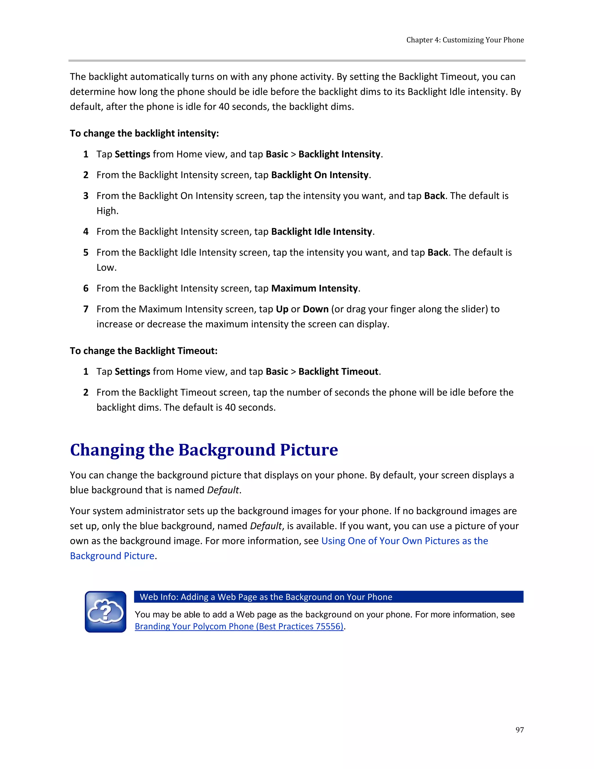 Chapter 4: Customizing Your Phone
97
The backlight automatically turns on with any phone activity. By setting the Backlight Timeout, you can
determine how long the phone should be idle before the backlight dims to its Backlight Idle intensity. By
default, after the phone is idle for 40 seconds, the backlight dims.
To change the backlight intensity:
1 Tap Settings from Home view, and tap Basic > Backlight Intensity.
2 From the Backlight Intensity screen, tap Backlight On Intensity.
3 From the Backlight On Intensity screen, tap the intensity you want, and tap Back. The default is
High.
4 From the Backlight Intensity screen, tap Backlight Idle Intensity.
5 From the Backlight Idle Intensity screen, tap the intensity you want, and tap Back. The default is
Low.
6 From the Backlight Intensity screen, tap Maximum Intensity.
7 From the Maximum Intensity screen, tap Up or Down (or drag your finger along the slider) to
increase or decrease the maximum intensity the screen can display.
To change the Backlight Timeout:
1 Tap Settings from Home view, and tap Basic > Backlight Timeout.
2 From the Backlight Timeout screen, tap the number of seconds the phone will be idle before the
backlight dims. The default is 40 seconds.
Changing the Background Picture
You can change the background picture that displays on your phone. By default, your screen displays a
blue background that is named Default.
Your system administrator sets up the background images for your phone. If no background images are
set up, only the blue background, named Default, is available. If you want, you can use a picture of your
own as the background image. For more information, see Using One of Your Own Pictures as the
Background Picture.
Web Info: Adding a Web Page as the Background on Your Phone
You may be able to add a Web page as the background on your phone. For more information, see
Branding Your Polycom Phone (Best Practices 75556).
 