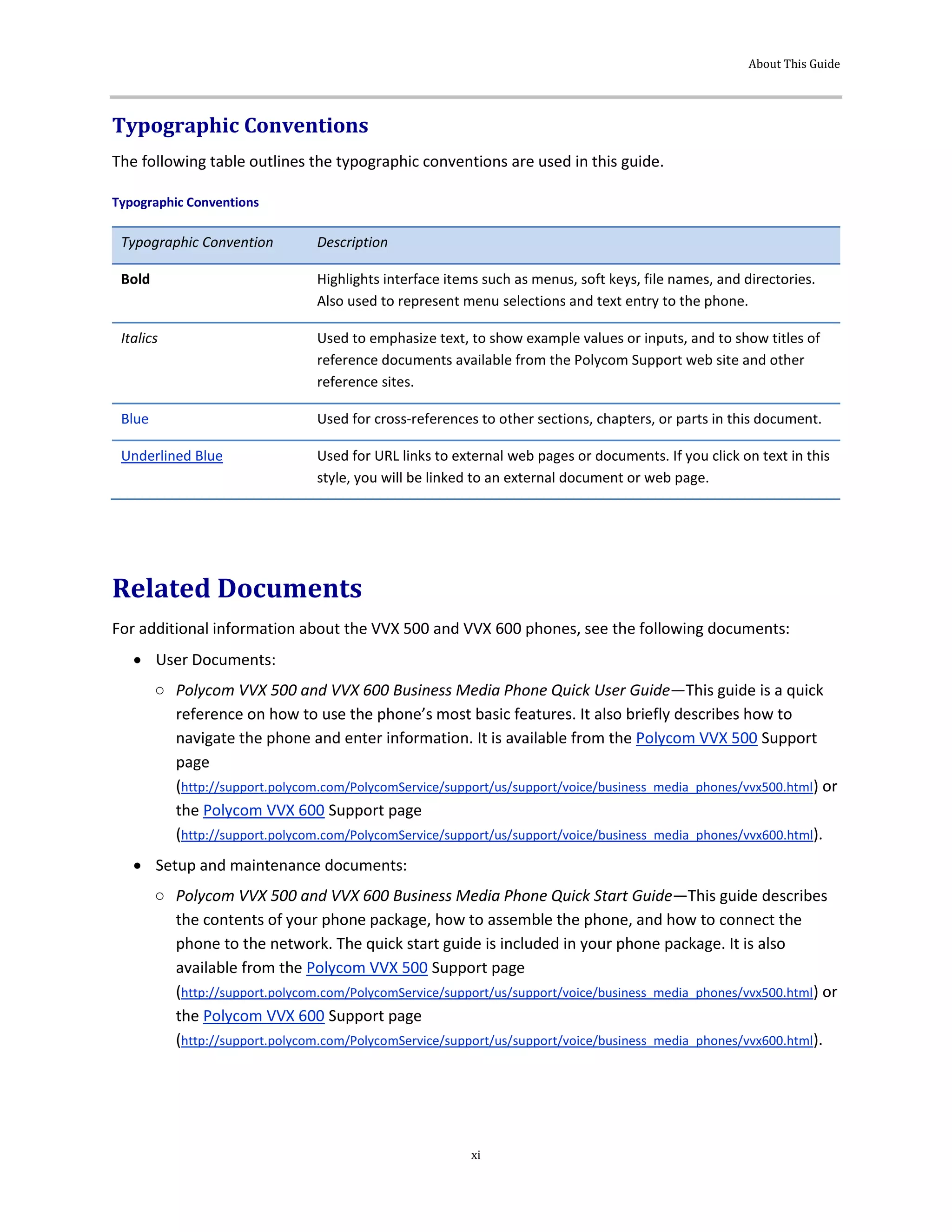 About This Guide
xi
Typographic Conventions
The following table outlines the typographic conventions are used in this guide.
Typographic Conventions
Typographic Convention Description
Bold Highlights interface items such as menus, soft keys, file names, and directories.
Also used to represent menu selections and text entry to the phone.
Italics Used to emphasize text, to show example values or inputs, and to show titles of
reference documents available from the Polycom Support web site and other
reference sites.
Blue Used for cross-references to other sections, chapters, or parts in this document.
Underlined Blue Used for URL links to external web pages or documents. If you click on text in this
style, you will be linked to an external document or web page.
Related Documents
For additional information about the VVX 500 and VVX 600 phones, see the following documents:
 User Documents:
○ Polycom VVX 500 and VVX 600 Business Media Phone Quick User Guide—This guide is a quick
reference on how to use the phone’s most basic features. It also briefly describes how to
navigate the phone and enter information. It is available from the Polycom VVX 500 Support
page
(http://support.polycom.com/PolycomService/support/us/support/voice/business_media_phones/vvx500.html) or
the Polycom VVX 600 Support page
(http://support.polycom.com/PolycomService/support/us/support/voice/business_media_phones/vvx600.html).
 Setup and maintenance documents:
○ Polycom VVX 500 and VVX 600 Business Media Phone Quick Start Guide—This guide describes
the contents of your phone package, how to assemble the phone, and how to connect the
phone to the network. The quick start guide is included in your phone package. It is also
available from the Polycom VVX 500 Support page
(http://support.polycom.com/PolycomService/support/us/support/voice/business_media_phones/vvx500.html) or
the Polycom VVX 600 Support page
(http://support.polycom.com/PolycomService/support/us/support/voice/business_media_phones/vvx600.html).
 