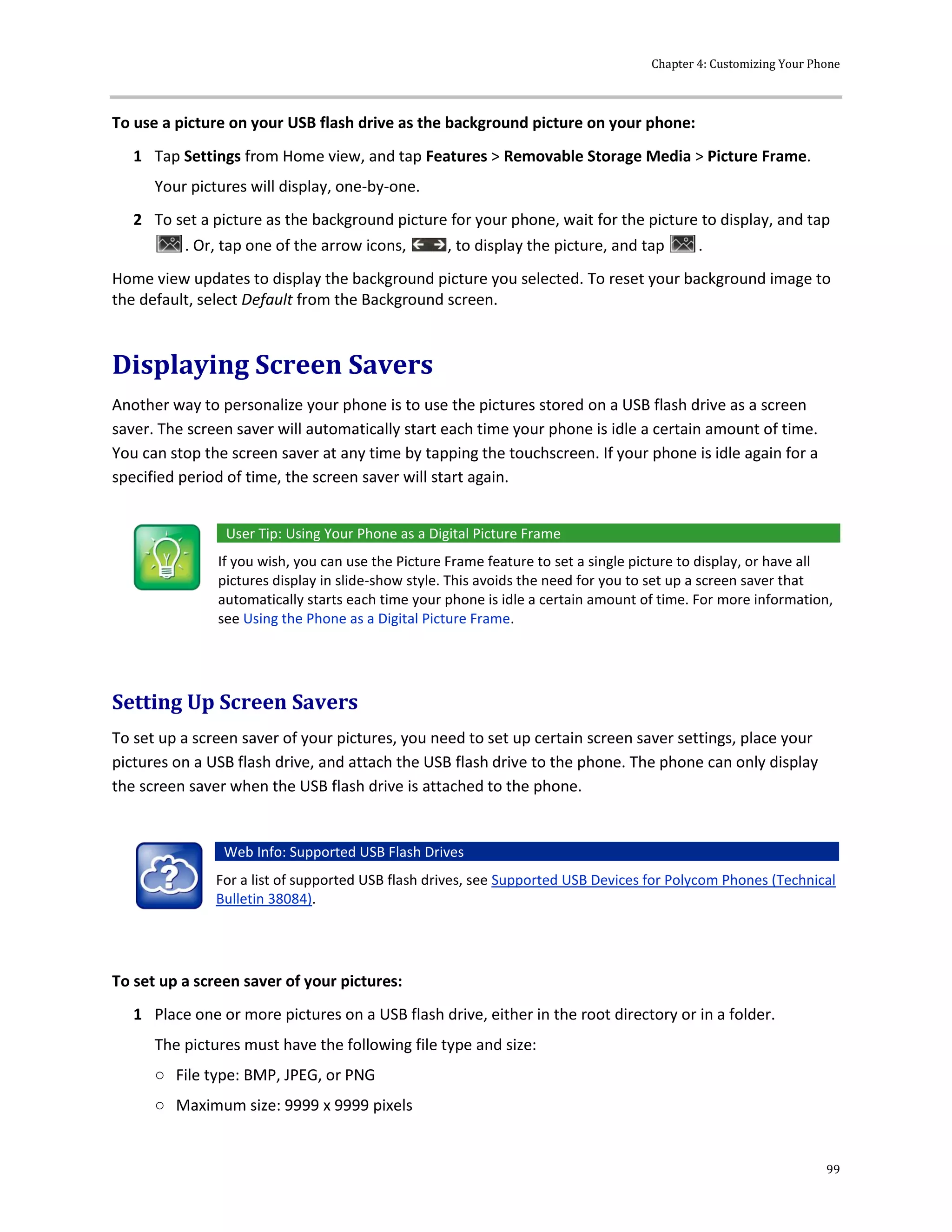 Chapter 4: Customizing Your Phone
99
To use a picture on your USB flash drive as the background picture on your phone:
1 Tap Settings from Home view, and tap Features > Removable Storage Media > Picture Frame.
Your pictures will display, one-by-one.
2 To set a picture as the background picture for your phone, wait for the picture to display, and tap
. Or, tap one of the arrow icons, , to display the picture, and tap .
Home view updates to display the background picture you selected. To reset your background image to
the default, select Default from the Background screen.
Displaying Screen Savers
Another way to personalize your phone is to use the pictures stored on a USB flash drive as a screen
saver. The screen saver will automatically start each time your phone is idle a certain amount of time.
You can stop the screen saver at any time by tapping the touchscreen. If your phone is idle again for a
specified period of time, the screen saver will start again.
User Tip: Using Your Phone as a Digital Picture Frame
If you wish, you can use the Picture Frame feature to set a single picture to display, or have all
pictures display in slide-show style. This avoids the need for you to set up a screen saver that
automatically starts each time your phone is idle a certain amount of time. For more information,
see Using the Phone as a Digital Picture Frame.
Setting Up Screen Savers
To set up a screen saver of your pictures, you need to set up certain screen saver settings, place your
pictures on a USB flash drive, and attach the USB flash drive to the phone. The phone can only display
the screen saver when the USB flash drive is attached to the phone.
Web Info: Supported USB Flash Drives
For a list of supported USB flash drives, see Supported USB Devices for Polycom Phones (Technical
Bulletin 38084).
To set up a screen saver of your pictures:
1 Place one or more pictures on a USB flash drive, either in the root directory or in a folder.
The pictures must have the following file type and size:
○ File type: BMP, JPEG, or PNG
○ Maximum size: 9999 x 9999 pixels
 