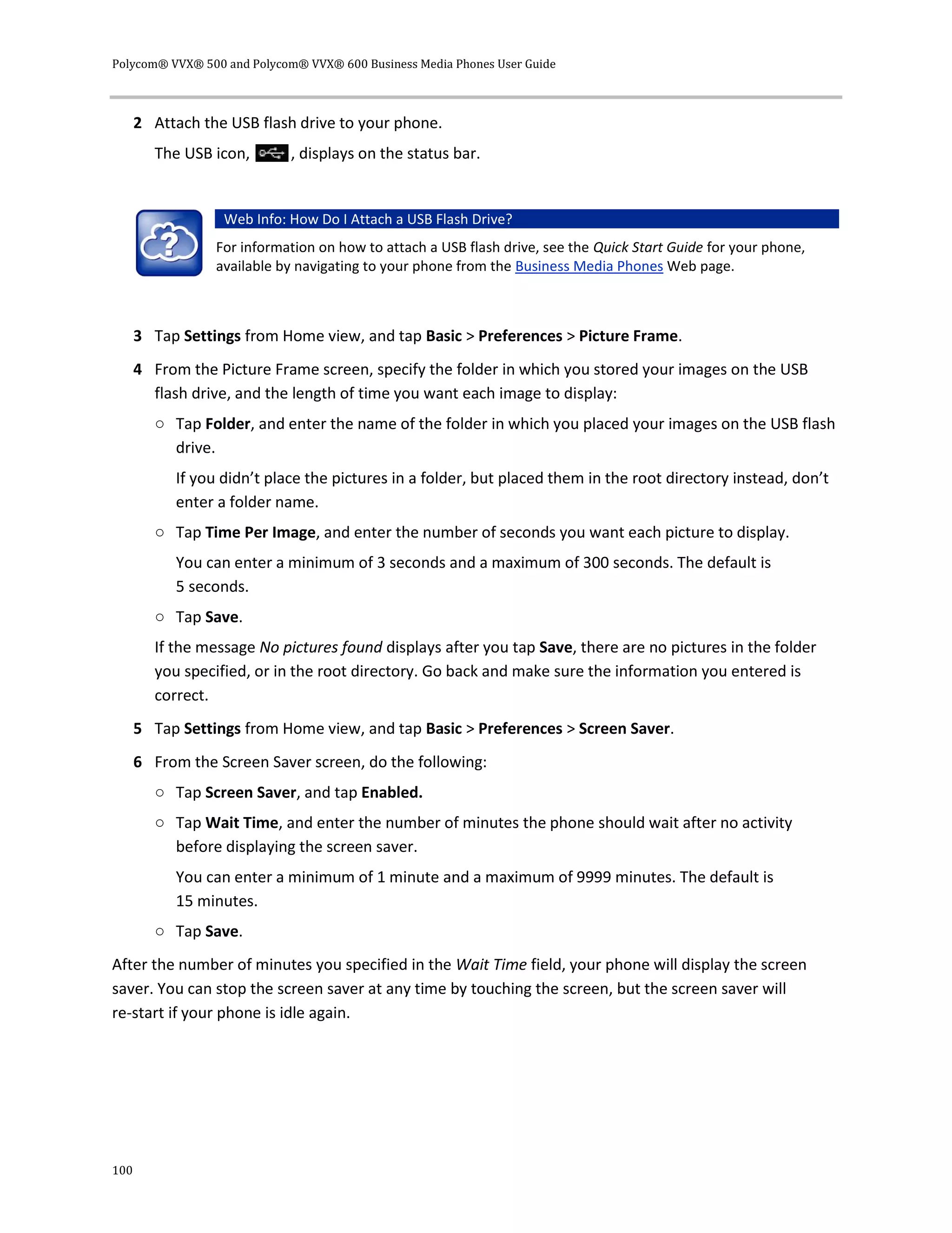 Polycom® VVX® 500 and Polycom® VVX® 600 Business Media Phones User Guide
100
2 Attach the USB flash drive to your phone.
The USB icon, , displays on the status bar.
Web Info: How Do I Attach a USB Flash Drive?
For information on how to attach a USB flash drive, see the Quick Start Guide for your phone,
available by navigating to your phone from the Business Media Phones Web page.
3 Tap Settings from Home view, and tap Basic > Preferences > Picture Frame.
4 From the Picture Frame screen, specify the folder in which you stored your images on the USB
flash drive, and the length of time you want each image to display:
○ Tap Folder, and enter the name of the folder in which you placed your images on the USB flash
drive.
If you didn’t place the pictures in a folder, but placed them in the root directory instead, don’t
enter a folder name.
○ Tap Time Per Image, and enter the number of seconds you want each picture to display.
You can enter a minimum of 3 seconds and a maximum of 300 seconds. The default is
5 seconds.
○ Tap Save.
If the message No pictures found displays after you tap Save, there are no pictures in the folder
you specified, or in the root directory. Go back and make sure the information you entered is
correct.
5 Tap Settings from Home view, and tap Basic > Preferences > Screen Saver.
6 From the Screen Saver screen, do the following:
○ Tap Screen Saver, and tap Enabled.
○ Tap Wait Time, and enter the number of minutes the phone should wait after no activity
before displaying the screen saver.
You can enter a minimum of 1 minute and a maximum of 9999 minutes. The default is
15 minutes.
○ Tap Save.
After the number of minutes you specified in the Wait Time field, your phone will display the screen
saver. You can stop the screen saver at any time by touching the screen, but the screen saver will
re-start if your phone is idle again.
 