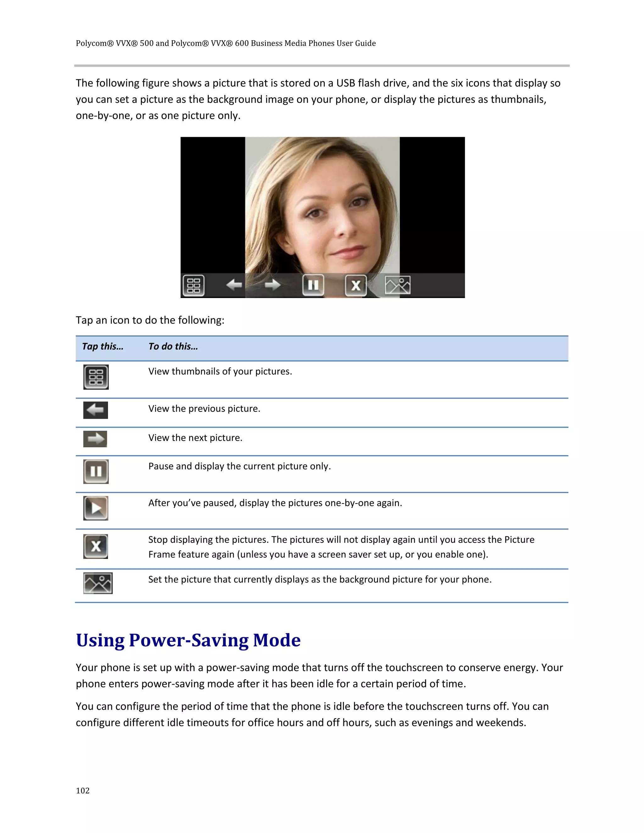 Polycom® VVX® 500 and Polycom® VVX® 600 Business Media Phones User Guide
102
The following figure shows a picture that is stored on a USB flash drive, and the six icons that display so
you can set a picture as the background image on your phone, or display the pictures as thumbnails,
one-by-one, or as one picture only.
Tap an icon to do the following:
Tap this… To do this…
View thumbnails of your pictures.
View the previous picture.
View the next picture.
Pause and display the current picture only.
After you’ve paused, display the pictures one-by-one again.
Stop displaying the pictures. The pictures will not display again until you access the Picture
Frame feature again (unless you have a screen saver set up, or you enable one).
Set the picture that currently displays as the background picture for your phone.
Using Power-Saving Mode
Your phone is set up with a power-saving mode that turns off the touchscreen to conserve energy. Your
phone enters power-saving mode after it has been idle for a certain period of time.
You can configure the period of time that the phone is idle before the touchscreen turns off. You can
configure different idle timeouts for office hours and off hours, such as evenings and weekends.
 