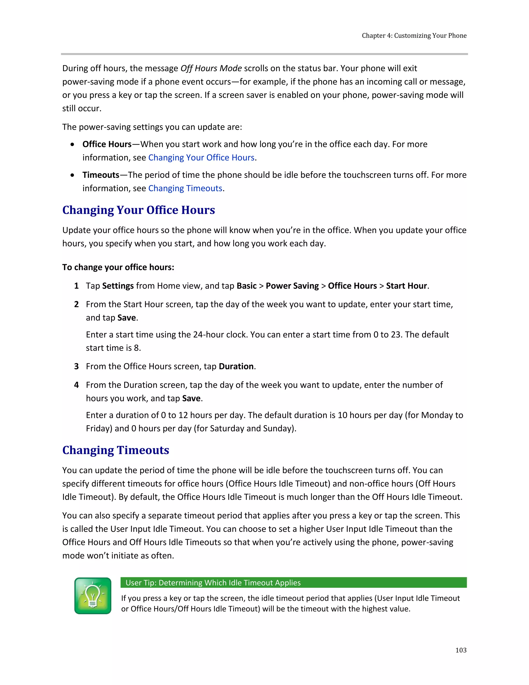 Chapter 4: Customizing Your Phone
103
During off hours, the message Off Hours Mode scrolls on the status bar. Your phone will exit
power-saving mode if a phone event occurs—for example, if the phone has an incoming call or message,
or you press a key or tap the screen. If a screen saver is enabled on your phone, power-saving mode will
still occur.
The power-saving settings you can update are:
 Office Hours—When you start work and how long you’re in the office each day. For more
information, see Changing Your Office Hours.
 Timeouts—The period of time the phone should be idle before the touchscreen turns off. For more
information, see Changing Timeouts.
Changing Your Office Hours
Update your office hours so the phone will know when you’re in the office. When you update your office
hours, you specify when you start, and how long you work each day.
To change your office hours:
1 Tap Settings from Home view, and tap Basic > Power Saving > Office Hours > Start Hour.
2 From the Start Hour screen, tap the day of the week you want to update, enter your start time,
and tap Save.
Enter a start time using the 24-hour clock. You can enter a start time from 0 to 23. The default
start time is 8.
3 From the Office Hours screen, tap Duration.
4 From the Duration screen, tap the day of the week you want to update, enter the number of
hours you work, and tap Save.
Enter a duration of 0 to 12 hours per day. The default duration is 10 hours per day (for Monday to
Friday) and 0 hours per day (for Saturday and Sunday).
Changing Timeouts
You can update the period of time the phone will be idle before the touchscreen turns off. You can
specify different timeouts for office hours (Office Hours Idle Timeout) and non-office hours (Off Hours
Idle Timeout). By default, the Office Hours Idle Timeout is much longer than the Off Hours Idle Timeout.
You can also specify a separate timeout period that applies after you press a key or tap the screen. This
is called the User Input Idle Timeout. You can choose to set a higher User Input Idle Timeout than the
Office Hours and Off Hours Idle Timeouts so that when you’re actively using the phone, power-saving
mode won’t initiate as often.
User Tip: Determining Which Idle Timeout Applies
If you press a key or tap the screen, the idle timeout period that applies (User Input Idle Timeout
or Office Hours/Off Hours Idle Timeout) will be the timeout with the highest value.
 