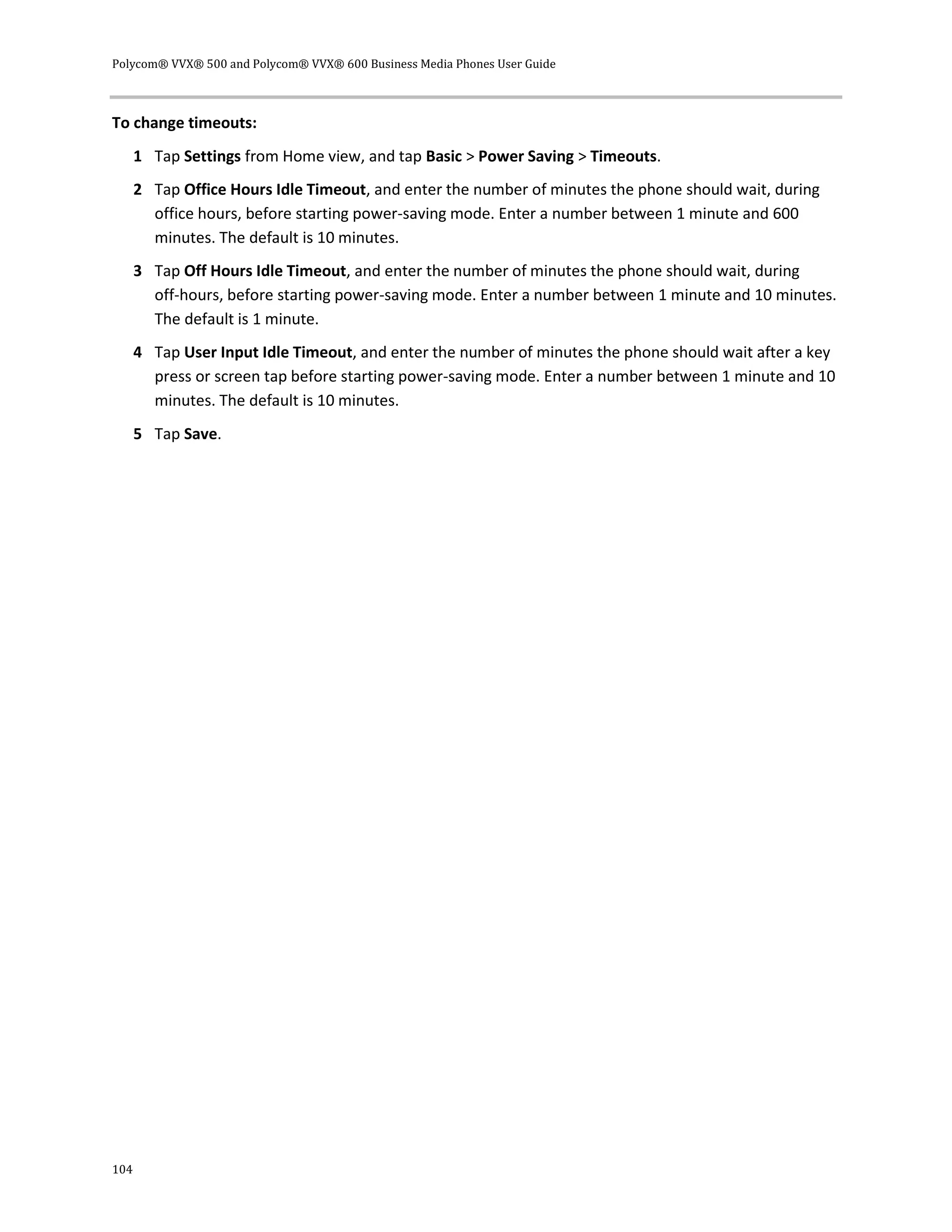 Polycom® VVX® 500 and Polycom® VVX® 600 Business Media Phones User Guide
104
To change timeouts:
1 Tap Settings from Home view, and tap Basic > Power Saving > Timeouts.
2 Tap Office Hours Idle Timeout, and enter the number of minutes the phone should wait, during
office hours, before starting power-saving mode. Enter a number between 1 minute and 600
minutes. The default is 10 minutes.
3 Tap Off Hours Idle Timeout, and enter the number of minutes the phone should wait, during
off-hours, before starting power-saving mode. Enter a number between 1 minute and 10 minutes.
The default is 1 minute.
4 Tap User Input Idle Timeout, and enter the number of minutes the phone should wait after a key
press or screen tap before starting power-saving mode. Enter a number between 1 minute and 10
minutes. The default is 10 minutes.
5 Tap Save.
 