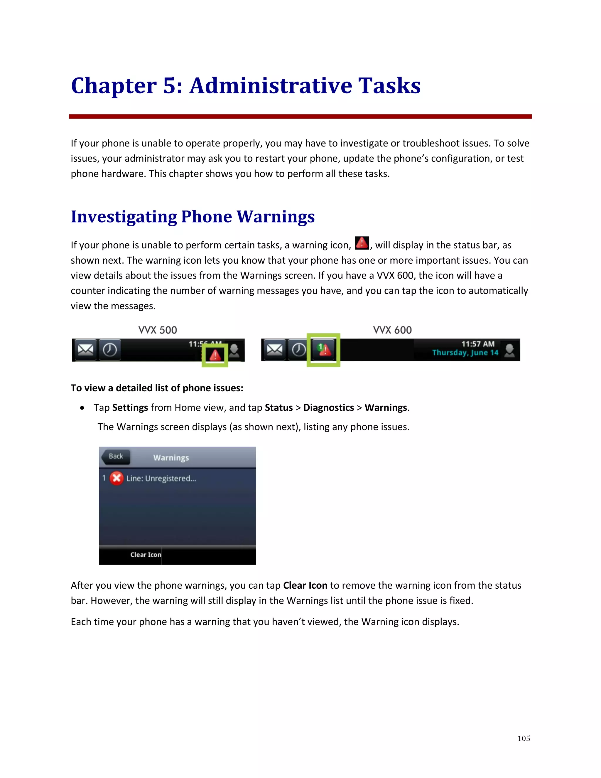 105
Chapter 5: Administrative Tasks
If your phone is unable to operate properly, you may have to investigate or troubleshoot issues. To solve
issues, your administrator may ask you to restart your phone, update the phone’s configuration, or test
phone hardware. This chapter shows you how to perform all these tasks.
Investigating Phone Warnings
If your phone is unable to perform certain tasks, a warning icon, , will display in the status bar, as
shown next. The warning icon lets you know that your phone has one or more important issues. You can
view details about the issues from the Warnings screen. If you have a VVX 600, the icon will have a
counter indicating the number of warning messages you have, and you can tap the icon to automatically
view the messages.
To view a detailed list of phone issues:
 Tap Settings from Home view, and tap Status > Diagnostics > Warnings.
The Warnings screen displays (as shown next), listing any phone issues.
After you view the phone warnings, you can tap Clear Icon to remove the warning icon from the status
bar. However, the warning will still display in the Warnings list until the phone issue is fixed.
Each time your phone has a warning that you haven’t viewed, the Warning icon displays.
 
