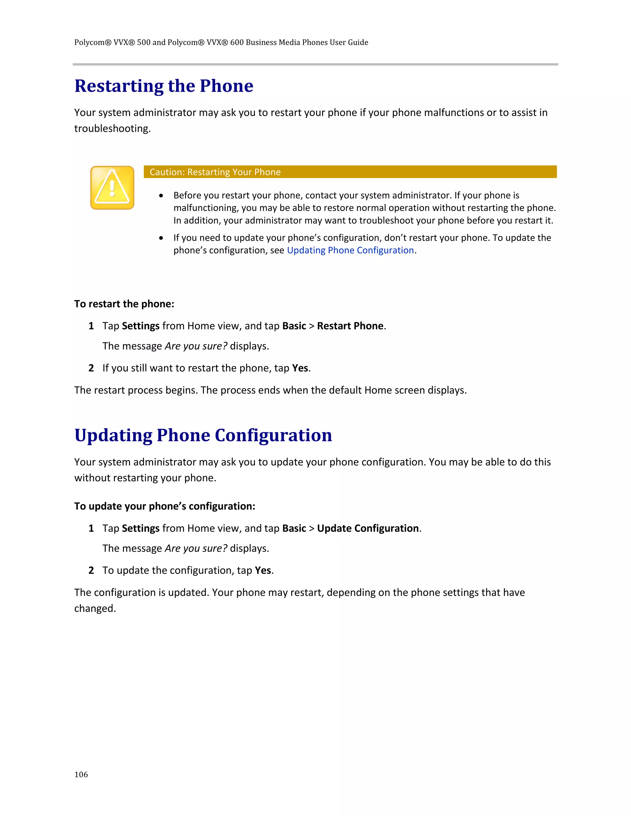 Polycom® VVX® 500 and Polycom® VVX® 600 Business Media Phones User Guide
106
Restarting the Phone
Your system administrator may ask you to restart your phone if your phone malfunctions or to assist in
troubleshooting.
Caution: Restarting Your Phone
 Before you restart your phone, contact your system administrator. If your phone is
malfunctioning, you may be able to restore normal operation without restarting the phone.
In addition, your administrator may want to troubleshoot your phone before you restart it.
 If you need to update your phone’s configuration, don’t restart your phone. To update the
phone’s configuration, see Updating Phone Configuration.
To restart the phone:
1 Tap Settings from Home view, and tap Basic > Restart Phone.
The message Are you sure? displays.
2 If you still want to restart the phone, tap Yes.
The restart process begins. The process ends when the default Home screen displays.
Updating Phone Configuration
Your system administrator may ask you to update your phone configuration. You may be able to do this
without restarting your phone.
To update your phone’s configuration:
1 Tap Settings from Home view, and tap Basic > Update Configuration.
The message Are you sure? displays.
2 To update the configuration, tap Yes.
The configuration is updated. Your phone may restart, depending on the phone settings that have
changed.
 