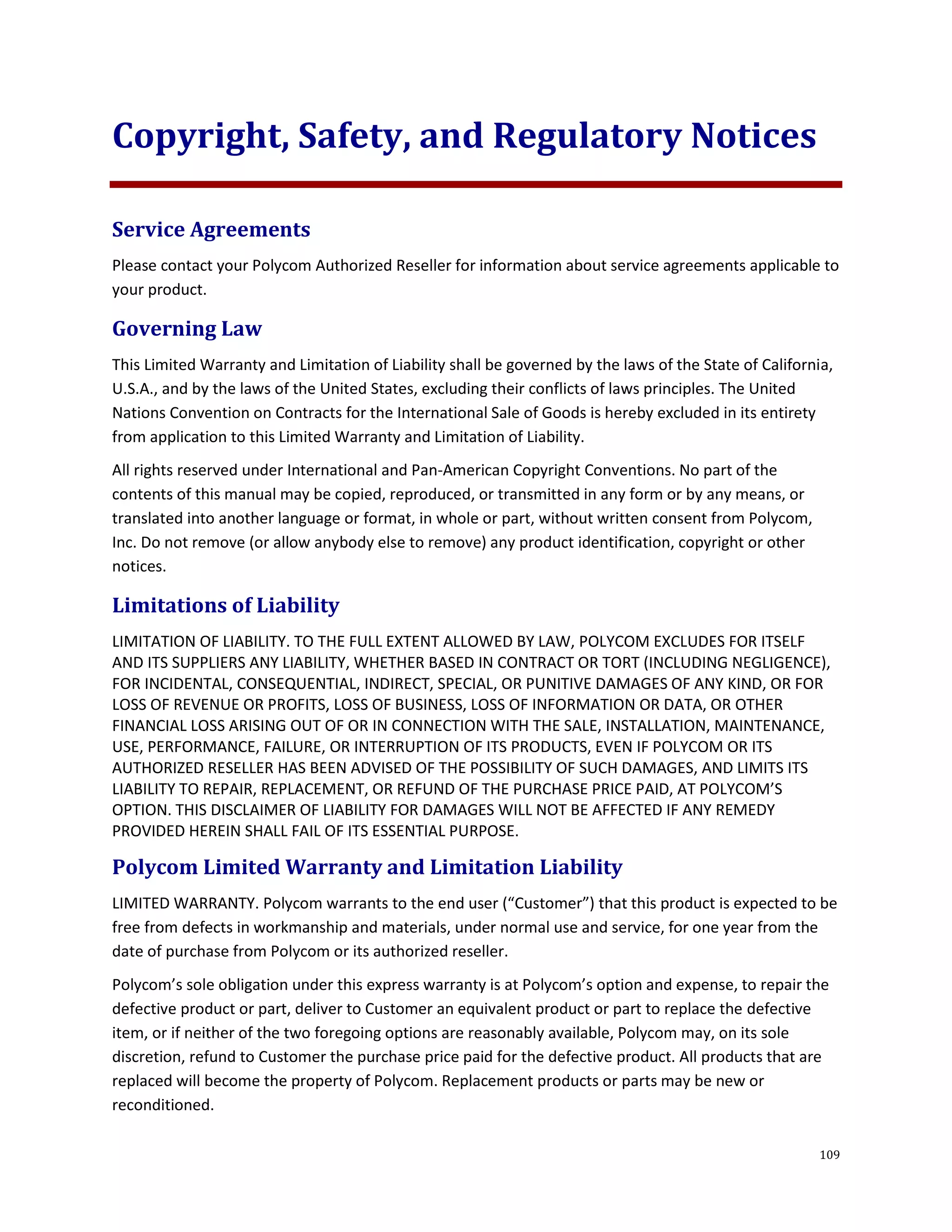 109
Copyright, Safety, and Regulatory Notices
Service Agreements
Please contact your Polycom Authorized Reseller for information about service agreements applicable to
your product.
Governing Law
This Limited Warranty and Limitation of Liability shall be governed by the laws of the State of California,
U.S.A., and by the laws of the United States, excluding their conflicts of laws principles. The United
Nations Convention on Contracts for the International Sale of Goods is hereby excluded in its entirety
from application to this Limited Warranty and Limitation of Liability.
All rights reserved under International and Pan-American Copyright Conventions. No part of the
contents of this manual may be copied, reproduced, or transmitted in any form or by any means, or
translated into another language or format, in whole or part, without written consent from Polycom,
Inc. Do not remove (or allow anybody else to remove) any product identification, copyright or other
notices.
Limitations of Liability
LIMITATION OF LIABILITY. TO THE FULL EXTENT ALLOWED BY LAW, POLYCOM EXCLUDES FOR ITSELF
AND ITS SUPPLIERS ANY LIABILITY, WHETHER BASED IN CONTRACT OR TORT (INCLUDING NEGLIGENCE),
FOR INCIDENTAL, CONSEQUENTIAL, INDIRECT, SPECIAL, OR PUNITIVE DAMAGES OF ANY KIND, OR FOR
LOSS OF REVENUE OR PROFITS, LOSS OF BUSINESS, LOSS OF INFORMATION OR DATA, OR OTHER
FINANCIAL LOSS ARISING OUT OF OR IN CONNECTION WITH THE SALE, INSTALLATION, MAINTENANCE,
USE, PERFORMANCE, FAILURE, OR INTERRUPTION OF ITS PRODUCTS, EVEN IF POLYCOM OR ITS
AUTHORIZED RESELLER HAS BEEN ADVISED OF THE POSSIBILITY OF SUCH DAMAGES, AND LIMITS ITS
LIABILITY TO REPAIR, REPLACEMENT, OR REFUND OF THE PURCHASE PRICE PAID, AT POLYCOM’S
OPTION. THIS DISCLAIMER OF LIABILITY FOR DAMAGES WILL NOT BE AFFECTED IF ANY REMEDY
PROVIDED HEREIN SHALL FAIL OF ITS ESSENTIAL PURPOSE.
Polycom Limited Warranty and Limitation Liability
LIMITED WARRANTY. Polycom warrants to the end user (“Customer”) that this product is expected to be
free from defects in workmanship and materials, under normal use and service, for one year from the
date of purchase from Polycom or its authorized reseller.
Polycom’s sole obligation under this express warranty is at Polycom’s option and expense, to repair the
defective product or part, deliver to Customer an equivalent product or part to replace the defective
item, or if neither of the two foregoing options are reasonably available, Polycom may, on its sole
discretion, refund to Customer the purchase price paid for the defective product. All products that are
replaced will become the property of Polycom. Replacement products or parts may be new or
reconditioned.
 