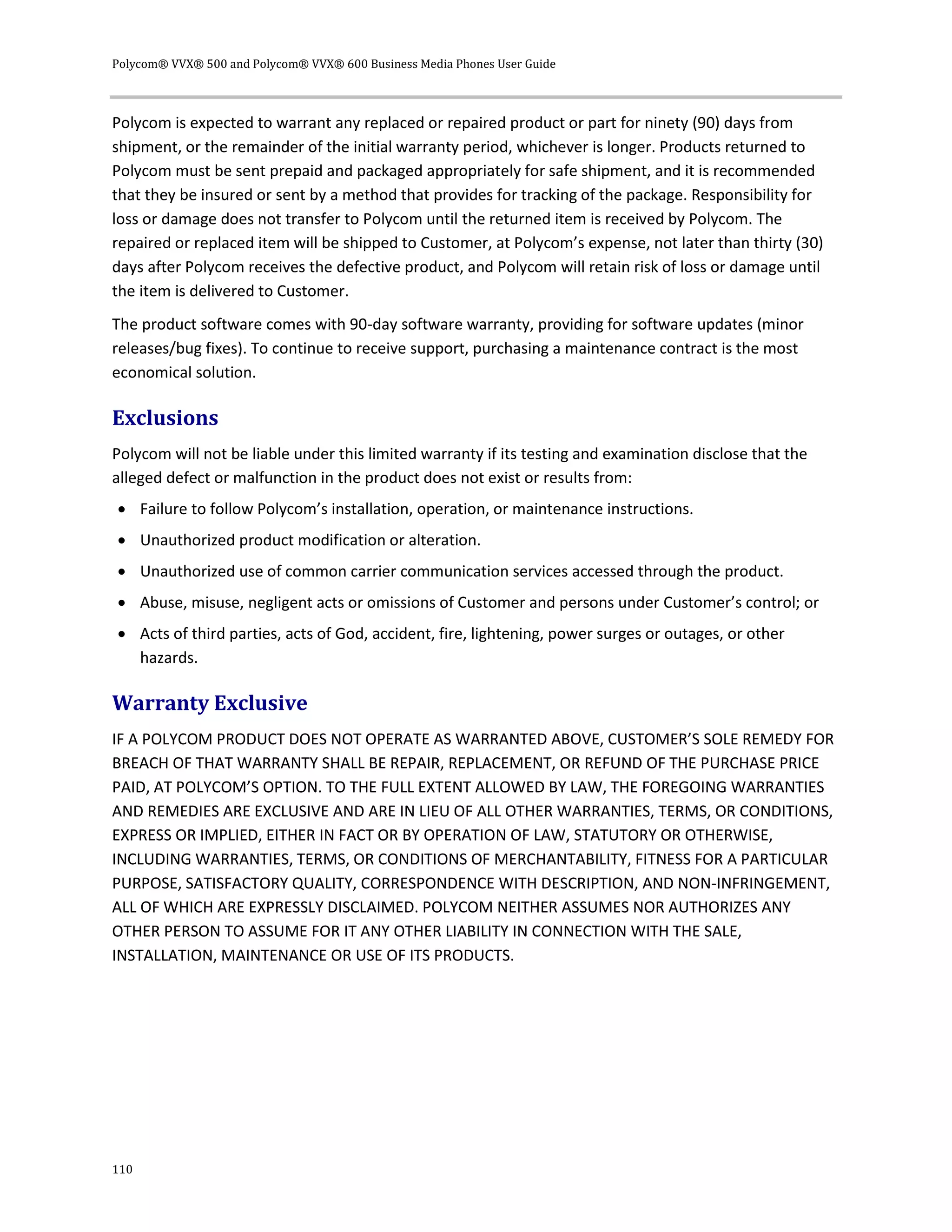 Polycom® VVX® 500 and Polycom® VVX® 600 Business Media Phones User Guide
110
Polycom is expected to warrant any replaced or repaired product or part for ninety (90) days from
shipment, or the remainder of the initial warranty period, whichever is longer. Products returned to
Polycom must be sent prepaid and packaged appropriately for safe shipment, and it is recommended
that they be insured or sent by a method that provides for tracking of the package. Responsibility for
loss or damage does not transfer to Polycom until the returned item is received by Polycom. The
repaired or replaced item will be shipped to Customer, at Polycom’s expense, not later than thirty (30)
days after Polycom receives the defective product, and Polycom will retain risk of loss or damage until
the item is delivered to Customer.
The product software comes with 90-day software warranty, providing for software updates (minor
releases/bug fixes). To continue to receive support, purchasing a maintenance contract is the most
economical solution.
Exclusions
Polycom will not be liable under this limited warranty if its testing and examination disclose that the
alleged defect or malfunction in the product does not exist or results from:
 Failure to follow Polycom’s installation, operation, or maintenance instructions.
 Unauthorized product modification or alteration.
 Unauthorized use of common carrier communication services accessed through the product.
 Abuse, misuse, negligent acts or omissions of Customer and persons under Customer’s control; or
 Acts of third parties, acts of God, accident, fire, lightening, power surges or outages, or other
hazards.
Warranty Exclusive
IF A POLYCOM PRODUCT DOES NOT OPERATE AS WARRANTED ABOVE, CUSTOMER’S SOLE REMEDY FOR
BREACH OF THAT WARRANTY SHALL BE REPAIR, REPLACEMENT, OR REFUND OF THE PURCHASE PRICE
PAID, AT POLYCOM’S OPTION. TO THE FULL EXTENT ALLOWED BY LAW, THE FOREGOING WARRANTIES
AND REMEDIES ARE EXCLUSIVE AND ARE IN LIEU OF ALL OTHER WARRANTIES, TERMS, OR CONDITIONS,
EXPRESS OR IMPLIED, EITHER IN FACT OR BY OPERATION OF LAW, STATUTORY OR OTHERWISE,
INCLUDING WARRANTIES, TERMS, OR CONDITIONS OF MERCHANTABILITY, FITNESS FOR A PARTICULAR
PURPOSE, SATISFACTORY QUALITY, CORRESPONDENCE WITH DESCRIPTION, AND NON-INFRINGEMENT,
ALL OF WHICH ARE EXPRESSLY DISCLAIMED. POLYCOM NEITHER ASSUMES NOR AUTHORIZES ANY
OTHER PERSON TO ASSUME FOR IT ANY OTHER LIABILITY IN CONNECTION WITH THE SALE,
INSTALLATION, MAINTENANCE OR USE OF ITS PRODUCTS.
 