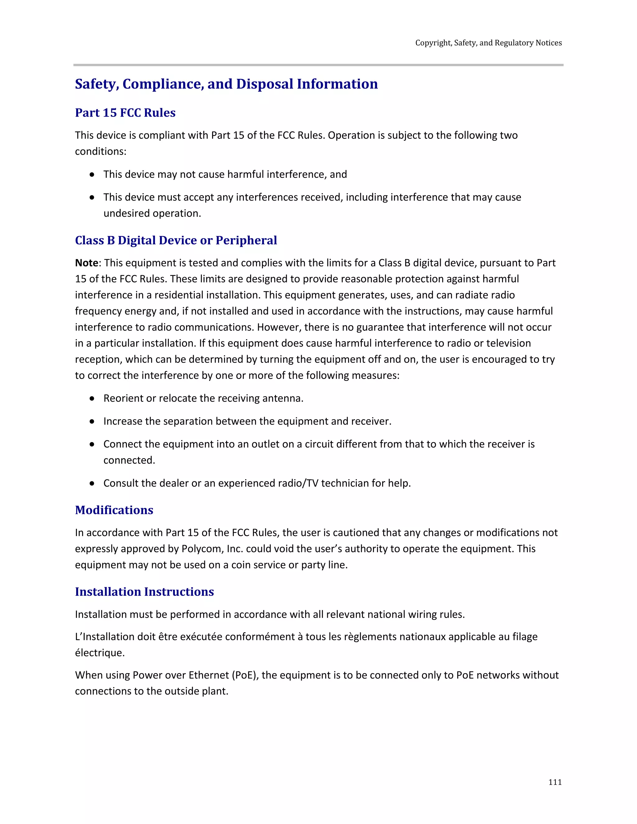 Copyright, Safety, and Regulatory Notices
111
Safety, Compliance, and Disposal Information
Part 15 FCC Rules
This device is compliant with Part 15 of the FCC Rules. Operation is subject to the following two
conditions:
 This device may not cause harmful interference, and
 This device must accept any interferences received, including interference that may cause
undesired operation.
Class B Digital Device or Peripheral
Note: This equipment is tested and complies with the limits for a Class B digital device, pursuant to Part
15 of the FCC Rules. These limits are designed to provide reasonable protection against harmful
interference in a residential installation. This equipment generates, uses, and can radiate radio
frequency energy and, if not installed and used in accordance with the instructions, may cause harmful
interference to radio communications. However, there is no guarantee that interference will not occur
in a particular installation. If this equipment does cause harmful interference to radio or television
reception, which can be determined by turning the equipment off and on, the user is encouraged to try
to correct the interference by one or more of the following measures:
 Reorient or relocate the receiving antenna.
 Increase the separation between the equipment and receiver.
 Connect the equipment into an outlet on a circuit different from that to which the receiver is
connected.
 Consult the dealer or an experienced radio/TV technician for help.
Modifications
In accordance with Part 15 of the FCC Rules, the user is cautioned that any changes or modifications not
expressly approved by Polycom, Inc. could void the user’s authority to operate the equipment. This
equipment may not be used on a coin service or party line.
Installation Instructions
Installation must be performed in accordance with all relevant national wiring rules.
L’Installation doit être exécutée conformément à tous les règlements nationaux applicable au filage
électrique.
When using Power over Ethernet (PoE), the equipment is to be connected only to PoE networks without
connections to the outside plant.
 