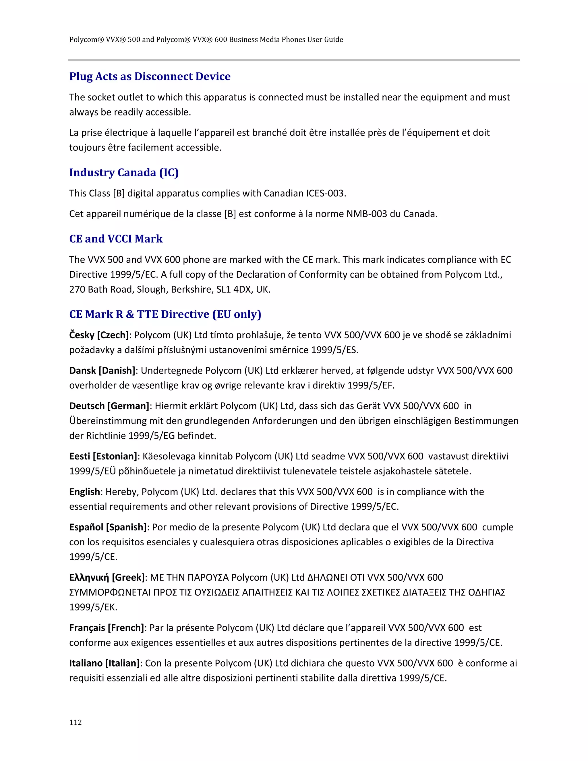 Polycom® VVX® 500 and Polycom® VVX® 600 Business Media Phones User Guide
112
Plug Acts as Disconnect Device
The socket outlet to which this apparatus is connected must be installed near the equipment and must
always be readily accessible.
La prise électrique à laquelle l’appareil est branché doit être installée près de l’équipement et doit
toujours être facilement accessible.
Industry Canada (IC)
This Class [B] digital apparatus complies with Canadian ICES-003.
Cet appareil numérique de la classe [B] est conforme à la norme NMB-003 du Canada.
CE and VCCI Mark
The VVX 500 and VVX 600 phone are marked with the CE mark. This mark indicates compliance with EC
Directive 1999/5/EC. A full copy of the Declaration of Conformity can be obtained from Polycom Ltd.,
270 Bath Road, Slough, Berkshire, SL1 4DX, UK.
CE Mark R & TTE Directive (EU only)
Česky [Czech]: Polycom (UK) Ltd tímto prohlašuje, že tento VVX 500/VVX 600 je ve shodě se základními
požadavky a dalšími příslušnými ustanoveními směrnice 1999/5/ES.
Dansk [Danish]: Undertegnede Polycom (UK) Ltd erklærer herved, at følgende udstyr VVX 500/VVX 600
overholder de væsentlige krav og øvrige relevante krav i direktiv 1999/5/EF.
Deutsch [German]: Hiermit erklärt Polycom (UK) Ltd, dass sich das Gerät VVX 500/VVX 600 in
Übereinstimmung mit den grundlegenden Anforderungen und den übrigen einschlägigen Bestimmungen
der Richtlinie 1999/5/EG befindet.
Eesti [Estonian]: Käesolevaga kinnitab Polycom (UK) Ltd seadme VVX 500/VVX 600 vastavust direktiivi
1999/5/EÜ põhinõuetele ja nimetatud direktiivist tulenevatele teistele asjakohastele sätetele.
English: Hereby, Polycom (UK) Ltd. declares that this VVX 500/VVX 600 is in compliance with the
essential requirements and other relevant provisions of Directive 1999/5/EC.
Español [Spanish]: Por medio de la presente Polycom (UK) Ltd declara que el VVX 500/VVX 600 cumple
con los requisitos esenciales y cualesquiera otras disposiciones aplicables o exigibles de la Directiva
1999/5/CE.
Ελληνική [Greek]: ΜΕ ΤΗΝ ΠΑΡΟΥΣΑ Polycom (UK) Ltd ΔΗΛΩΝΕΙ ΟΤΙ VVX 500/VVX 600
ΣΥΜΜΟΡΦΩΝΕΤΑΙ ΠΡΟΣ ΤΙΣ ΟΥΣΙΩΔΕΙΣ ΑΠΑΙΤΗΣΕΙΣ ΚΑΙ ΤΙΣ ΛΟΙΠΕΣ ΣΧΕΤΙΚΕΣ ΔΙΑΤΑΞΕΙΣ ΤΗΣ ΟΔΗΓΙΑΣ
1999/5/ΕΚ.
Français [French]: Par la présente Polycom (UK) Ltd déclare que l’appareil VVX 500/VVX 600 est
conforme aux exigences essentielles et aux autres dispositions pertinentes de la directive 1999/5/CE.
Italiano [Italian]: Con la presente Polycom (UK) Ltd dichiara che questo VVX 500/VVX 600 è conforme ai
requisiti essenziali ed alle altre disposizioni pertinenti stabilite dalla direttiva 1999/5/CE.
 