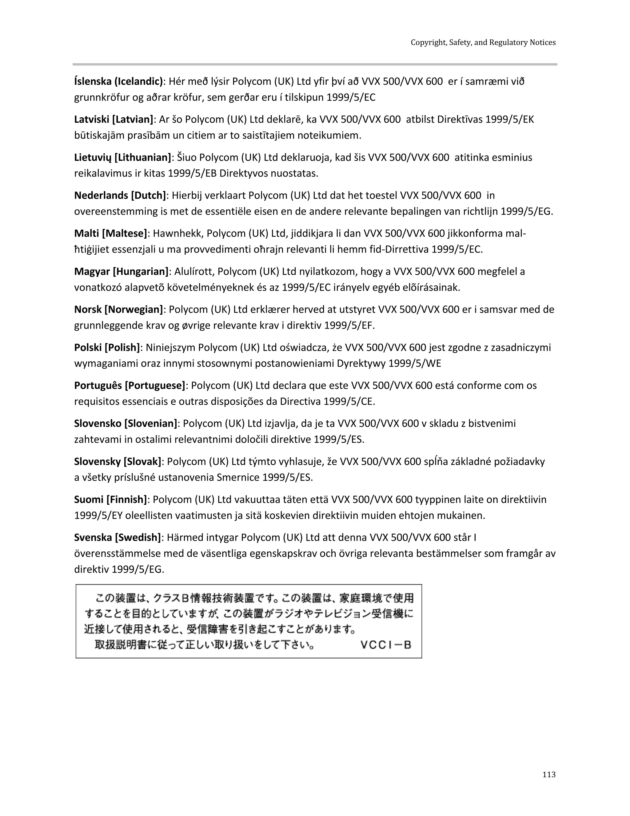 Copyright, Safety, and Regulatory Notices
113
Íslenska (Icelandic): Hér með lýsir Polycom (UK) Ltd yfir því að VVX 500/VVX 600 er í samræmi við
grunnkröfur og aðrar kröfur, sem gerðar eru í tilskipun 1999/5/EC
Latviski [Latvian]: Ar šo Polycom (UK) Ltd deklarē, ka VVX 500/VVX 600 atbilst Direktīvas 1999/5/EK
būtiskajām prasībām un citiem ar to saistītajiem noteikumiem.
Lietuvių [Lithuanian]: Šiuo Polycom (UK) Ltd deklaruoja, kad šis VVX 500/VVX 600 atitinka esminius
reikalavimus ir kitas 1999/5/EB Direktyvos nuostatas.
Nederlands [Dutch]: Hierbij verklaart Polycom (UK) Ltd dat het toestel VVX 500/VVX 600 in
overeenstemming is met de essentiële eisen en de andere relevante bepalingen van richtlijn 1999/5/EG.
Malti [Maltese]: Hawnhekk, Polycom (UK) Ltd, jiddikjara li dan VVX 500/VVX 600 jikkonforma mal-
ħtiġijiet essenzjali u ma provvedimenti oħrajn relevanti li hemm fid-Dirrettiva 1999/5/EC.
Magyar [Hungarian]: Alulírott, Polycom (UK) Ltd nyilatkozom, hogy a VVX 500/VVX 600 megfelel a
vonatkozó alapvetõ követelményeknek és az 1999/5/EC irányelv egyéb elõírásainak.
Norsk [Norwegian]: Polycom (UK) Ltd erklærer herved at utstyret VVX 500/VVX 600 er i samsvar med de
grunnleggende krav og øvrige relevante krav i direktiv 1999/5/EF.
Polski [Polish]: Niniejszym Polycom (UK) Ltd oświadcza, że VVX 500/VVX 600 jest zgodne z zasadniczymi
wymaganiami oraz innymi stosownymi postanowieniami Dyrektywy 1999/5/WE
Português [Portuguese]: Polycom (UK) Ltd declara que este VVX 500/VVX 600 está conforme com os
requisitos essenciais e outras disposições da Directiva 1999/5/CE.
Slovensko [Slovenian]: Polycom (UK) Ltd izjavlja, da je ta VVX 500/VVX 600 v skladu z bistvenimi
zahtevami in ostalimi relevantnimi določili direktive 1999/5/ES.
Slovensky [Slovak]: Polycom (UK) Ltd týmto vyhlasuje, že VVX 500/VVX 600 spĺňa základné požiadavky
a všetky príslušné ustanovenia Smernice 1999/5/ES.
Suomi [Finnish]: Polycom (UK) Ltd vakuuttaa täten että VVX 500/VVX 600 tyyppinen laite on direktiivin
1999/5/EY oleellisten vaatimusten ja sitä koskevien direktiivin muiden ehtojen mukainen.
Svenska [Swedish]: Härmed intygar Polycom (UK) Ltd att denna VVX 500/VVX 600 står I
överensstämmelse med de väsentliga egenskapskrav och övriga relevanta bestämmelser som framgår av
direktiv 1999/5/EG.
 