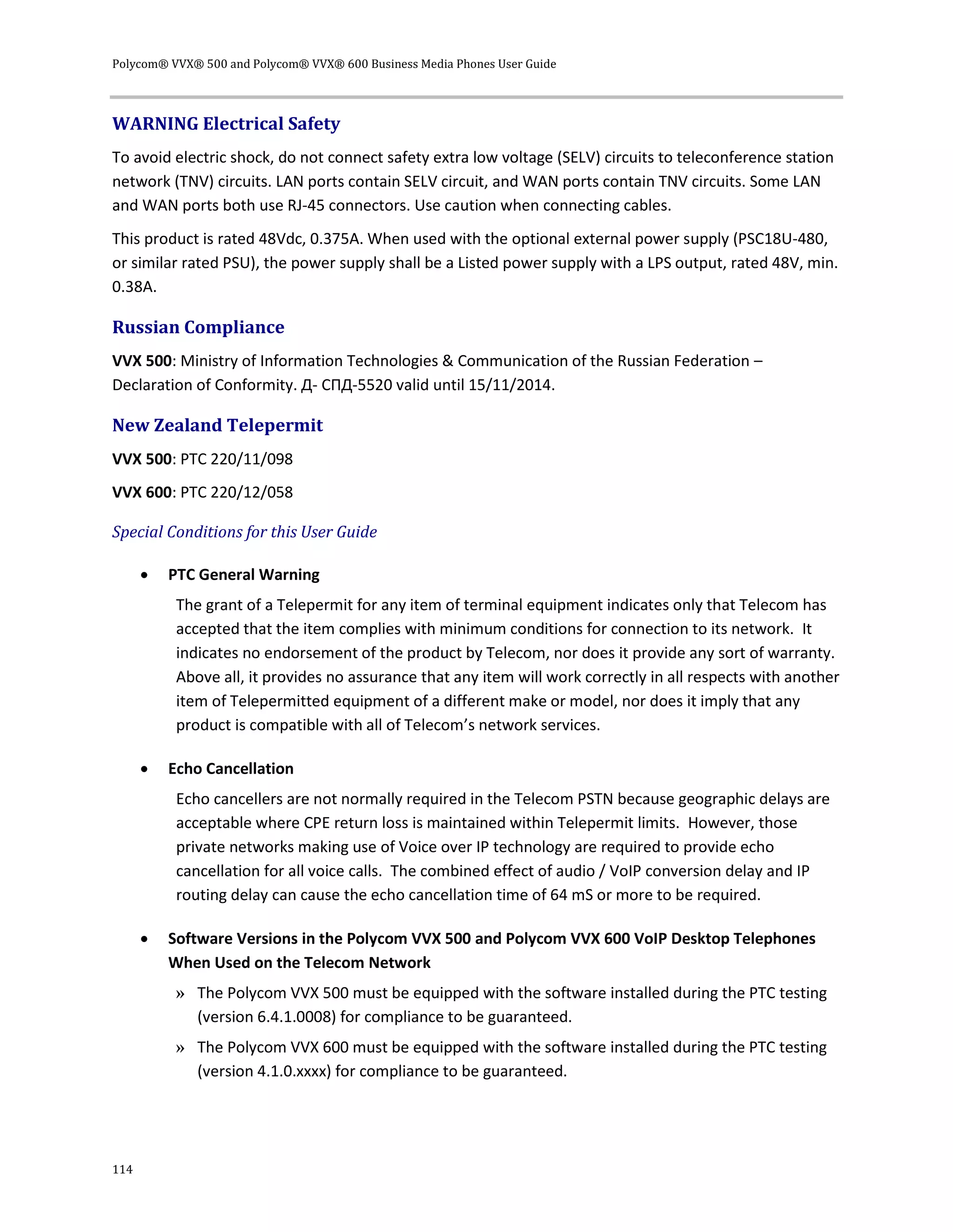 Polycom® VVX® 500 and Polycom® VVX® 600 Business Media Phones User Guide
114
WARNING Electrical Safety
To avoid electric shock, do not connect safety extra low voltage (SELV) circuits to teleconference station
network (TNV) circuits. LAN ports contain SELV circuit, and WAN ports contain TNV circuits. Some LAN
and WAN ports both use RJ-45 connectors. Use caution when connecting cables.
This product is rated 48Vdc, 0.375A. When used with the optional external power supply (PSC18U-480,
or similar rated PSU), the power supply shall be a Listed power supply with a LPS output, rated 48V, min.
0.38A.
Russian Compliance
VVX 500: Ministry of Information Technologies & Communication of the Russian Federation –
Declaration of Conformity. Д- СПД-5520 valid until 15/11/2014.
New Zealand Telepermit
VVX 500: PTC 220/11/098
VVX 600: PTC 220/12/058
Special Conditions for this User Guide
 PTC General Warning
The grant of a Telepermit for any item of terminal equipment indicates only that Telecom has
accepted that the item complies with minimum conditions for connection to its network. It
indicates no endorsement of the product by Telecom, nor does it provide any sort of warranty.
Above all, it provides no assurance that any item will work correctly in all respects with another
item of Telepermitted equipment of a different make or model, nor does it imply that any
product is compatible with all of Telecom’s network services.
 Echo Cancellation
Echo cancellers are not normally required in the Telecom PSTN because geographic delays are
acceptable where CPE return loss is maintained within Telepermit limits. However, those
private networks making use of Voice over IP technology are required to provide echo
cancellation for all voice calls. The combined effect of audio / VoIP conversion delay and IP
routing delay can cause the echo cancellation time of 64 mS or more to be required.
 Software Versions in the Polycom VVX 500 and Polycom VVX 600 VoIP Desktop Telephones
When Used on the Telecom Network
» The Polycom VVX 500 must be equipped with the software installed during the PTC testing
(version 6.4.1.0008) for compliance to be guaranteed.
» The Polycom VVX 600 must be equipped with the software installed during the PTC testing
(version 4.1.0.xxxx) for compliance to be guaranteed.
 
