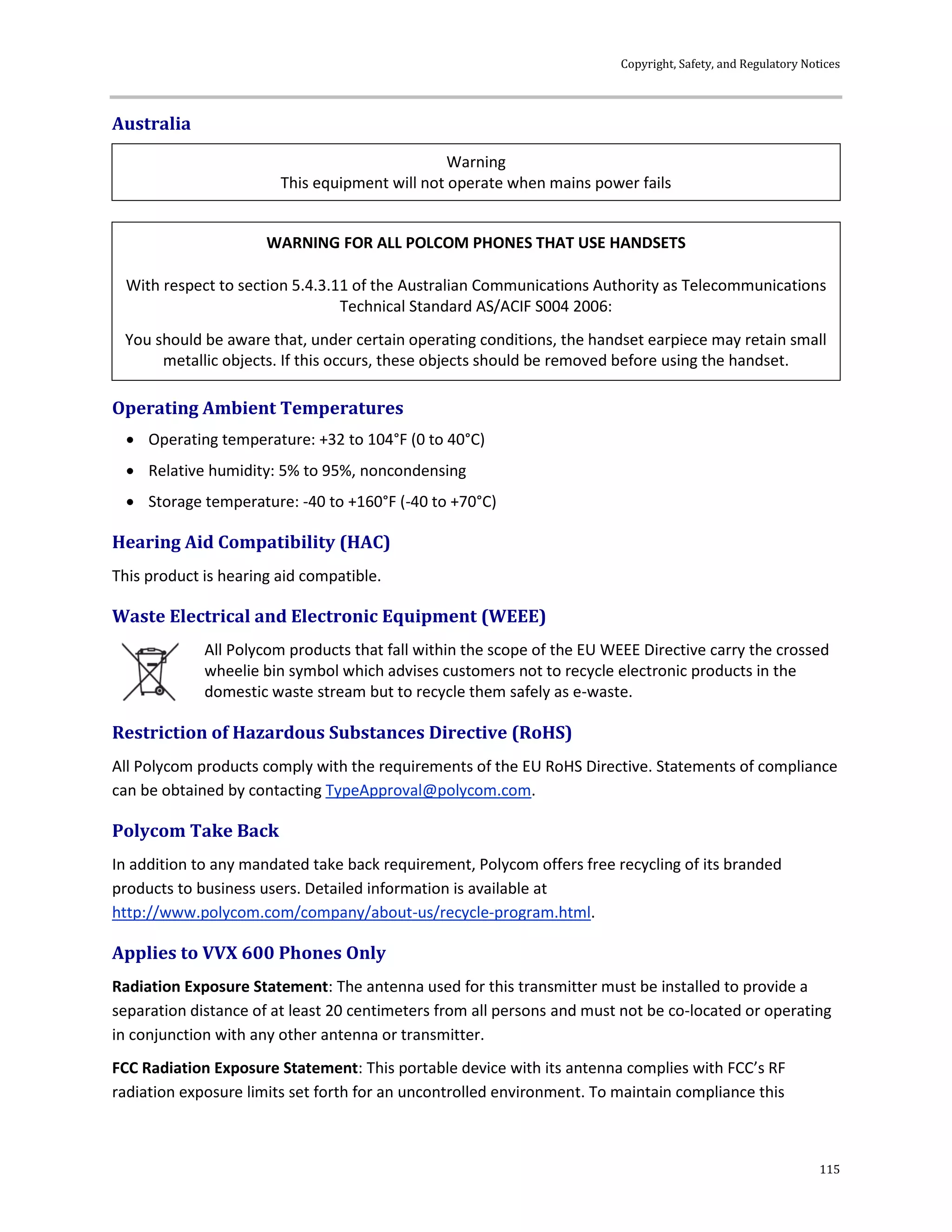 Copyright, Safety, and Regulatory Notices
115
Australia
Warning
This equipment will not operate when mains power fails
WARNING FOR ALL POLCOM PHONES THAT USE HANDSETS
With respect to section 5.4.3.11 of the Australian Communications Authority as Telecommunications
Technical Standard AS/ACIF S004 2006:
You should be aware that, under certain operating conditions, the handset earpiece may retain small
metallic objects. If this occurs, these objects should be removed before using the handset.
Operating Ambient Temperatures
 Operating temperature: +32 to 104°F (0 to 40°C)
 Relative humidity: 5% to 95%, noncondensing
 Storage temperature: -40 to +160°F (-40 to +70°C)
Hearing Aid Compatibility (HAC)
This product is hearing aid compatible.
Waste Electrical and Electronic Equipment (WEEE)
All Polycom products that fall within the scope of the EU WEEE Directive carry the crossed
wheelie bin symbol which advises customers not to recycle electronic products in the
domestic waste stream but to recycle them safely as e-waste.
Restriction of Hazardous Substances Directive (RoHS)
All Polycom products comply with the requirements of the EU RoHS Directive. Statements of compliance
can be obtained by contacting TypeApproval@polycom.com.
Polycom Take Back
In addition to any mandated take back requirement, Polycom offers free recycling of its branded
products to business users. Detailed information is available at
http://www.polycom.com/company/about-us/recycle-program.html.
Applies to VVX 600 Phones Only
Radiation Exposure Statement: The antenna used for this transmitter must be installed to provide a
separation distance of at least 20 centimeters from all persons and must not be co-located or operating
in conjunction with any other antenna or transmitter.
FCC Radiation Exposure Statement: This portable device with its antenna complies with FCC’s RF
radiation exposure limits set forth for an uncontrolled environment. To maintain compliance this
 