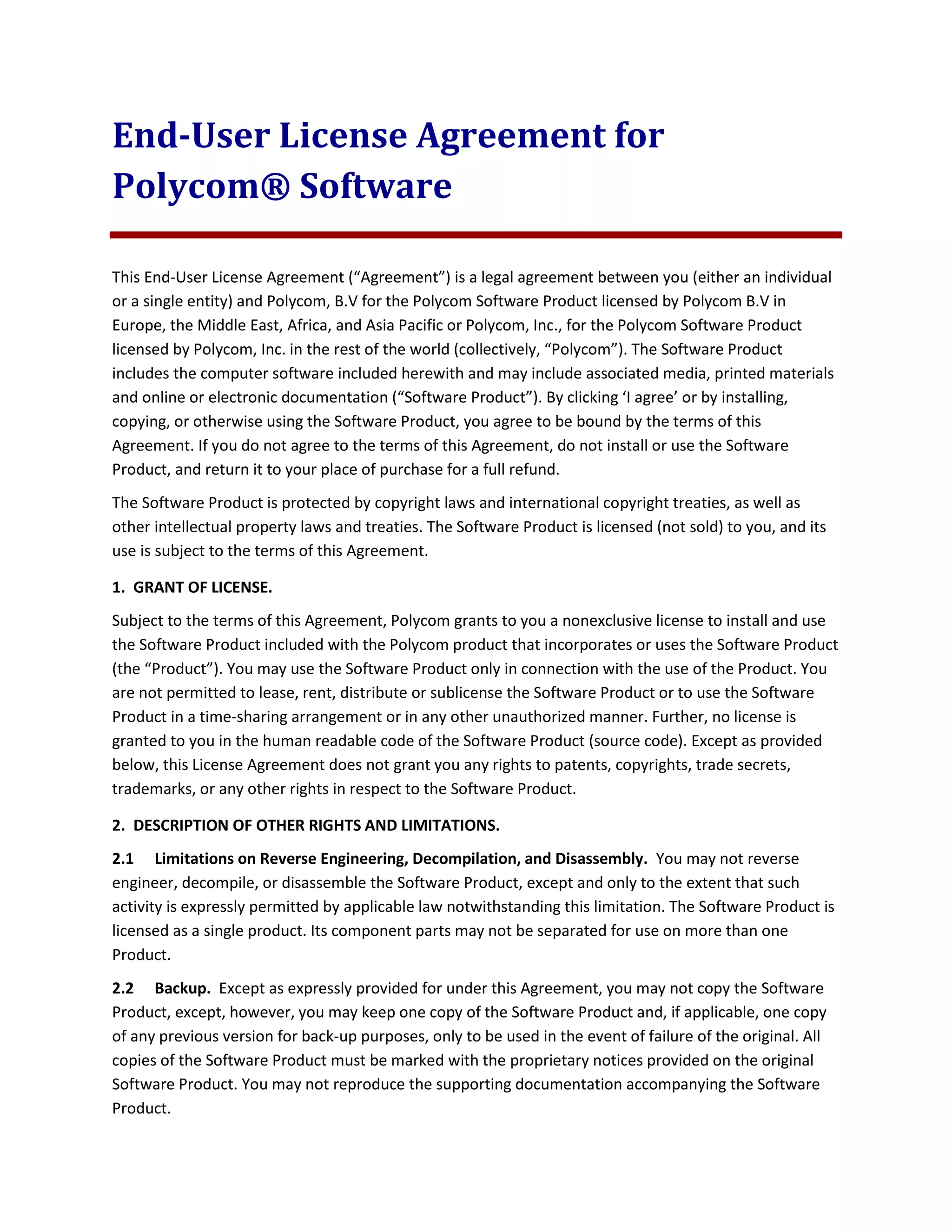 End-User License Agreement for
Polycom® Software
This End-User License Agreement (“Agreement”) is a legal agreement between you (either an individual
or a single entity) and Polycom, B.V for the Polycom Software Product licensed by Polycom B.V in
Europe, the Middle East, Africa, and Asia Pacific or Polycom, Inc., for the Polycom Software Product
licensed by Polycom, Inc. in the rest of the world (collectively, “Polycom”). The Software Product
includes the computer software included herewith and may include associated media, printed materials
and online or electronic documentation (“Software Product”). By clicking ‘I agree’ or by installing,
copying, or otherwise using the Software Product, you agree to be bound by the terms of this
Agreement. If you do not agree to the terms of this Agreement, do not install or use the Software
Product, and return it to your place of purchase for a full refund.
The Software Product is protected by copyright laws and international copyright treaties, as well as
other intellectual property laws and treaties. The Software Product is licensed (not sold) to you, and its
use is subject to the terms of this Agreement.
1. GRANT OF LICENSE.
Subject to the terms of this Agreement, Polycom grants to you a nonexclusive license to install and use
the Software Product included with the Polycom product that incorporates or uses the Software Product
(the “Product”). You may use the Software Product only in connection with the use of the Product. You
are not permitted to lease, rent, distribute or sublicense the Software Product or to use the Software
Product in a time-sharing arrangement or in any other unauthorized manner. Further, no license is
granted to you in the human readable code of the Software Product (source code). Except as provided
below, this License Agreement does not grant you any rights to patents, copyrights, trade secrets,
trademarks, or any other rights in respect to the Software Product.
2. DESCRIPTION OF OTHER RIGHTS AND LIMITATIONS.
2.1 Limitations on Reverse Engineering, Decompilation, and Disassembly. You may not reverse
engineer, decompile, or disassemble the Software Product, except and only to the extent that such
activity is expressly permitted by applicable law notwithstanding this limitation. The Software Product is
licensed as a single product. Its component parts may not be separated for use on more than one
Product.
2.2 Backup. Except as expressly provided for under this Agreement, you may not copy the Software
Product, except, however, you may keep one copy of the Software Product and, if applicable, one copy
of any previous version for back-up purposes, only to be used in the event of failure of the original. All
copies of the Software Product must be marked with the proprietary notices provided on the original
Software Product. You may not reproduce the supporting documentation accompanying the Software
Product.
 
