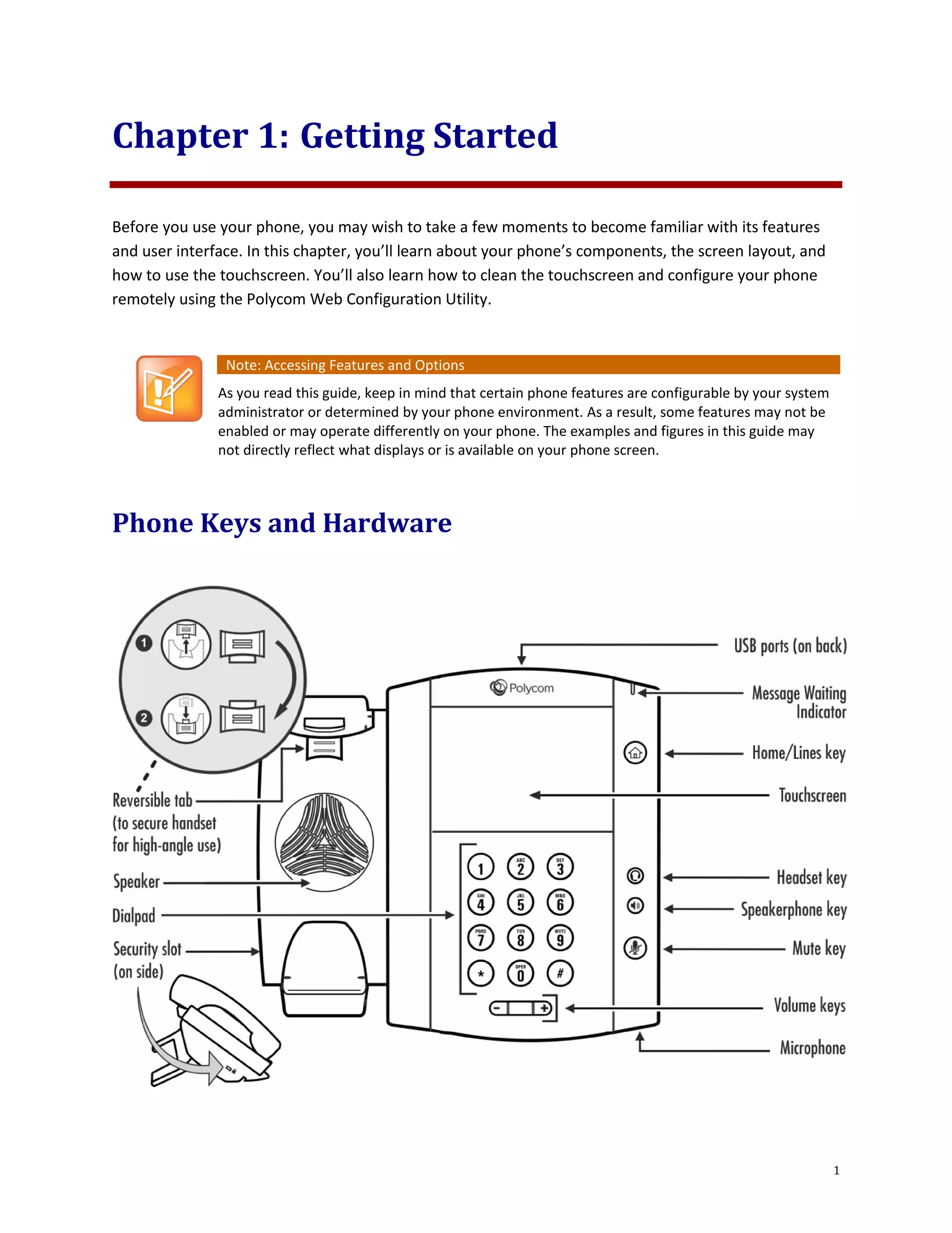 1
Chapter 1: Getting Started
Before you use your phone, you may wish to take a few moments to become familiar with its features
and user interface. In this chapter, you’ll learn about your phone’s components, the screen layout, and
how to use the touchscreen. You’ll also learn how to clean the touchscreen and configure your phone
remotely using the Polycom Web Configuration Utility.
Note: Accessing Features and Options
As you read this guide, keep in mind that certain phone features are configurable by your system
administrator or determined by your phone environment. As a result, some features may not be
enabled or may operate differently on your phone. The examples and figures in this guide may
not directly reflect what displays or is available on your phone screen.
Phone Keys and Hardware
 
