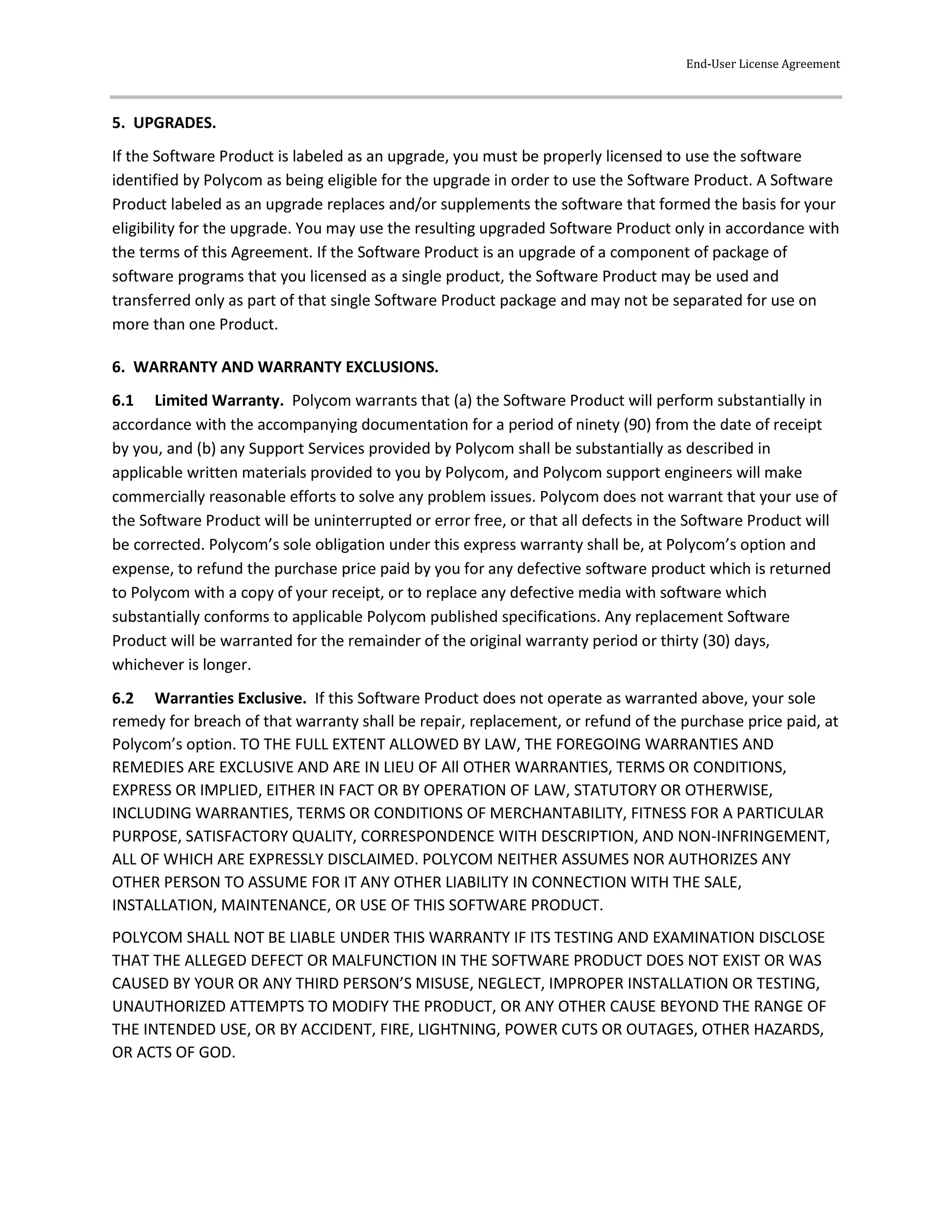 End-User License Agreement
5. UPGRADES.
If the Software Product is labeled as an upgrade, you must be properly licensed to use the software
identified by Polycom as being eligible for the upgrade in order to use the Software Product. A Software
Product labeled as an upgrade replaces and/or supplements the software that formed the basis for your
eligibility for the upgrade. You may use the resulting upgraded Software Product only in accordance with
the terms of this Agreement. If the Software Product is an upgrade of a component of package of
software programs that you licensed as a single product, the Software Product may be used and
transferred only as part of that single Software Product package and may not be separated for use on
more than one Product.
6. WARRANTY AND WARRANTY EXCLUSIONS.
6.1 Limited Warranty. Polycom warrants that (a) the Software Product will perform substantially in
accordance with the accompanying documentation for a period of ninety (90) from the date of receipt
by you, and (b) any Support Services provided by Polycom shall be substantially as described in
applicable written materials provided to you by Polycom, and Polycom support engineers will make
commercially reasonable efforts to solve any problem issues. Polycom does not warrant that your use of
the Software Product will be uninterrupted or error free, or that all defects in the Software Product will
be corrected. Polycom’s sole obligation under this express warranty shall be, at Polycom’s option and
expense, to refund the purchase price paid by you for any defective software product which is returned
to Polycom with a copy of your receipt, or to replace any defective media with software which
substantially conforms to applicable Polycom published specifications. Any replacement Software
Product will be warranted for the remainder of the original warranty period or thirty (30) days,
whichever is longer.
6.2 Warranties Exclusive. If this Software Product does not operate as warranted above, your sole
remedy for breach of that warranty shall be repair, replacement, or refund of the purchase price paid, at
Polycom’s option. TO THE FULL EXTENT ALLOWED BY LAW, THE FOREGOING WARRANTIES AND
REMEDIES ARE EXCLUSIVE AND ARE IN LIEU OF All OTHER WARRANTIES, TERMS OR CONDITIONS,
EXPRESS OR IMPLIED, EITHER IN FACT OR BY OPERATION OF LAW, STATUTORY OR OTHERWISE,
INCLUDING WARRANTIES, TERMS OR CONDITIONS OF MERCHANTABILITY, FITNESS FOR A PARTICULAR
PURPOSE, SATISFACTORY QUALITY, CORRESPONDENCE WITH DESCRIPTION, AND NON-INFRINGEMENT,
ALL OF WHICH ARE EXPRESSLY DISCLAIMED. POLYCOM NEITHER ASSUMES NOR AUTHORIZES ANY
OTHER PERSON TO ASSUME FOR IT ANY OTHER LIABILITY IN CONNECTION WITH THE SALE,
INSTALLATION, MAINTENANCE, OR USE OF THIS SOFTWARE PRODUCT.
POLYCOM SHALL NOT BE LIABLE UNDER THIS WARRANTY IF ITS TESTING AND EXAMINATION DISCLOSE
THAT THE ALLEGED DEFECT OR MALFUNCTION IN THE SOFTWARE PRODUCT DOES NOT EXIST OR WAS
CAUSED BY YOUR OR ANY THIRD PERSON’S MISUSE, NEGLECT, IMPROPER INSTALLATION OR TESTING,
UNAUTHORIZED ATTEMPTS TO MODIFY THE PRODUCT, OR ANY OTHER CAUSE BEYOND THE RANGE OF
THE INTENDED USE, OR BY ACCIDENT, FIRE, LIGHTNING, POWER CUTS OR OUTAGES, OTHER HAZARDS,
OR ACTS OF GOD.
 
