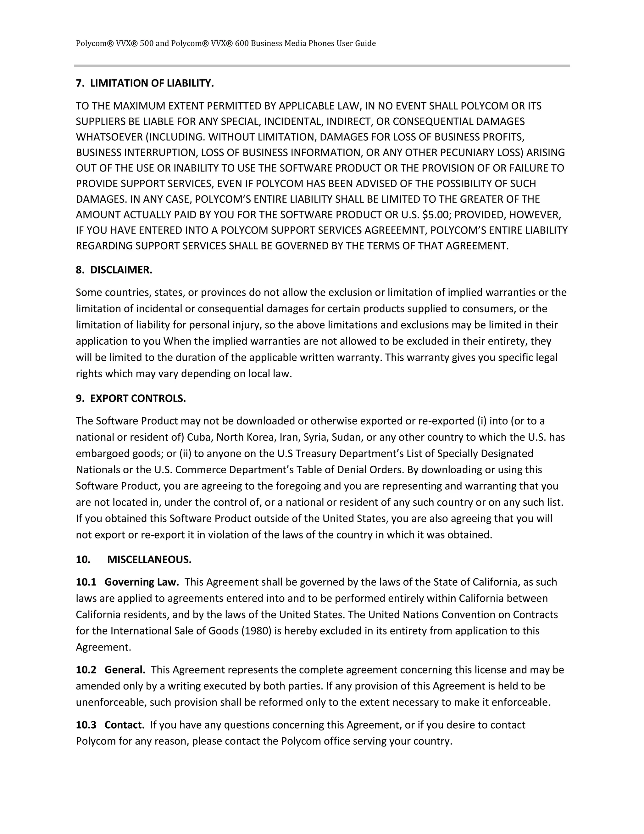 Polycom® VVX® 500 and Polycom® VVX® 600 Business Media Phones User Guide
7. LIMITATION OF LIABILITY.
TO THE MAXIMUM EXTENT PERMITTED BY APPLICABLE LAW, IN NO EVENT SHALL POLYCOM OR ITS
SUPPLIERS BE LIABLE FOR ANY SPECIAL, INCIDENTAL, INDIRECT, OR CONSEQUENTIAL DAMAGES
WHATSOEVER (INCLUDING. WITHOUT LIMITATION, DAMAGES FOR LOSS OF BUSINESS PROFITS,
BUSINESS INTERRUPTION, LOSS OF BUSINESS INFORMATION, OR ANY OTHER PECUNIARY LOSS) ARISING
OUT OF THE USE OR INABILITY TO USE THE SOFTWARE PRODUCT OR THE PROVISION OF OR FAILURE TO
PROVIDE SUPPORT SERVICES, EVEN IF POLYCOM HAS BEEN ADVISED OF THE POSSIBILITY OF SUCH
DAMAGES. IN ANY CASE, POLYCOM’S ENTIRE LIABILITY SHALL BE LIMITED TO THE GREATER OF THE
AMOUNT ACTUALLY PAID BY YOU FOR THE SOFTWARE PRODUCT OR U.S. $5.00; PROVIDED, HOWEVER,
IF YOU HAVE ENTERED INTO A POLYCOM SUPPORT SERVICES AGREEEMNT, POLYCOM’S ENTIRE LIABILITY
REGARDING SUPPORT SERVICES SHALL BE GOVERNED BY THE TERMS OF THAT AGREEMENT.
8. DISCLAIMER.
Some countries, states, or provinces do not allow the exclusion or limitation of implied warranties or the
limitation of incidental or consequential damages for certain products supplied to consumers, or the
limitation of liability for personal injury, so the above limitations and exclusions may be limited in their
application to you When the implied warranties are not allowed to be excluded in their entirety, they
will be limited to the duration of the applicable written warranty. This warranty gives you specific legal
rights which may vary depending on local law.
9. EXPORT CONTROLS.
The Software Product may not be downloaded or otherwise exported or re-exported (i) into (or to a
national or resident of) Cuba, North Korea, Iran, Syria, Sudan, or any other country to which the U.S. has
embargoed goods; or (ii) to anyone on the U.S Treasury Department’s List of Specially Designated
Nationals or the U.S. Commerce Department’s Table of Denial Orders. By downloading or using this
Software Product, you are agreeing to the foregoing and you are representing and warranting that you
are not located in, under the control of, or a national or resident of any such country or on any such list.
If you obtained this Software Product outside of the United States, you are also agreeing that you will
not export or re-export it in violation of the laws of the country in which it was obtained.
10. MISCELLANEOUS.
10.1 Governing Law. This Agreement shall be governed by the laws of the State of California, as such
laws are applied to agreements entered into and to be performed entirely within California between
California residents, and by the laws of the United States. The United Nations Convention on Contracts
for the International Sale of Goods (1980) is hereby excluded in its entirety from application to this
Agreement.
10.2 General. This Agreement represents the complete agreement concerning this license and may be
amended only by a writing executed by both parties. If any provision of this Agreement is held to be
unenforceable, such provision shall be reformed only to the extent necessary to make it enforceable.
10.3 Contact. If you have any questions concerning this Agreement, or if you desire to contact
Polycom for any reason, please contact the Polycom office serving your country.
 
