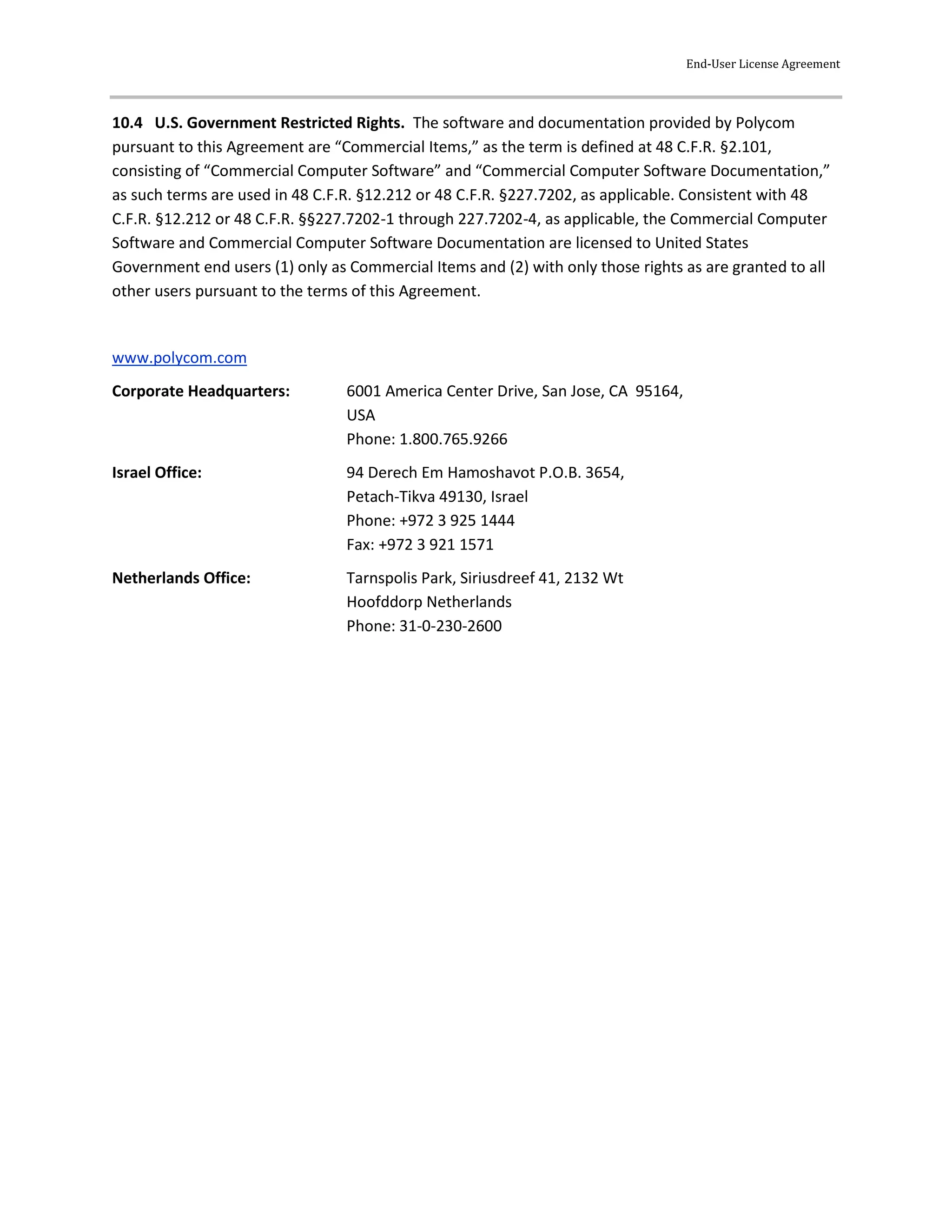 End-User License Agreement
10.4 U.S. Government Restricted Rights. The software and documentation provided by Polycom
pursuant to this Agreement are “Commercial Items,” as the term is defined at 48 C.F.R. §2.101,
consisting of “Commercial Computer Software” and “Commercial Computer Software Documentation,”
as such terms are used in 48 C.F.R. §12.212 or 48 C.F.R. §227.7202, as applicable. Consistent with 48
C.F.R. §12.212 or 48 C.F.R. §§227.7202-1 through 227.7202-4, as applicable, the Commercial Computer
Software and Commercial Computer Software Documentation are licensed to United States
Government end users (1) only as Commercial Items and (2) with only those rights as are granted to all
other users pursuant to the terms of this Agreement.
www.polycom.com
Corporate Headquarters: 6001 America Center Drive, San Jose, CA 95164,
USA
Phone: 1.800.765.9266
Israel Office: 94 Derech Em Hamoshavot P.O.B. 3654,
Petach-Tikva 49130, Israel
Phone: +972 3 925 1444
Fax: +972 3 921 1571
Netherlands Office: Tarnspolis Park, Siriusdreef 41, 2132 Wt
Hoofddorp Netherlands
Phone: 31-0-230-2600
 