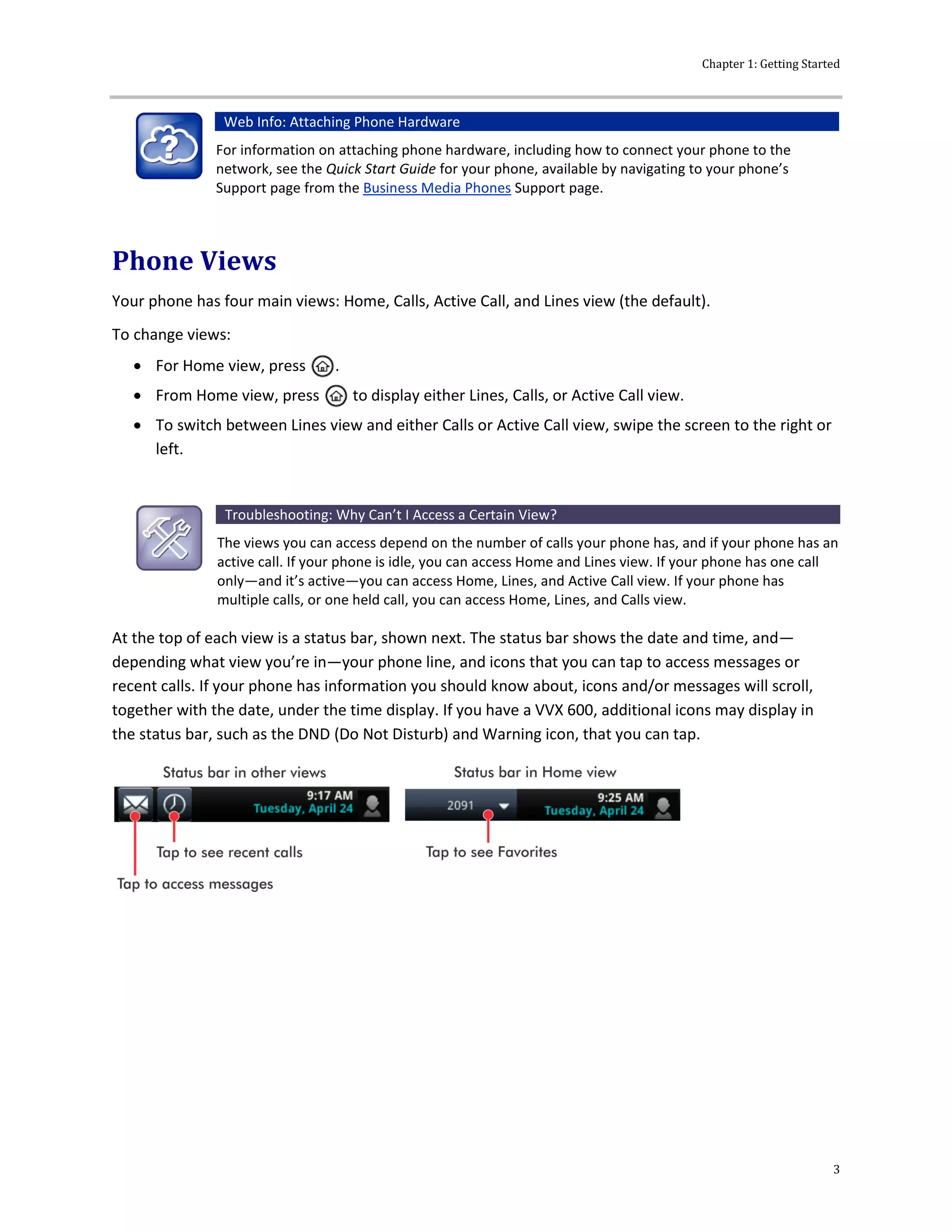 Chapter 1: Getting Started
3
Web Info: Attaching Phone Hardware
For information on attaching phone hardware, including how to connect your phone to the
network, see the Quick Start Guide for your phone, available by navigating to your phone’s
Support page from the Business Media Phones Support page.
Phone Views
Your phone has four main views: Home, Calls, Active Call, and Lines view (the default).
To change views:
 For Home view, press .
 From Home view, press to display either Lines, Calls, or Active Call view.
 To switch between Lines view and either Calls or Active Call view, swipe the screen to the right or
left.
Troubleshooting: Why Can’t I Access a Certain View?
The views you can access depend on the number of calls your phone has, and if your phone has an
active call. If your phone is idle, you can access Home and Lines view. If your phone has one call
only—and it’s active—you can access Home, Lines, and Active Call view. If your phone has
multiple calls, or one held call, you can access Home, Lines, and Calls view.
At the top of each view is a status bar, shown next. The status bar shows the date and time, and—
depending what view you’re in—your phone line, and icons that you can tap to access messages or
recent calls. If your phone has information you should know about, icons and/or messages will scroll,
together with the date, under the time display. If you have a VVX 600, additional icons may display in
the status bar, such as the DND (Do Not Disturb) and Warning icon, that you can tap.
 