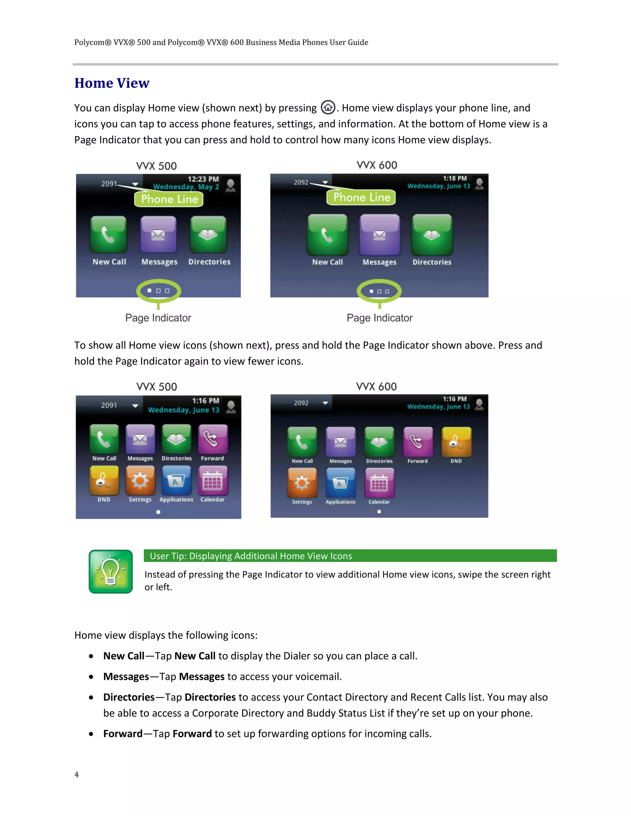 Polycom® VVX® 500 and Polycom® VVX® 600 Business Media Phones User Guide
4
Home View
You can display Home view (shown next) by pressing . Home view displays your phone line, and
icons you can tap to access phone features, settings, and information. At the bottom of Home view is a
Page Indicator that you can press and hold to control how many icons Home view displays.
To show all Home view icons (shown next), press and hold the Page Indicator shown above. Press and
hold the Page Indicator again to view fewer icons.
User Tip: Displaying Additional Home View Icons
Instead of pressing the Page Indicator to view additional Home view icons, swipe the screen right
or left.
Home view displays the following icons:
 New Call—Tap New Call to display the Dialer so you can place a call.
 Messages—Tap Messages to access your voicemail.
 Directories—Tap Directories to access your Contact Directory and Recent Calls list. You may also
be able to access a Corporate Directory and Buddy Status List if they’re set up on your phone.
 Forward—Tap Forward to set up forwarding options for incoming calls.
 