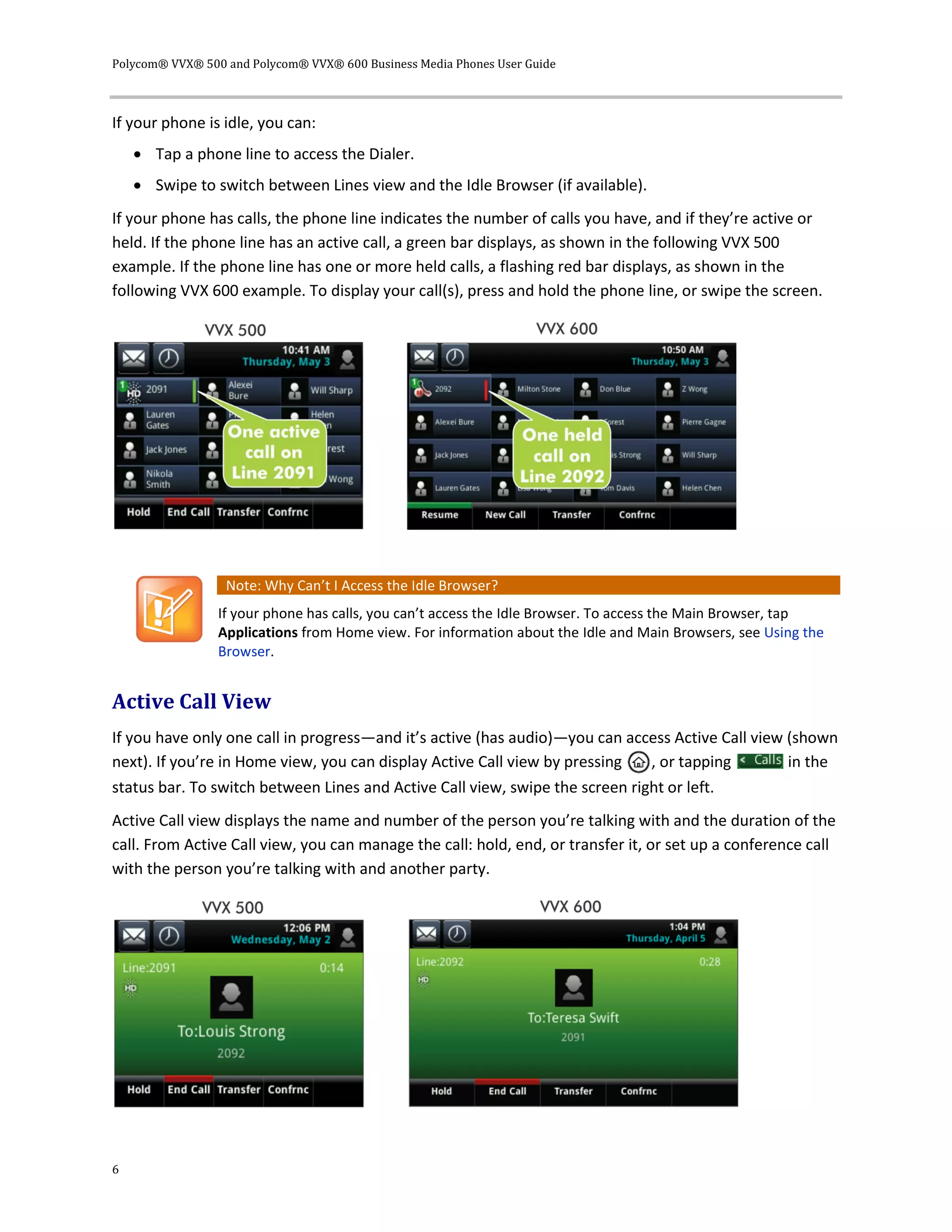 Polycom® VVX® 500 and Polycom® VVX® 600 Business Media Phones User Guide
6
If your phone is idle, you can:
 Tap a phone line to access the Dialer.
 Swipe to switch between Lines view and the Idle Browser (if available).
If your phone has calls, the phone line indicates the number of calls you have, and if they’re active or
held. If the phone line has an active call, a green bar displays, as shown in the following VVX 500
example. If the phone line has one or more held calls, a flashing red bar displays, as shown in the
following VVX 600 example. To display your call(s), press and hold the phone line, or swipe the screen.
Note: Why Can’t I Access the Idle Browser?
If your phone has calls, you can’t access the Idle Browser. To access the Main Browser, tap
Applications from Home view. For information about the Idle and Main Browsers, see Using the
Browser.
Active Call View
If you have only one call in progress—and it’s active (has audio)—you can access Active Call view (shown
next). If you’re in Home view, you can display Active Call view by pressing , or tapping in the
status bar. To switch between Lines and Active Call view, swipe the screen right or left.
Active Call view displays the name and number of the person you’re talking with and the duration of the
call. From Active Call view, you can manage the call: hold, end, or transfer it, or set up a conference call
with the person you’re talking with and another party.
 