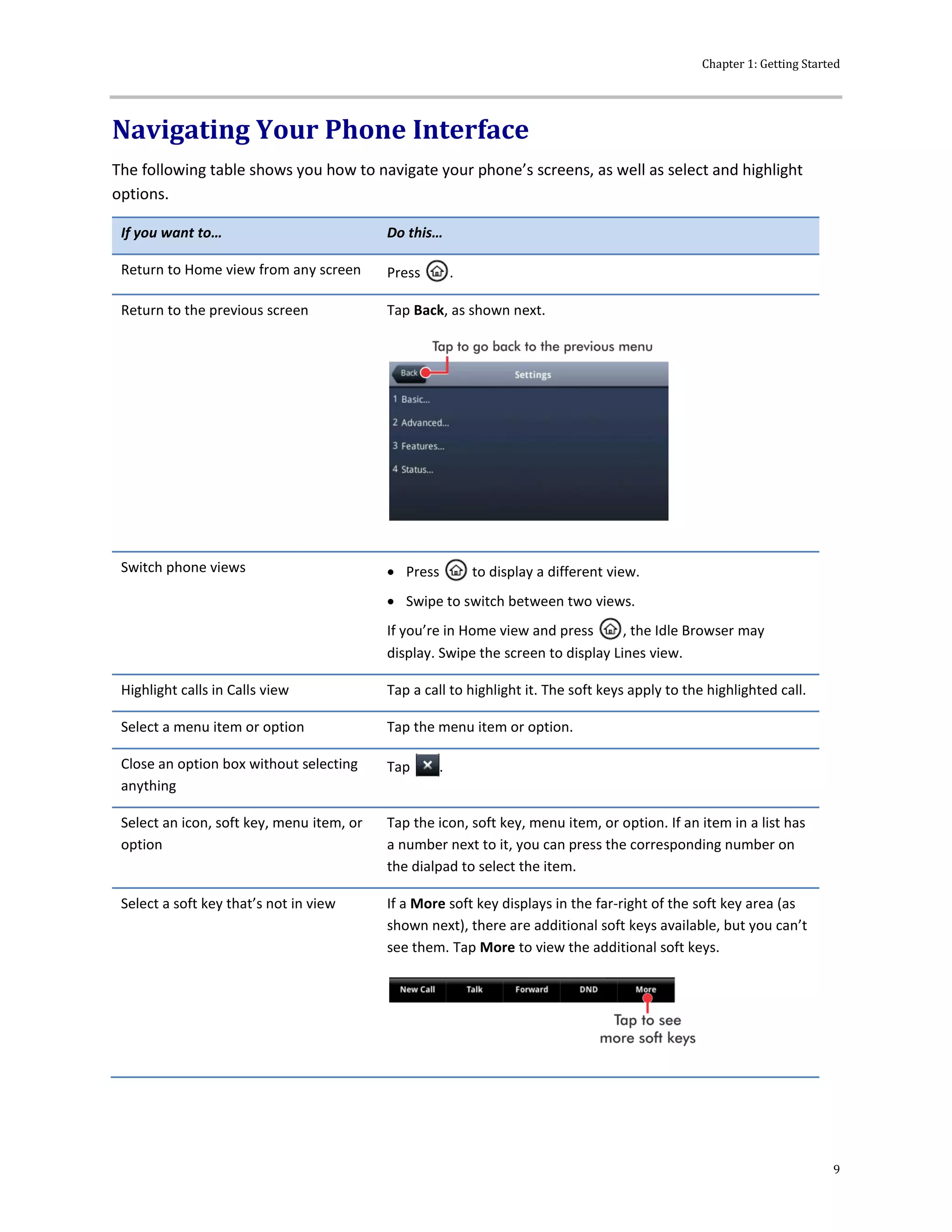 Chapter 1: Getting Started
9
Navigating Your Phone Interface
The following table shows you how to navigate your phone’s screens, as well as select and highlight
options.
If you want to… Do this…
Return to Home view from any screen Press .
Return to the previous screen Tap Back, as shown next.
Switch phone views  Press to display a different view.
 Swipe to switch between two views.
If you’re in Home view and press , the Idle Browser may
display. Swipe the screen to display Lines view.
Highlight calls in Calls view Tap a call to highlight it. The soft keys apply to the highlighted call.
Select a menu item or option Tap the menu item or option.
Close an option box without selecting
anything
Tap .
Select an icon, soft key, menu item, or
option
Tap the icon, soft key, menu item, or option. If an item in a list has
a number next to it, you can press the corresponding number on
the dialpad to select the item.
Select a soft key that’s not in view If a More soft key displays in the far-right of the soft key area (as
shown next), there are additional soft keys available, but you can’t
see them. Tap More to view the additional soft keys.
 