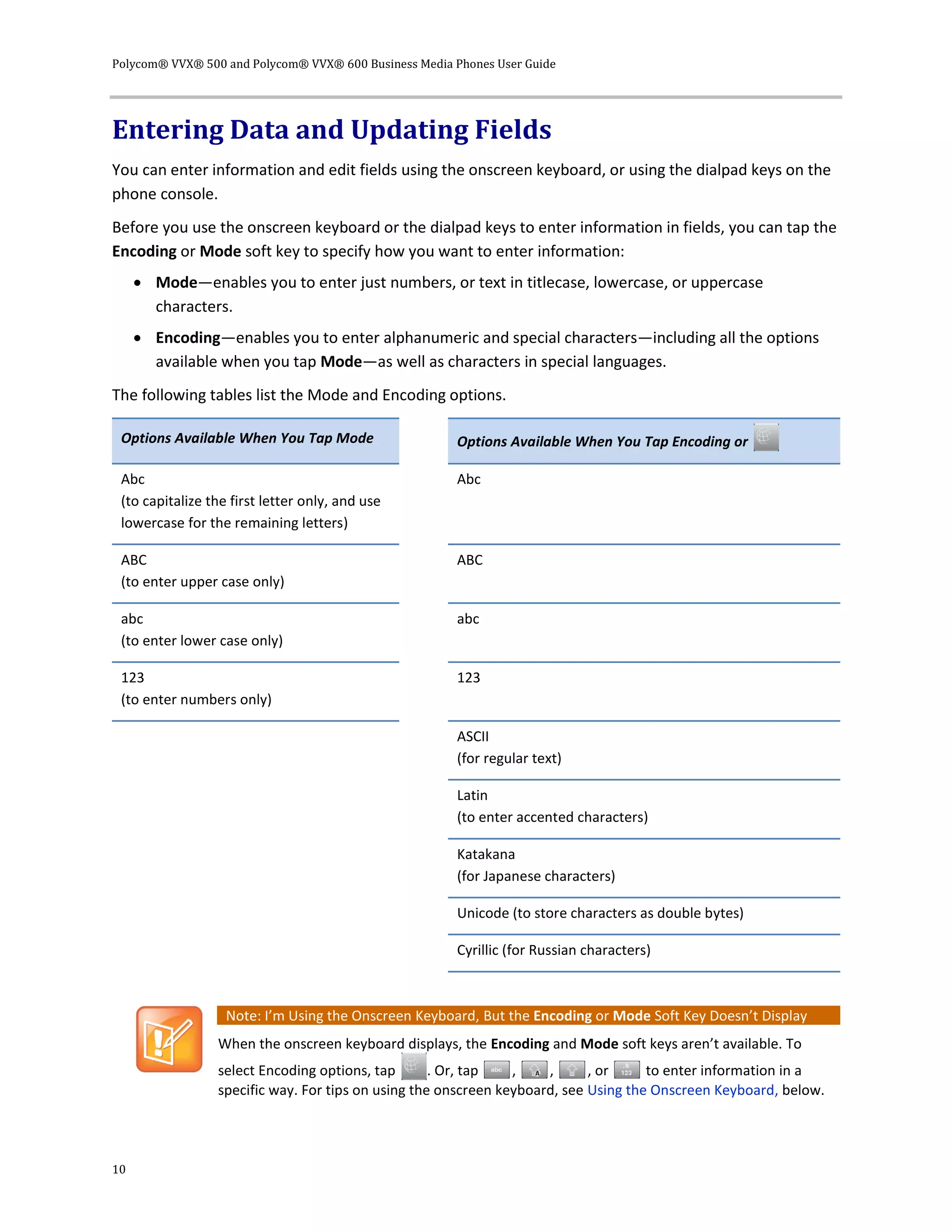 Polycom® VVX® 500 and Polycom® VVX® 600 Business Media Phones User Guide
10
Entering Data and Updating Fields
You can enter information and edit fields using the onscreen keyboard, or using the dialpad keys on the
phone console.
Before you use the onscreen keyboard or the dialpad keys to enter information in fields, you can tap the
Encoding or Mode soft key to specify how you want to enter information:
 Mode—enables you to enter just numbers, or text in titlecase, lowercase, or uppercase
characters.
 Encoding—enables you to enter alphanumeric and special characters—including all the options
available when you tap Mode—as well as characters in special languages.
The following tables list the Mode and Encoding options.
Options Available When You Tap Mode Options Available When You Tap Encoding or
Abc
(to capitalize the first letter only, and use
lowercase for the remaining letters)
Abc
ABC
(to enter upper case only)
ABC
abc
(to enter lower case only)
abc
123
(to enter numbers only)
123
ASCII
(for regular text)
Latin
(to enter accented characters)
Katakana
(for Japanese characters)
Unicode (to store characters as double bytes)
Cyrillic (for Russian characters)
Note: I’m Using the Onscreen Keyboard, But the Encoding or Mode Soft Key Doesn’t Display
When the onscreen keyboard displays, the Encoding and Mode soft keys aren’t available. To
select Encoding options, tap . Or, tap , , , or to enter information in a
specific way. For tips on using the onscreen keyboard, see Using the Onscreen Keyboard, below.
 