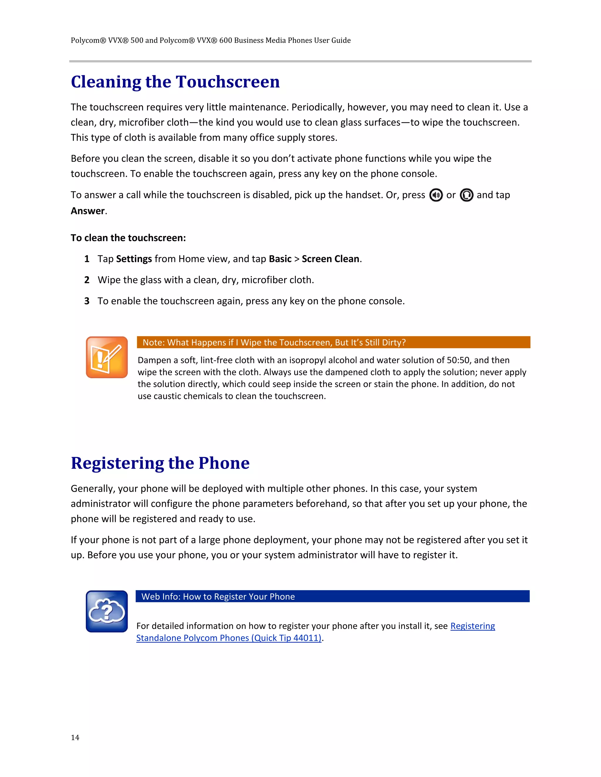 Polycom® VVX® 500 and Polycom® VVX® 600 Business Media Phones User Guide
14
Cleaning the Touchscreen
The touchscreen requires very little maintenance. Periodically, however, you may need to clean it. Use a
clean, dry, microfiber cloth—the kind you would use to clean glass surfaces—to wipe the touchscreen.
This type of cloth is available from many office supply stores.
Before you clean the screen, disable it so you don’t activate phone functions while you wipe the
touchscreen. To enable the touchscreen again, press any key on the phone console.
To answer a call while the touchscreen is disabled, pick up the handset. Or, press or and tap
Answer.
To clean the touchscreen:
1 Tap Settings from Home view, and tap Basic > Screen Clean.
2 Wipe the glass with a clean, dry, microfiber cloth.
3 To enable the touchscreen again, press any key on the phone console.
Note: What Happens if I Wipe the Touchscreen, But It’s Still Dirty?
Dampen a soft, lint-free cloth with an isopropyl alcohol and water solution of 50:50, and then
wipe the screen with the cloth. Always use the dampened cloth to apply the solution; never apply
the solution directly, which could seep inside the screen or stain the phone. In addition, do not
use caustic chemicals to clean the touchscreen.
Registering the Phone
Generally, your phone will be deployed with multiple other phones. In this case, your system
administrator will configure the phone parameters beforehand, so that after you set up your phone, the
phone will be registered and ready to use.
If your phone is not part of a large phone deployment, your phone may not be registered after you set it
up. Before you use your phone, you or your system administrator will have to register it.
Web Info: How to Register Your Phone
For detailed information on how to register your phone after you install it, see Registering
Standalone Polycom Phones (Quick Tip 44011).
 