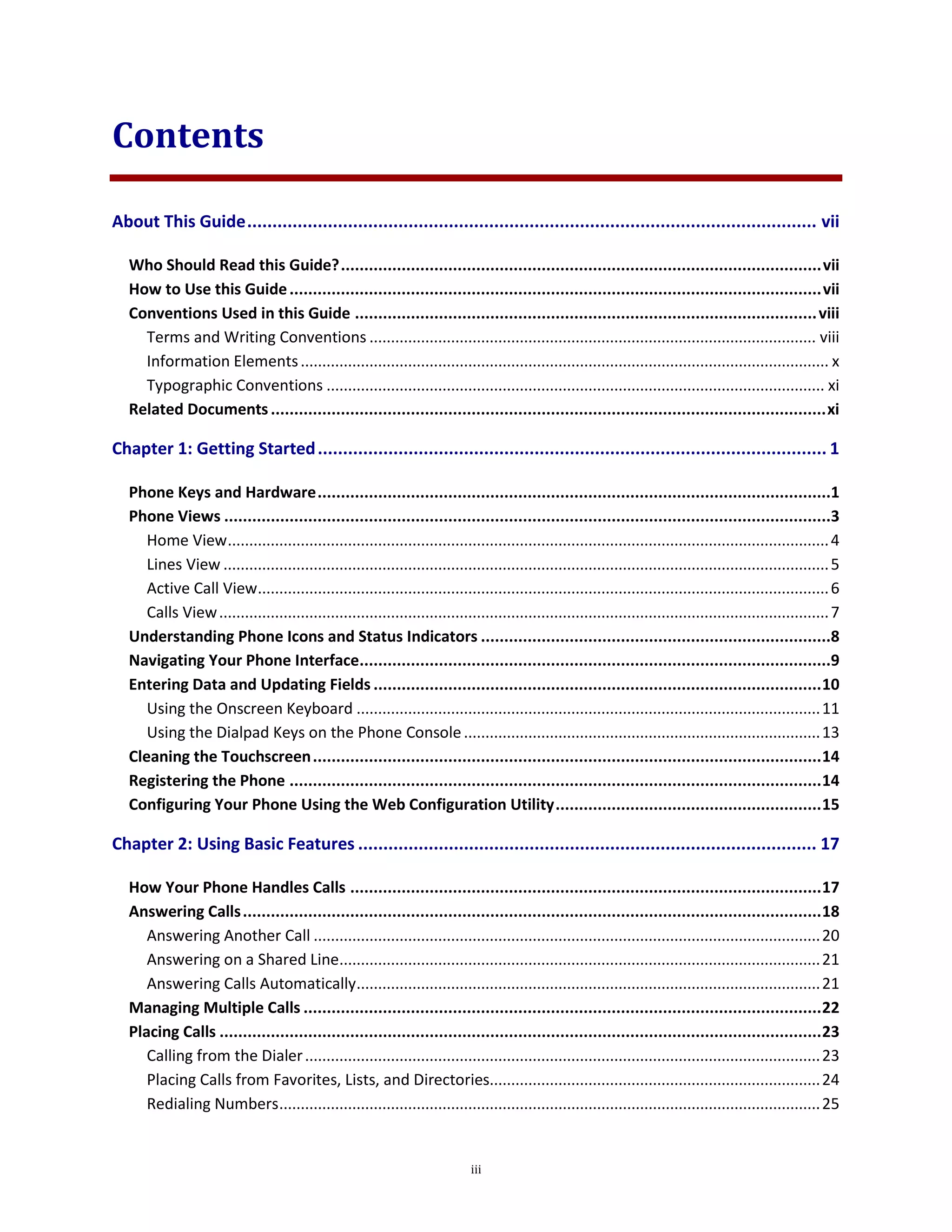 iii
Contents
About This Guide................................................................................................................. vii
Who Should Read this Guide?.......................................................................................................vii
How to Use this Guide..................................................................................................................vii
Conventions Used in this Guide ...................................................................................................viii
Terms and Writing Conventions ........................................................................................................ viii
Information Elements........................................................................................................................... x
Typographic Conventions .................................................................................................................... xi
Related Documents.......................................................................................................................xi
Chapter 1: Getting Started..................................................................................................... 1
Phone Keys and Hardware..............................................................................................................1
Phone Views ..................................................................................................................................3
Home View............................................................................................................................................4
Lines View .............................................................................................................................................5
Active Call View.....................................................................................................................................6
Calls View..............................................................................................................................................7
Understanding Phone Icons and Status Indicators ...........................................................................8
Navigating Your Phone Interface.....................................................................................................9
Entering Data and Updating Fields ................................................................................................10
Using the Onscreen Keyboard ............................................................................................................11
Using the Dialpad Keys on the Phone Console...................................................................................13
Cleaning the Touchscreen.............................................................................................................14
Registering the Phone ..................................................................................................................14
Configuring Your Phone Using the Web Configuration Utility.........................................................15
Chapter 2: Using Basic Features ........................................................................................... 17
How Your Phone Handles Calls .....................................................................................................17
Answering Calls............................................................................................................................18
Answering Another Call ......................................................................................................................20
Answering on a Shared Line................................................................................................................21
Answering Calls Automatically............................................................................................................21
Managing Multiple Calls ...............................................................................................................22
Placing Calls .................................................................................................................................23
Calling from the Dialer........................................................................................................................23
Placing Calls from Favorites, Lists, and Directories.............................................................................24
Redialing Numbers..............................................................................................................................25
 