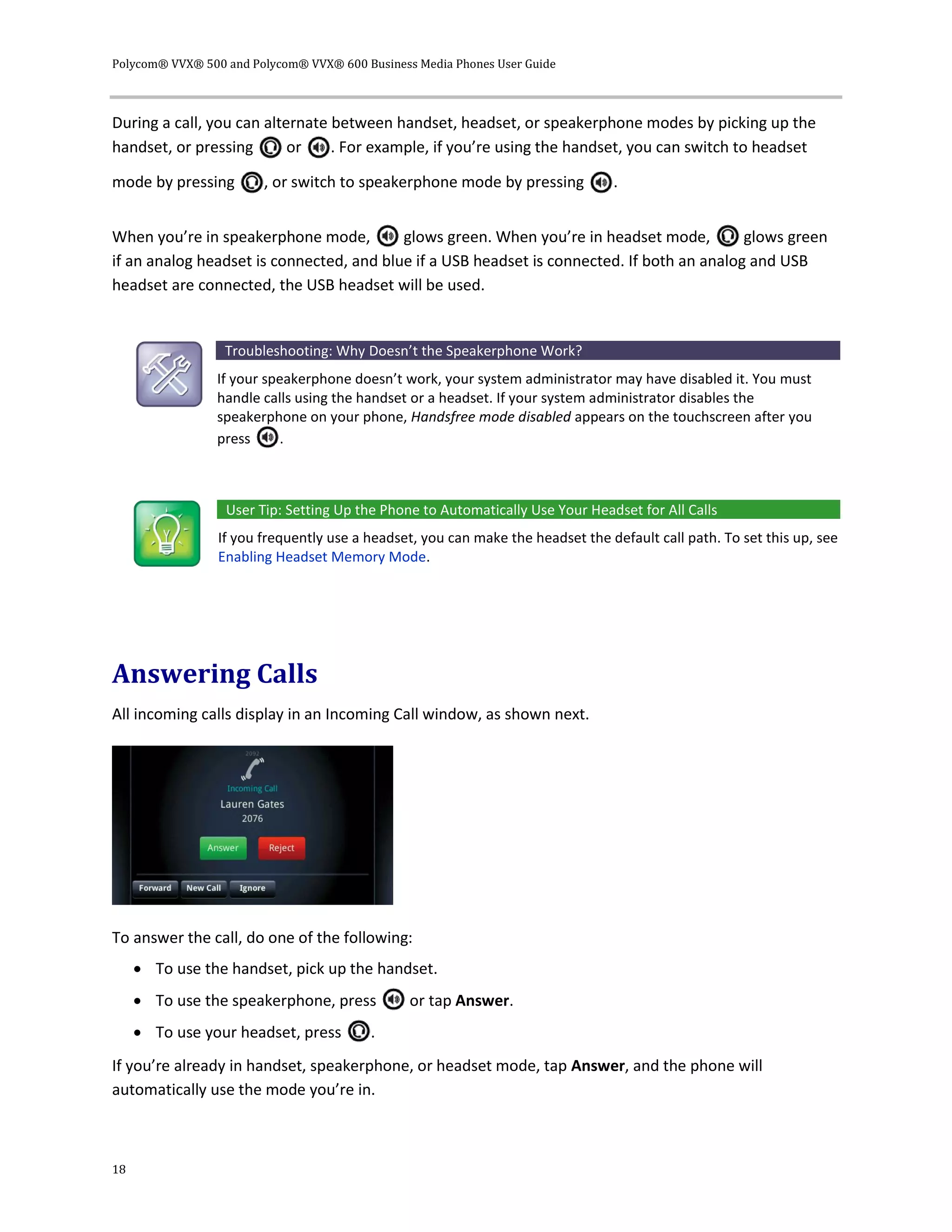Polycom® VVX® 500 and Polycom® VVX® 600 Business Media Phones User Guide
18
During a call, you can alternate between handset, headset, or speakerphone modes by picking up the
handset, or pressing or . For example, if you’re using the handset, you can switch to headset
mode by pressing , or switch to speakerphone mode by pressing .
When you’re in speakerphone mode, glows green. When you’re in headset mode, glows green
if an analog headset is connected, and blue if a USB headset is connected. If both an analog and USB
headset are connected, the USB headset will be used.
Troubleshooting: Why Doesn’t the Speakerphone Work?
If your speakerphone doesn’t work, your system administrator may have disabled it. You must
handle calls using the handset or a headset. If your system administrator disables the
speakerphone on your phone, Handsfree mode disabled appears on the touchscreen after you
press .
User Tip: Setting Up the Phone to Automatically Use Your Headset for All Calls
If you frequently use a headset, you can make the headset the default call path. To set this up, see
Enabling Headset Memory Mode.
Answering Calls
All incoming calls display in an Incoming Call window, as shown next.
To answer the call, do one of the following:
 To use the handset, pick up the handset.
 To use the speakerphone, press or tap Answer.
 To use your headset, press .
If you’re already in handset, speakerphone, or headset mode, tap Answer, and the phone will
automatically use the mode you’re in.
 