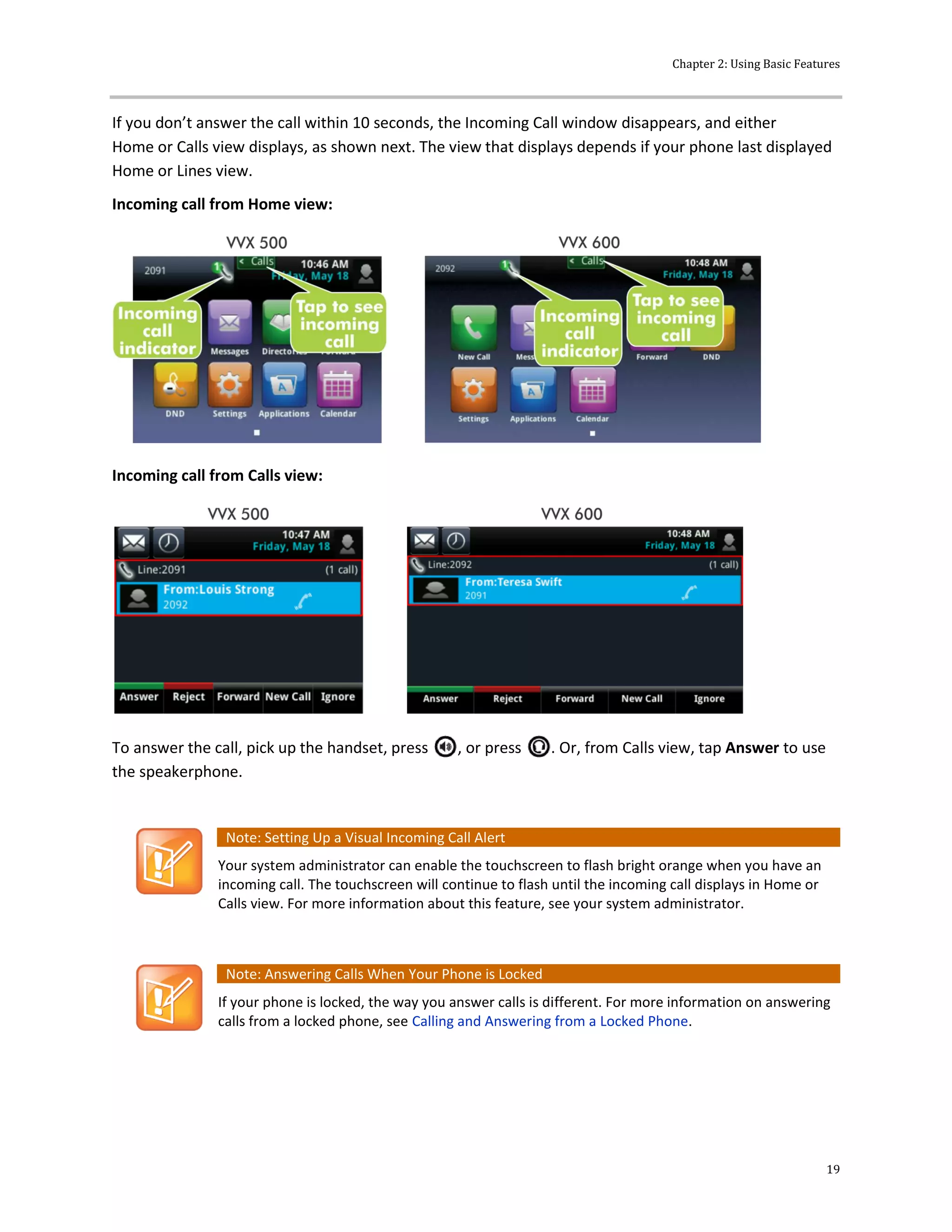 Chapter 2: Using Basic Features
19
If you don’t answer the call within 10 seconds, the Incoming Call window disappears, and either
Home or Calls view displays, as shown next. The view that displays depends if your phone last displayed
Home or Lines view.
Incoming call from Home view:
Incoming call from Calls view:
To answer the call, pick up the handset, press , or press . Or, from Calls view, tap Answer to use
the speakerphone.
Note: Setting Up a Visual Incoming Call Alert
Your system administrator can enable the touchscreen to flash bright orange when you have an
incoming call. The touchscreen will continue to flash until the incoming call displays in Home or
Calls view. For more information about this feature, see your system administrator.
Note: Answering Calls When Your Phone is Locked
If your phone is locked, the way you answer calls is different. For more information on answering
calls from a locked phone, see Calling and Answering from a Locked Phone.
 