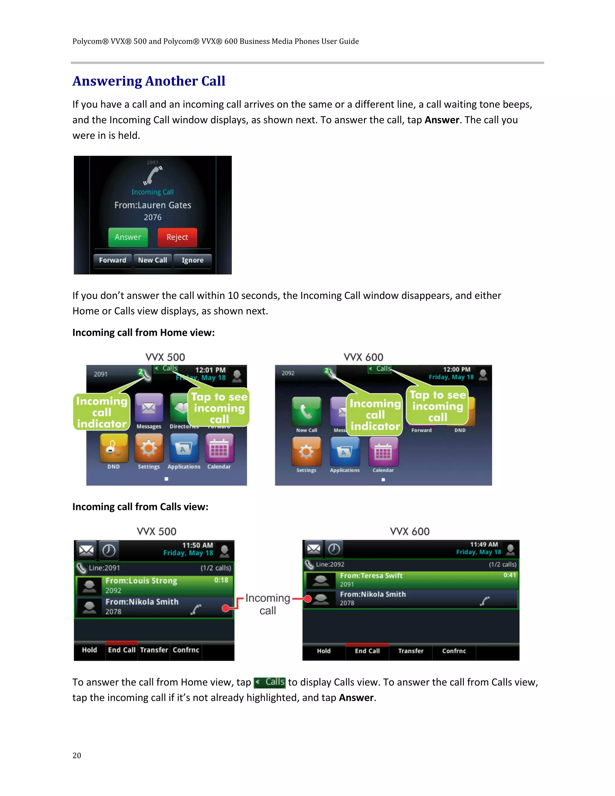 Polycom® VVX® 500 and Polycom® VVX® 600 Business Media Phones User Guide
20
Answering Another Call
If you have a call and an incoming call arrives on the same or a different line, a call waiting tone beeps,
and the Incoming Call window displays, as shown next. To answer the call, tap Answer. The call you
were in is held.
If you don’t answer the call within 10 seconds, the Incoming Call window disappears, and either
Home or Calls view displays, as shown next.
Incoming call from Home view:
Incoming call from Calls view:
To answer the call from Home view, tap to display Calls view. To answer the call from Calls view,
tap the incoming call if it’s not already highlighted, and tap Answer.
 