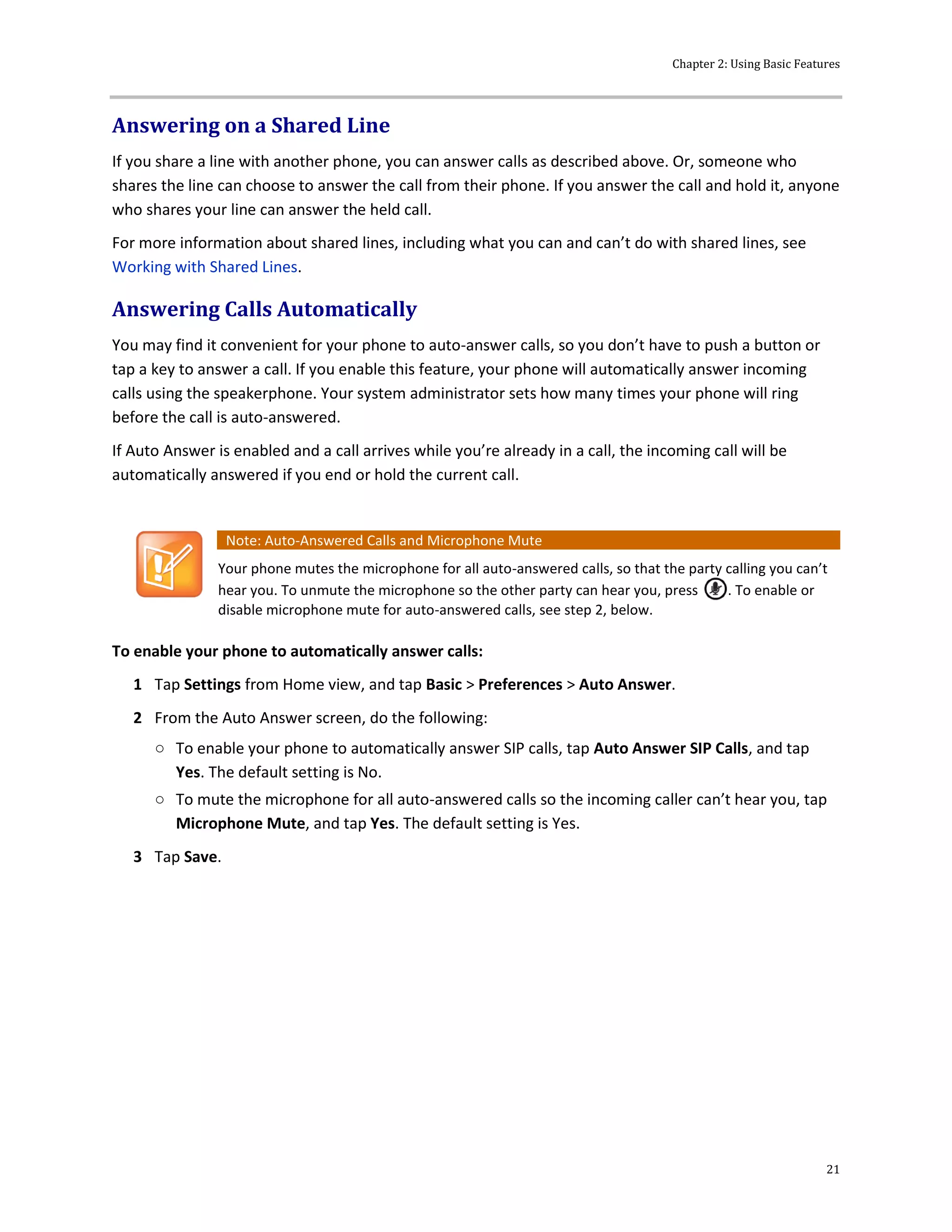 Chapter 2: Using Basic Features
21
Answering on a Shared Line
If you share a line with another phone, you can answer calls as described above. Or, someone who
shares the line can choose to answer the call from their phone. If you answer the call and hold it, anyone
who shares your line can answer the held call.
For more information about shared lines, including what you can and can’t do with shared lines, see
Working with Shared Lines.
Answering Calls Automatically
You may find it convenient for your phone to auto-answer calls, so you don’t have to push a button or
tap a key to answer a call. If you enable this feature, your phone will automatically answer incoming
calls using the speakerphone. Your system administrator sets how many times your phone will ring
before the call is auto-answered.
If Auto Answer is enabled and a call arrives while you’re already in a call, the incoming call will be
automatically answered if you end or hold the current call.
Note: Auto-Answered Calls and Microphone Mute
Your phone mutes the microphone for all auto-answered calls, so that the party calling you can’t
hear you. To unmute the microphone so the other party can hear you, press . To enable or
disable microphone mute for auto-answered calls, see step 2, below.
To enable your phone to automatically answer calls:
1 Tap Settings from Home view, and tap Basic > Preferences > Auto Answer.
2 From the Auto Answer screen, do the following:
○ To enable your phone to automatically answer SIP calls, tap Auto Answer SIP Calls, and tap
Yes. The default setting is No.
○ To mute the microphone for all auto-answered calls so the incoming caller can’t hear you, tap
Microphone Mute, and tap Yes. The default setting is Yes.
3 Tap Save.
 