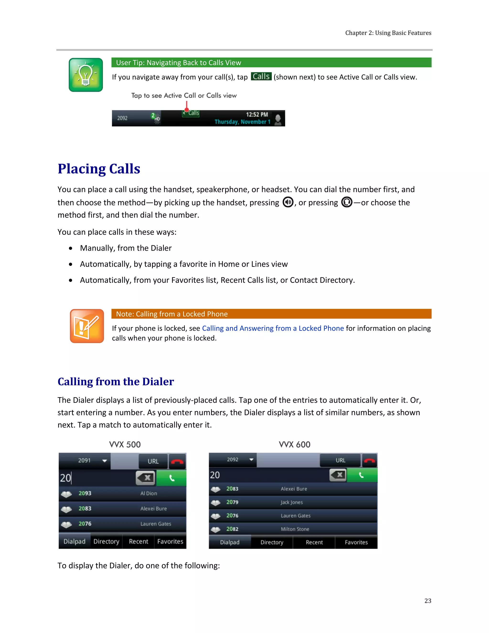 Chapter 2: Using Basic Features
23
User Tip: Navigating Back to Calls View
If you navigate away from your call(s), tap (shown next) to see Active Call or Calls view.
Placing Calls
You can place a call using the handset, speakerphone, or headset. You can dial the number first, and
then choose the method—by picking up the handset, pressing , or pressing —or choose the
method first, and then dial the number.
You can place calls in these ways:
 Manually, from the Dialer
 Automatically, by tapping a favorite in Home or Lines view
 Automatically, from your Favorites list, Recent Calls list, or Contact Directory.
Note: Calling from a Locked Phone
If your phone is locked, see Calling and Answering from a Locked Phone for information on placing
calls when your phone is locked.
Calling from the Dialer
The Dialer displays a list of previously-placed calls. Tap one of the entries to automatically enter it. Or,
start entering a number. As you enter numbers, the Dialer displays a list of similar numbers, as shown
next. Tap a match to automatically enter it.
To display the Dialer, do one of the following:
 