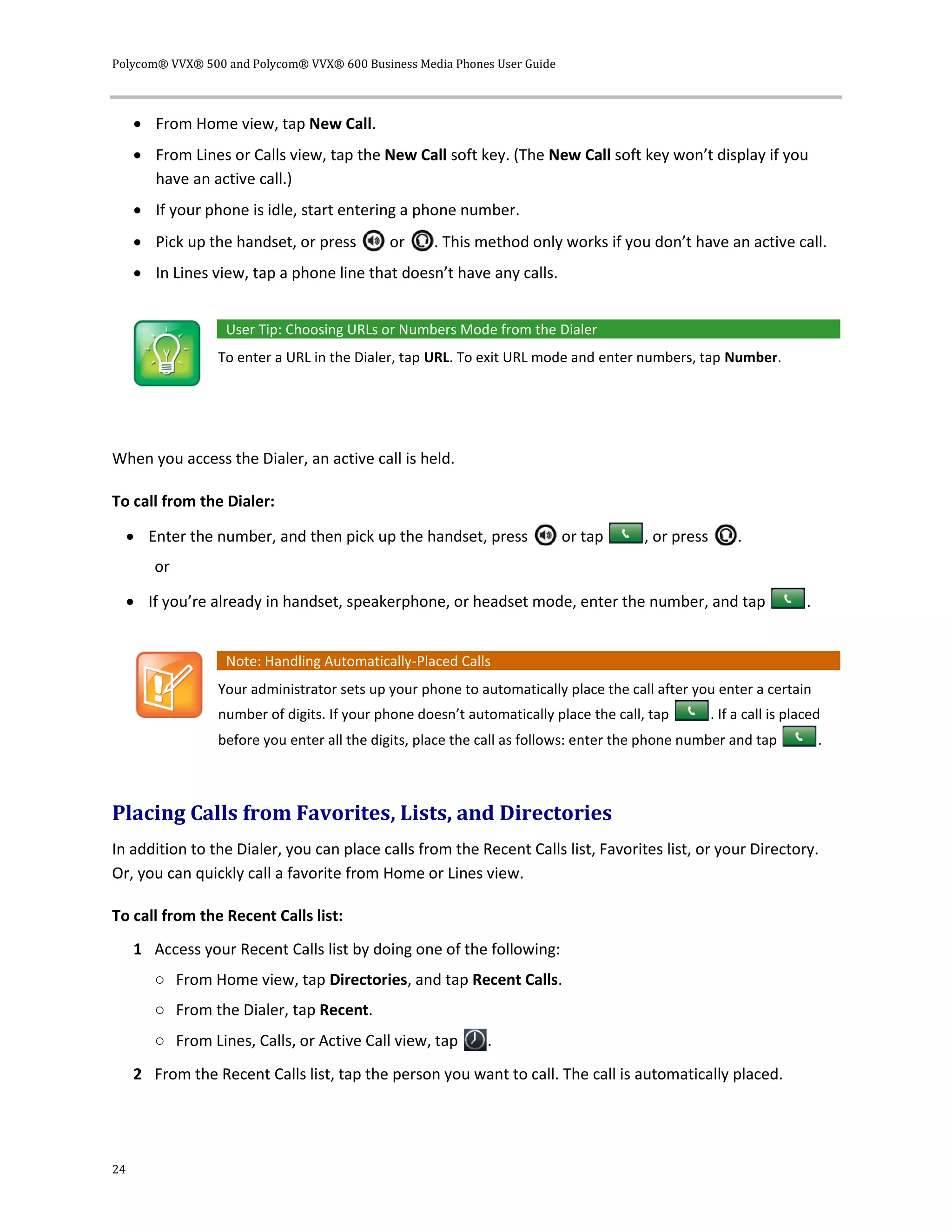 Polycom® VVX® 500 and Polycom® VVX® 600 Business Media Phones User Guide
24
 From Home view, tap New Call.
 From Lines or Calls view, tap the New Call soft key. (The New Call soft key won’t display if you
have an active call.)
 If your phone is idle, start entering a phone number.
 Pick up the handset, or press or . This method only works if you don’t have an active call.
 In Lines view, tap a phone line that doesn’t have any calls.
User Tip: Choosing URLs or Numbers Mode from the Dialer
To enter a URL in the Dialer, tap URL. To exit URL mode and enter numbers, tap Number.
When you access the Dialer, an active call is held.
To call from the Dialer:
 Enter the number, and then pick up the handset, press or tap , or press .
or
 If you’re already in handset, speakerphone, or headset mode, enter the number, and tap .
Note: Handling Automatically-Placed Calls
Your administrator sets up your phone to automatically place the call after you enter a certain
number of digits. If your phone doesn’t automatically place the call, tap . If a call is placed
before you enter all the digits, place the call as follows: enter the phone number and tap .
Placing Calls from Favorites, Lists, and Directories
In addition to the Dialer, you can place calls from the Recent Calls list, Favorites list, or your Directory.
Or, you can quickly call a favorite from Home or Lines view.
To call from the Recent Calls list:
1 Access your Recent Calls list by doing one of the following:
○ From Home view, tap Directories, and tap Recent Calls.
○ From the Dialer, tap Recent.
○ From Lines, Calls, or Active Call view, tap .
2 From the Recent Calls list, tap the person you want to call. The call is automatically placed.
 
