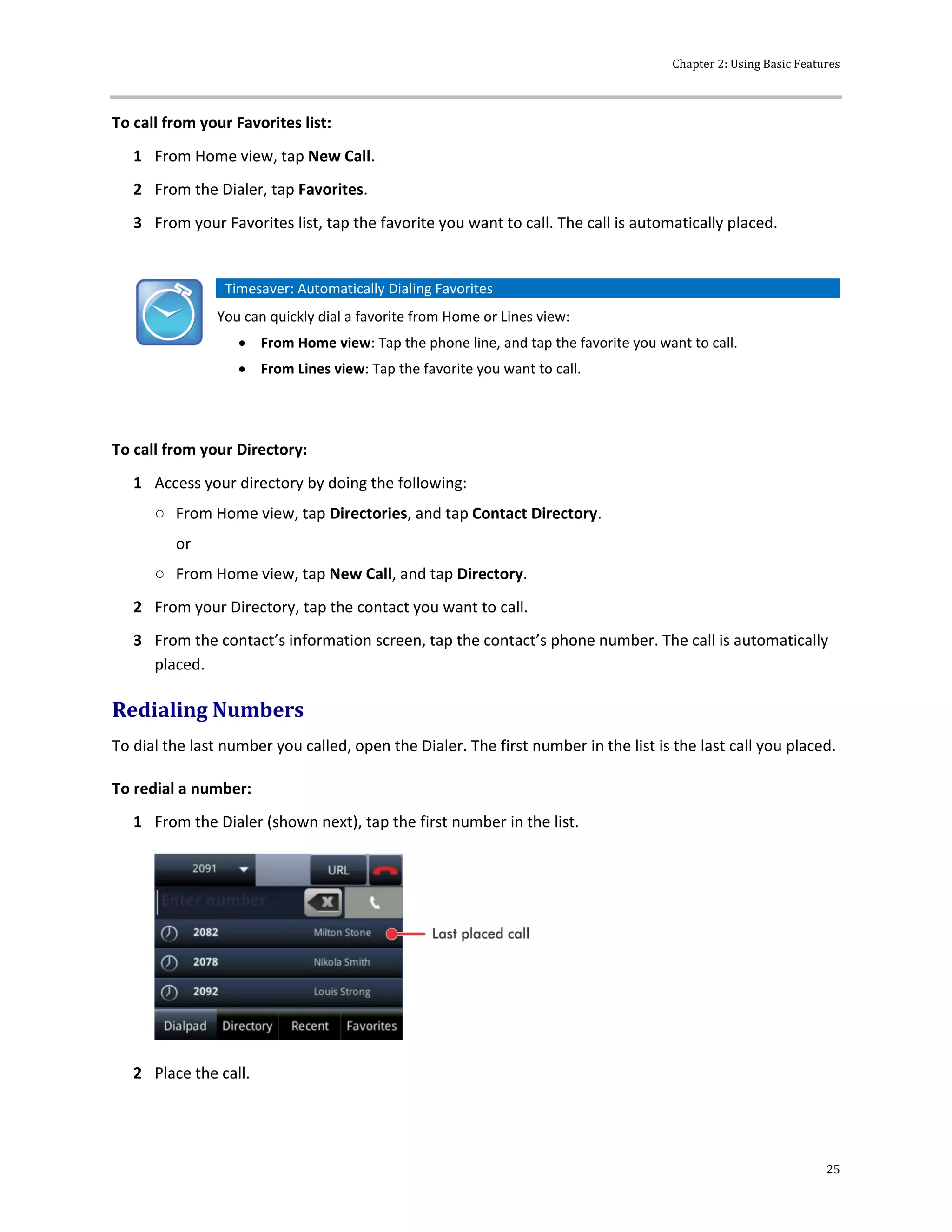 Chapter 2: Using Basic Features
25
To call from your Favorites list:
1 From Home view, tap New Call.
2 From the Dialer, tap Favorites.
3 From your Favorites list, tap the favorite you want to call. The call is automatically placed.
Timesaver: Automatically Dialing Favorites
You can quickly dial a favorite from Home or Lines view:
 From Home view: Tap the phone line, and tap the favorite you want to call.
 From Lines view: Tap the favorite you want to call.
To call from your Directory:
1 Access your directory by doing the following:
○ From Home view, tap Directories, and tap Contact Directory.
or
○ From Home view, tap New Call, and tap Directory.
2 From your Directory, tap the contact you want to call.
3 From the contact’s information screen, tap the contact’s phone number. The call is automatically
placed.
Redialing Numbers
To dial the last number you called, open the Dialer. The first number in the list is the last call you placed.
To redial a number:
1 From the Dialer (shown next), tap the first number in the list.
2 Place the call.
 