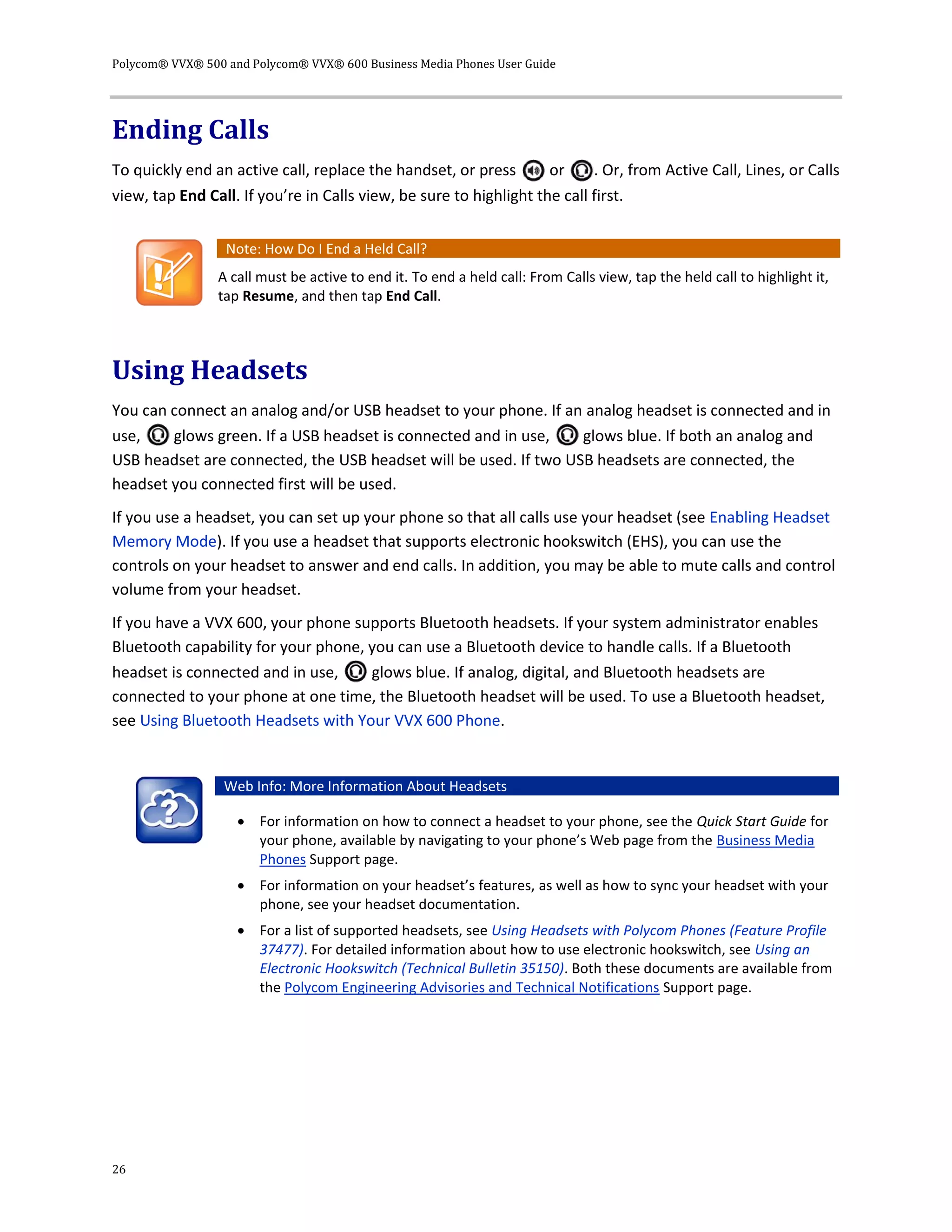 Polycom® VVX® 500 and Polycom® VVX® 600 Business Media Phones User Guide
26
Ending Calls
To quickly end an active call, replace the handset, or press or . Or, from Active Call, Lines, or Calls
view, tap End Call. If you’re in Calls view, be sure to highlight the call first.
Note: How Do I End a Held Call?
A call must be active to end it. To end a held call: From Calls view, tap the held call to highlight it,
tap Resume, and then tap End Call.
Using Headsets
You can connect an analog and/or USB headset to your phone. If an analog headset is connected and in
use, glows green. If a USB headset is connected and in use, glows blue. If both an analog and
USB headset are connected, the USB headset will be used. If two USB headsets are connected, the
headset you connected first will be used.
If you use a headset, you can set up your phone so that all calls use your headset (see Enabling Headset
Memory Mode). If you use a headset that supports electronic hookswitch (EHS), you can use the
controls on your headset to answer and end calls. In addition, you may be able to mute calls and control
volume from your headset.
If you have a VVX 600, your phone supports Bluetooth headsets. If your system administrator enables
Bluetooth capability for your phone, you can use a Bluetooth device to handle calls. If a Bluetooth
headset is connected and in use, glows blue. If analog, digital, and Bluetooth headsets are
connected to your phone at one time, the Bluetooth headset will be used. To use a Bluetooth headset,
see Using Bluetooth Headsets with Your VVX 600 Phone.
Web Info: More Information About Headsets
 For information on how to connect a headset to your phone, see the Quick Start Guide for
your phone, available by navigating to your phone’s Web page from the Business Media
Phones Support page.
 For information on your headset’s features, as well as how to sync your headset with your
phone, see your headset documentation.
 For a list of supported headsets, see Using Headsets with Polycom Phones (Feature Profile
37477). For detailed information about how to use electronic hookswitch, see Using an
Electronic Hookswitch (Technical Bulletin 35150). Both these documents are available from
the Polycom Engineering Advisories and Technical Notifications Support page.
 