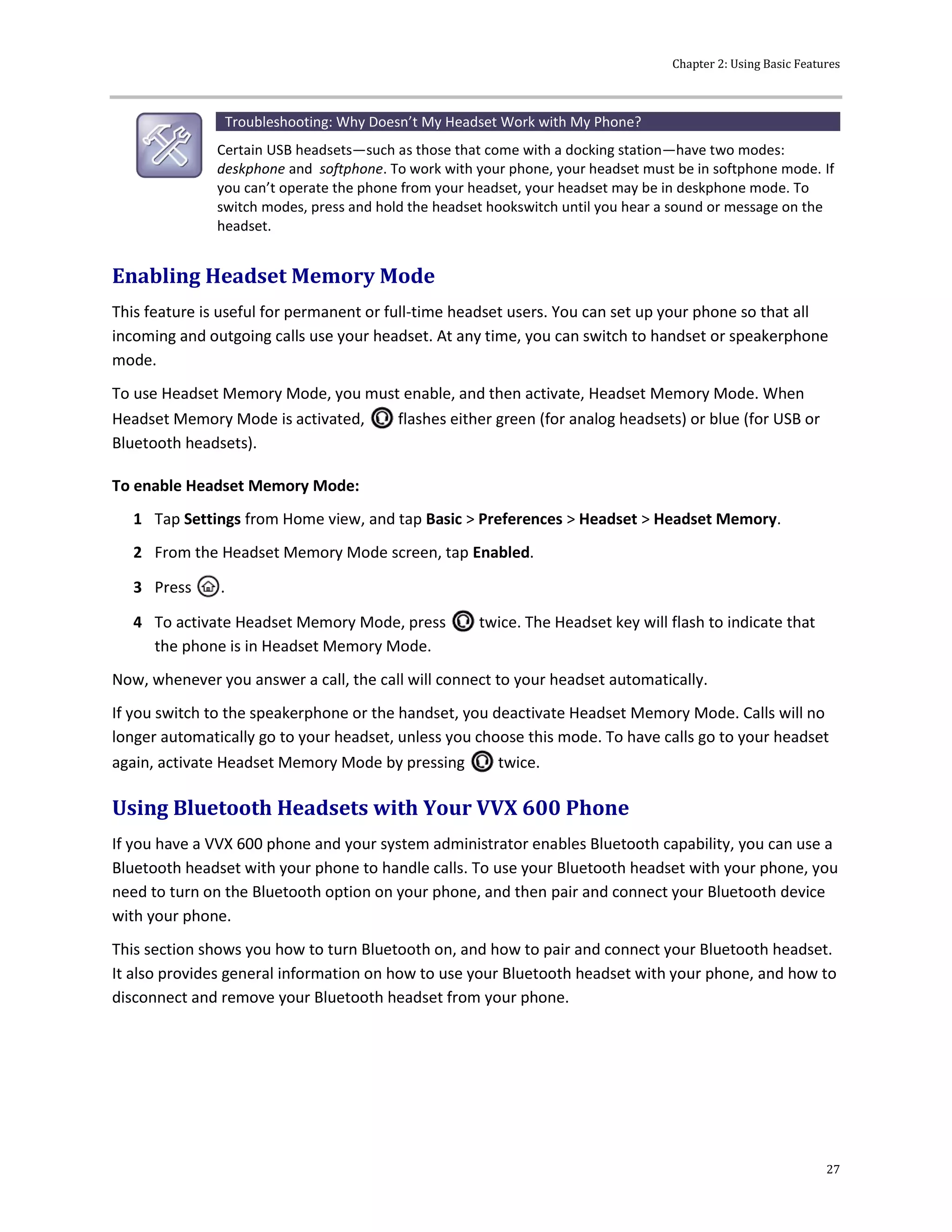 Chapter 2: Using Basic Features
27
Troubleshooting: Why Doesn’t My Headset Work with My Phone?
Certain USB headsets—such as those that come with a docking station—have two modes:
deskphone and softphone. To work with your phone, your headset must be in softphone mode. If
you can’t operate the phone from your headset, your headset may be in deskphone mode. To
switch modes, press and hold the headset hookswitch until you hear a sound or message on the
headset.
Enabling Headset Memory Mode
This feature is useful for permanent or full-time headset users. You can set up your phone so that all
incoming and outgoing calls use your headset. At any time, you can switch to handset or speakerphone
mode.
To use Headset Memory Mode, you must enable, and then activate, Headset Memory Mode. When
Headset Memory Mode is activated, flashes either green (for analog headsets) or blue (for USB or
Bluetooth headsets).
To enable Headset Memory Mode:
1 Tap Settings from Home view, and tap Basic > Preferences > Headset > Headset Memory.
2 From the Headset Memory Mode screen, tap Enabled.
3 Press .
4 To activate Headset Memory Mode, press twice. The Headset key will flash to indicate that
the phone is in Headset Memory Mode.
Now, whenever you answer a call, the call will connect to your headset automatically.
If you switch to the speakerphone or the handset, you deactivate Headset Memory Mode. Calls will no
longer automatically go to your headset, unless you choose this mode. To have calls go to your headset
again, activate Headset Memory Mode by pressing twice.
Using Bluetooth Headsets with Your VVX 600 Phone
If you have a VVX 600 phone and your system administrator enables Bluetooth capability, you can use a
Bluetooth headset with your phone to handle calls. To use your Bluetooth headset with your phone, you
need to turn on the Bluetooth option on your phone, and then pair and connect your Bluetooth device
with your phone.
This section shows you how to turn Bluetooth on, and how to pair and connect your Bluetooth headset.
It also provides general information on how to use your Bluetooth headset with your phone, and how to
disconnect and remove your Bluetooth headset from your phone.
 