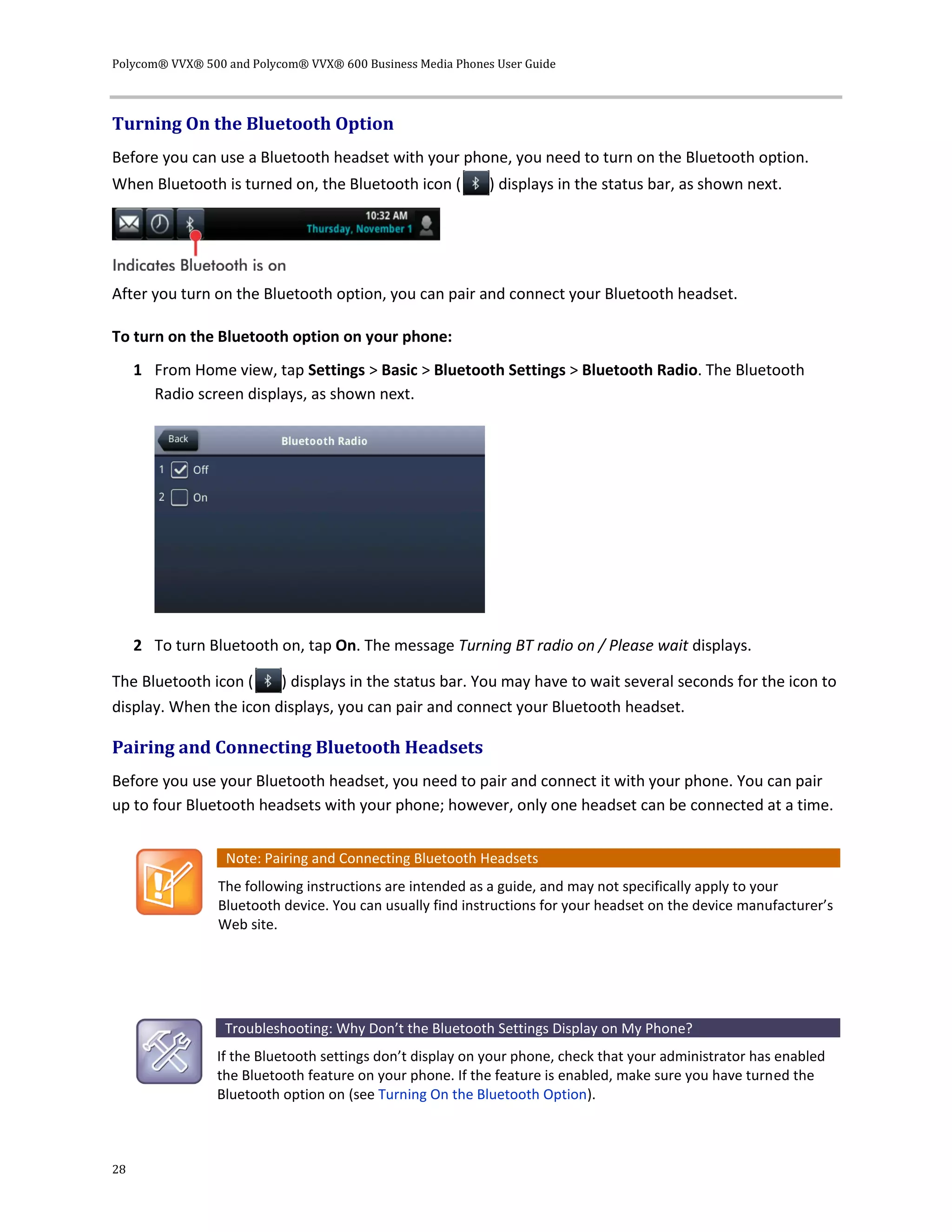 Polycom® VVX® 500 and Polycom® VVX® 600 Business Media Phones User Guide
28
Turning On the Bluetooth Option
Before you can use a Bluetooth headset with your phone, you need to turn on the Bluetooth option.
When Bluetooth is turned on, the Bluetooth icon ( ) displays in the status bar, as shown next.
After you turn on the Bluetooth option, you can pair and connect your Bluetooth headset.
To turn on the Bluetooth option on your phone:
1 From Home view, tap Settings > Basic > Bluetooth Settings > Bluetooth Radio. The Bluetooth
Radio screen displays, as shown next.
2 To turn Bluetooth on, tap On. The message Turning BT radio on / Please wait displays.
The Bluetooth icon ( ) displays in the status bar. You may have to wait several seconds for the icon to
display. When the icon displays, you can pair and connect your Bluetooth headset.
Pairing and Connecting Bluetooth Headsets
Before you use your Bluetooth headset, you need to pair and connect it with your phone. You can pair
up to four Bluetooth headsets with your phone; however, only one headset can be connected at a time.
Note: Pairing and Connecting Bluetooth Headsets
The following instructions are intended as a guide, and may not specifically apply to your
Bluetooth device. You can usually find instructions for your headset on the device manufacturer’s
Web site.
Troubleshooting: Why Don’t the Bluetooth Settings Display on My Phone?
If the Bluetooth settings don’t display on your phone, check that your administrator has enabled
the Bluetooth feature on your phone. If the feature is enabled, make sure you have turned the
Bluetooth option on (see Turning On the Bluetooth Option).
 