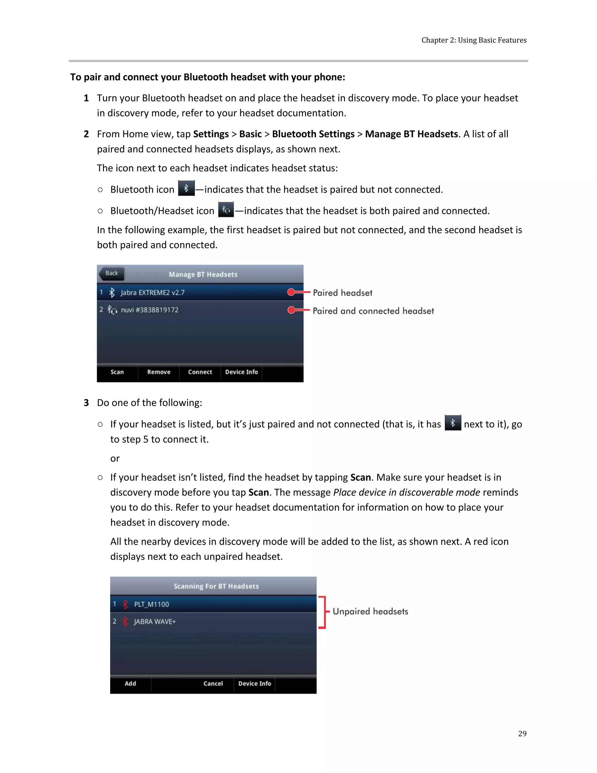 Chapter 2: Using Basic Features
29
To pair and connect your Bluetooth headset with your phone:
1 Turn your Bluetooth headset on and place the headset in discovery mode. To place your headset
in discovery mode, refer to your headset documentation.
2 From Home view, tap Settings > Basic > Bluetooth Settings > Manage BT Headsets. A list of all
paired and connected headsets displays, as shown next.
The icon next to each headset indicates headset status:
○ Bluetooth icon —indicates that the headset is paired but not connected.
○ Bluetooth/Headset icon —indicates that the headset is both paired and connected.
In the following example, the first headset is paired but not connected, and the second headset is
both paired and connected.
3 Do one of the following:
○ If your headset is listed, but it’s just paired and not connected (that is, it has next to it), go
to step 5 to connect it.
or
○ If your headset isn’t listed, find the headset by tapping Scan. Make sure your headset is in
discovery mode before you tap Scan. The message Place device in discoverable mode reminds
you to do this. Refer to your headset documentation for information on how to place your
headset in discovery mode.
All the nearby devices in discovery mode will be added to the list, as shown next. A red icon
displays next to each unpaired headset.
 