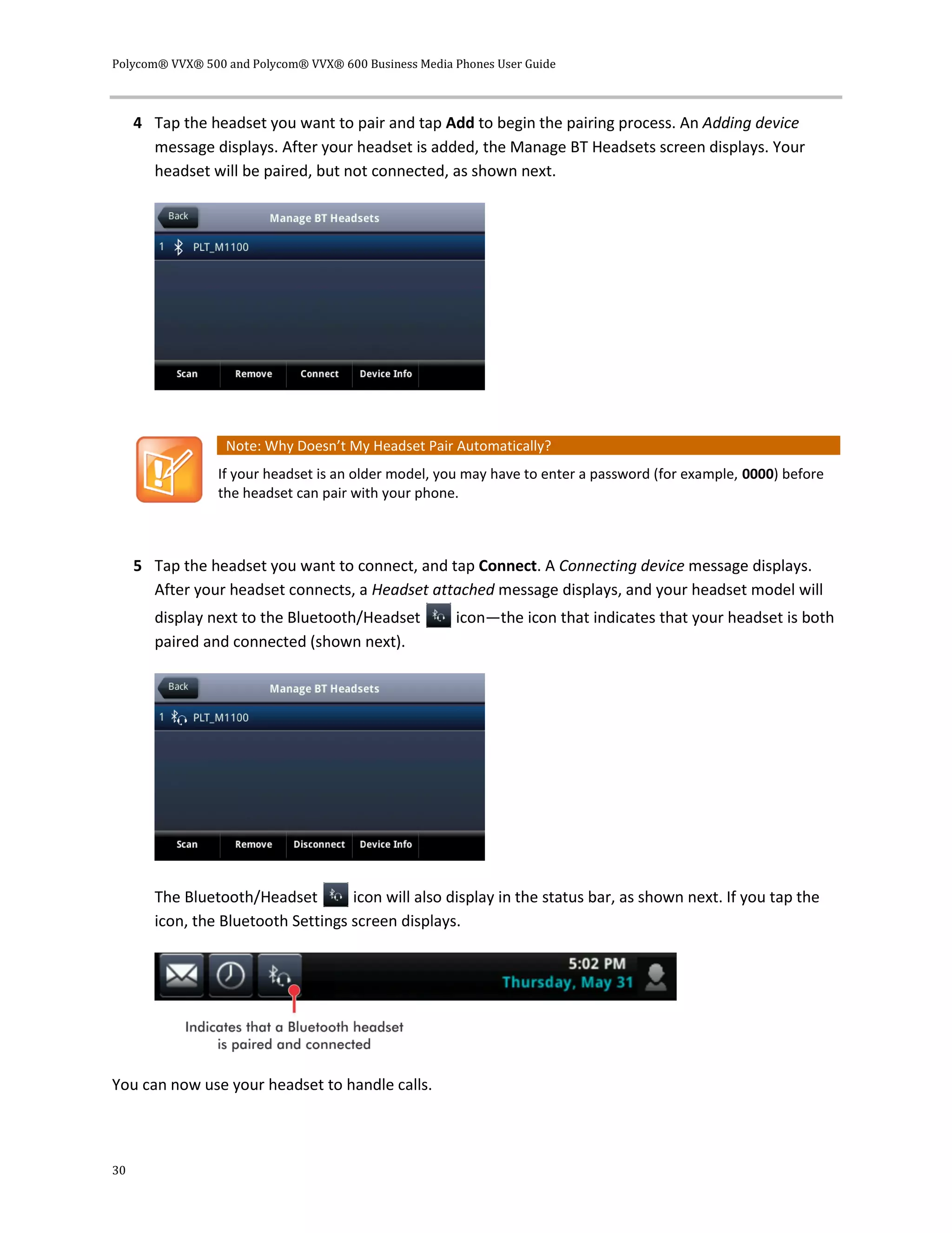 Polycom® VVX® 500 and Polycom® VVX® 600 Business Media Phones User Guide
30
4 Tap the headset you want to pair and tap Add to begin the pairing process. An Adding device
message displays. After your headset is added, the Manage BT Headsets screen displays. Your
headset will be paired, but not connected, as shown next.
Note: Why Doesn’t My Headset Pair Automatically?
If your headset is an older model, you may have to enter a password (for example, 0000) before
the headset can pair with your phone.
5 Tap the headset you want to connect, and tap Connect. A Connecting device message displays.
After your headset connects, a Headset attached message displays, and your headset model will
display next to the Bluetooth/Headset icon—the icon that indicates that your headset is both
paired and connected (shown next).
The Bluetooth/Headset icon will also display in the status bar, as shown next. If you tap the
icon, the Bluetooth Settings screen displays.
You can now use your headset to handle calls.
 