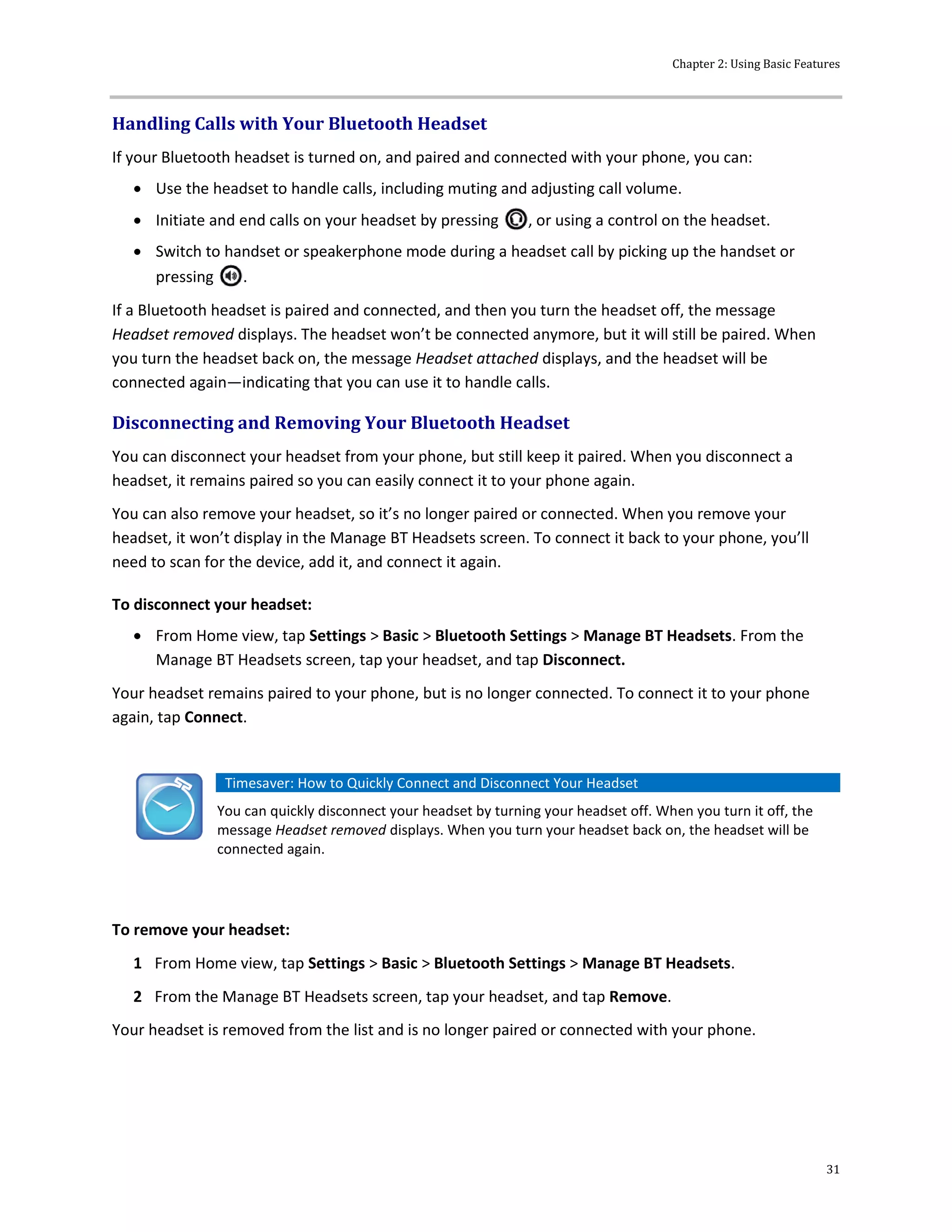 Chapter 2: Using Basic Features
31
Handling Calls with Your Bluetooth Headset
If your Bluetooth headset is turned on, and paired and connected with your phone, you can:
 Use the headset to handle calls, including muting and adjusting call volume.
 Initiate and end calls on your headset by pressing , or using a control on the headset.
 Switch to handset or speakerphone mode during a headset call by picking up the handset or
pressing .
If a Bluetooth headset is paired and connected, and then you turn the headset off, the message
Headset removed displays. The headset won’t be connected anymore, but it will still be paired. When
you turn the headset back on, the message Headset attached displays, and the headset will be
connected again—indicating that you can use it to handle calls.
Disconnecting and Removing Your Bluetooth Headset
You can disconnect your headset from your phone, but still keep it paired. When you disconnect a
headset, it remains paired so you can easily connect it to your phone again.
You can also remove your headset, so it’s no longer paired or connected. When you remove your
headset, it won’t display in the Manage BT Headsets screen. To connect it back to your phone, you’ll
need to scan for the device, add it, and connect it again.
To disconnect your headset:
 From Home view, tap Settings > Basic > Bluetooth Settings > Manage BT Headsets. From the
Manage BT Headsets screen, tap your headset, and tap Disconnect.
Your headset remains paired to your phone, but is no longer connected. To connect it to your phone
again, tap Connect.
Timesaver: How to Quickly Connect and Disconnect Your Headset
You can quickly disconnect your headset by turning your headset off. When you turn it off, the
message Headset removed displays. When you turn your headset back on, the headset will be
connected again.
To remove your headset:
1 From Home view, tap Settings > Basic > Bluetooth Settings > Manage BT Headsets.
2 From the Manage BT Headsets screen, tap your headset, and tap Remove.
Your headset is removed from the list and is no longer paired or connected with your phone.
 
