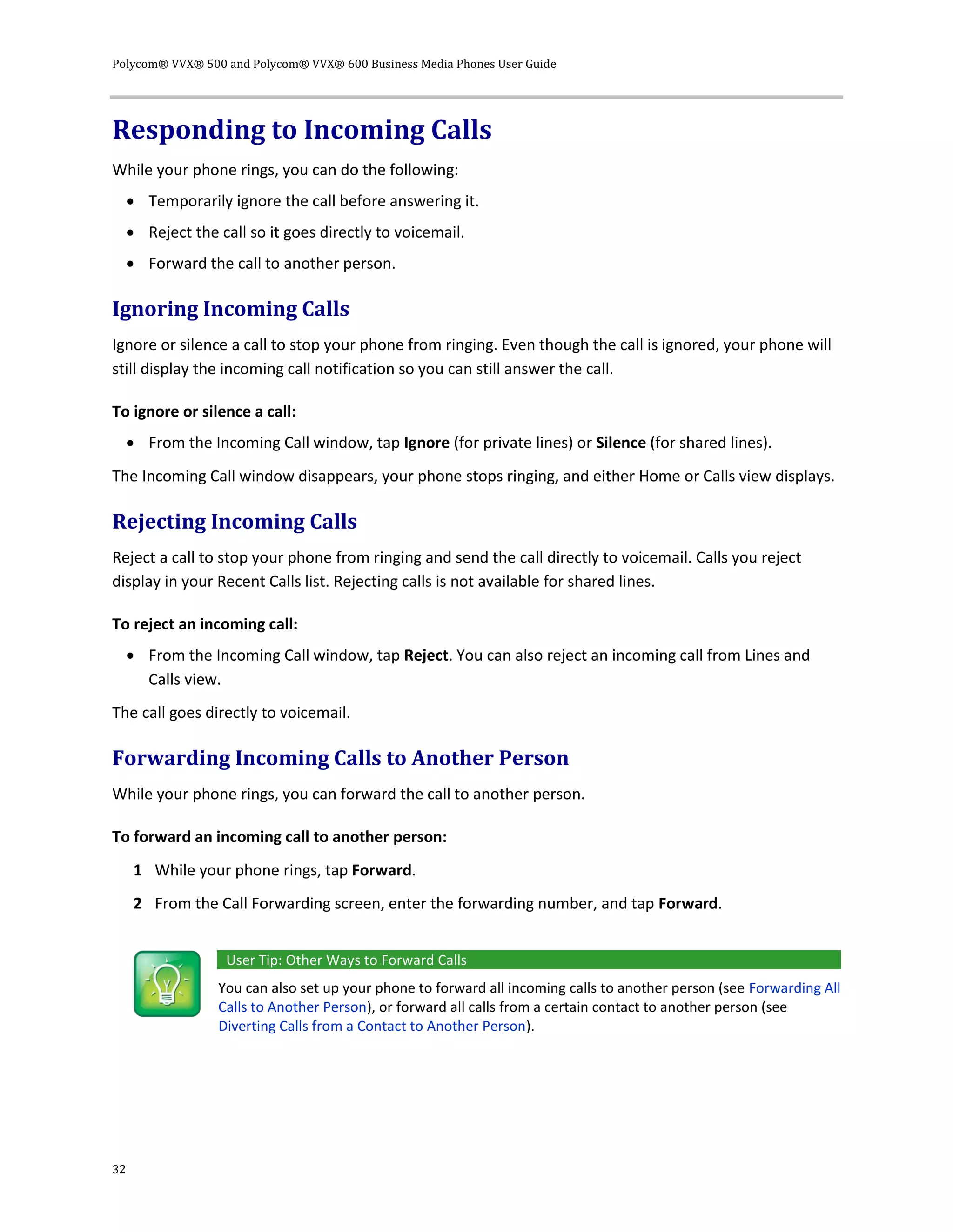 Polycom® VVX® 500 and Polycom® VVX® 600 Business Media Phones User Guide
32
Responding to Incoming Calls
While your phone rings, you can do the following:
 Temporarily ignore the call before answering it.
 Reject the call so it goes directly to voicemail.
 Forward the call to another person.
Ignoring Incoming Calls
Ignore or silence a call to stop your phone from ringing. Even though the call is ignored, your phone will
still display the incoming call notification so you can still answer the call.
To ignore or silence a call:
 From the Incoming Call window, tap Ignore (for private lines) or Silence (for shared lines).
The Incoming Call window disappears, your phone stops ringing, and either Home or Calls view displays.
Rejecting Incoming Calls
Reject a call to stop your phone from ringing and send the call directly to voicemail. Calls you reject
display in your Recent Calls list. Rejecting calls is not available for shared lines.
To reject an incoming call:
 From the Incoming Call window, tap Reject. You can also reject an incoming call from Lines and
Calls view.
The call goes directly to voicemail.
Forwarding Incoming Calls to Another Person
While your phone rings, you can forward the call to another person.
To forward an incoming call to another person:
1 While your phone rings, tap Forward.
2 From the Call Forwarding screen, enter the forwarding number, and tap Forward.
User Tip: Other Ways to Forward Calls
You can also set up your phone to forward all incoming calls to another person (see Forwarding All
Calls to Another Person), or forward all calls from a certain contact to another person (see
Diverting Calls from a Contact to Another Person).
 